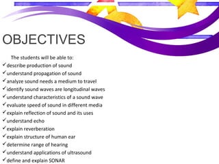 OBJECTIVES
The students will be able to:
describe production of sound
understand propagation of sound
analyze sound needs a medium to travel
identify sound waves are longitudinal waves
understand characteristics of a sound wave
evaluate speed of sound in different media
explain reflection of sound and its uses
understand echo
explain reverberation
explain structure of human ear
determine range of hearing
understand applications of ultrasound
define and explain SONAR
 