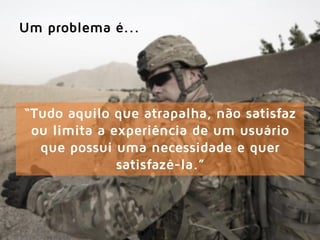 “Tudo aquilo que atrapalha, não satisfaz
ou limita a experiência de um usuário
que possui uma necessidade e quer
satisfazê-la.”
Um problema é...
 