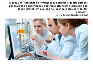 “A cada ano, centenas de invenções são criadas a quatro paredes
por equipes de engenheiros e técnicos alcançam o mercado e só
depois descobrem que não há lugar para elas na vida das
pessoas!”
Livro Design Thinking Brasil
 