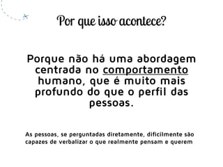 Porque não há uma abordagem
centrada no comportamento
humano, que é muito mais
profundo do que o perfil das
pessoas.
As pessoas, se perguntadas diretamente, dificilmente são
capazes de verbalizar o que realmente pensam e querem
 
