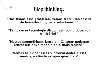 “Nós temos esse problema, vamos fazer uma sessão
de brainstorming para solucioná-lo”
“Temos essa tecnologia disponível, como podemos
utilizá-la?”
“Nossos competidores lançaram X, como podemos
lançar um novo modelo de X mais rápido?”
“Vamos adicionar essas funcionalidades a esse
serviço, o cliente sempre quer mais”
 