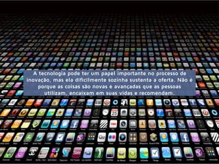 A tecnologia pode ter um papel importante no processo de
inovação, mas ela dificilmente sozinha sustenta a oferta. Não é
porque as coisas são novas e avançadas que as pessoas
utilizam, encaixam em suas vidas e recomendam.
 