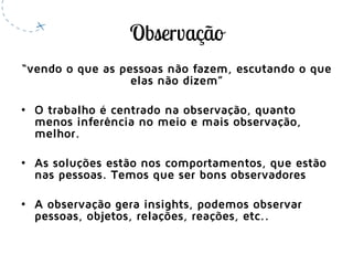 “vendo o que as pessoas não fazem, escutando o que
elas não dizem”
• O trabalho é centrado na observação, quanto
menos inferência no meio e mais observação,
melhor.
• As soluções estão nos comportamentos, que estão
nas pessoas. Temos que ser bons observadores
• A observação gera insights, podemos observar
pessoas, objetos, relações, reações, etc..
 