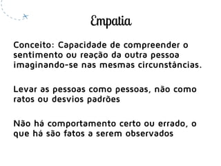 Conceito: Capacidade de compreender o
sentimento ou reação da outra pessoa
imaginando-se nas mesmas circunstâncias.
Levar as pessoas como pessoas, não como
ratos ou desvios padrões
Não há comportamento certo ou errado, o
que há são fatos a serem observados
 