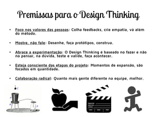 • Foco nos valores das pessoas: Colha feedbacks, crie empatia, vá além
do método.
• Mostre, não fale: Desenhe, faça protótipos, construa.
• Abrace a experimentação: O Design Thinking é baseado no fazer e não
no pensar, na dúvida, teste e valide, faça acontecer.
• Esteja consciente das etapas do projeto: Momentos de expansão, são
focados em quantidade.
• Colaboração radical: Quanto mais gente diferente na equipe, melhor.
 