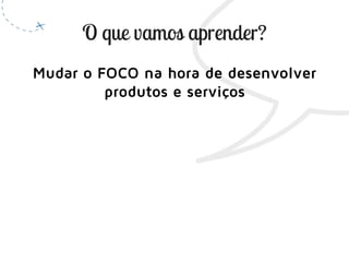 Mudar o FOCO na hora de desenvolver
produtos e serviços
 