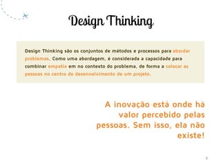 7
Design Thinking são os conjuntos de métodos e processos para abordar
problemas. Como uma abordagem, é considerada a capacidade para
combinar empatia em no contexto do problema, de forma a colocar as
pessoas no centro do desenvolvimento de um projeto.
A inovação está onde há
valor percebido pelas
pessoas. Sem isso, ela não
existe!
 
