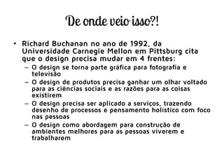 • Richard Buchanan no ano de 1992, da
Universidade Carnegie Mellon em Pittsburg cita
que o design precisa mudar em 4 frentes:
– O design se torna parte gráfica para fotografia e
televisão
– O design de produtos precisa ganhar um olhar voltado
para as ciências sociais e as razões para as coisas
existirem
– O design precisa ser aplicado a serviços, trazendo
desenho de processos e pensamento holístico com foco
nas pessoas
– O design como abordagem para construção de
ambientes melhores para as pessoas viverem e
trabalharem
 