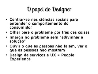 • Centrar-se nas ciências sociais para
entender o comportamento do
consumidor
• Olhar para o problema por trás das coisas
• Imergir no problema sem “adivinhar a
solução”
• Ouvir o que as pessoas não falam, ver o
que as pessoas não mostram
• Design de serviços e UX = People
Experience
 