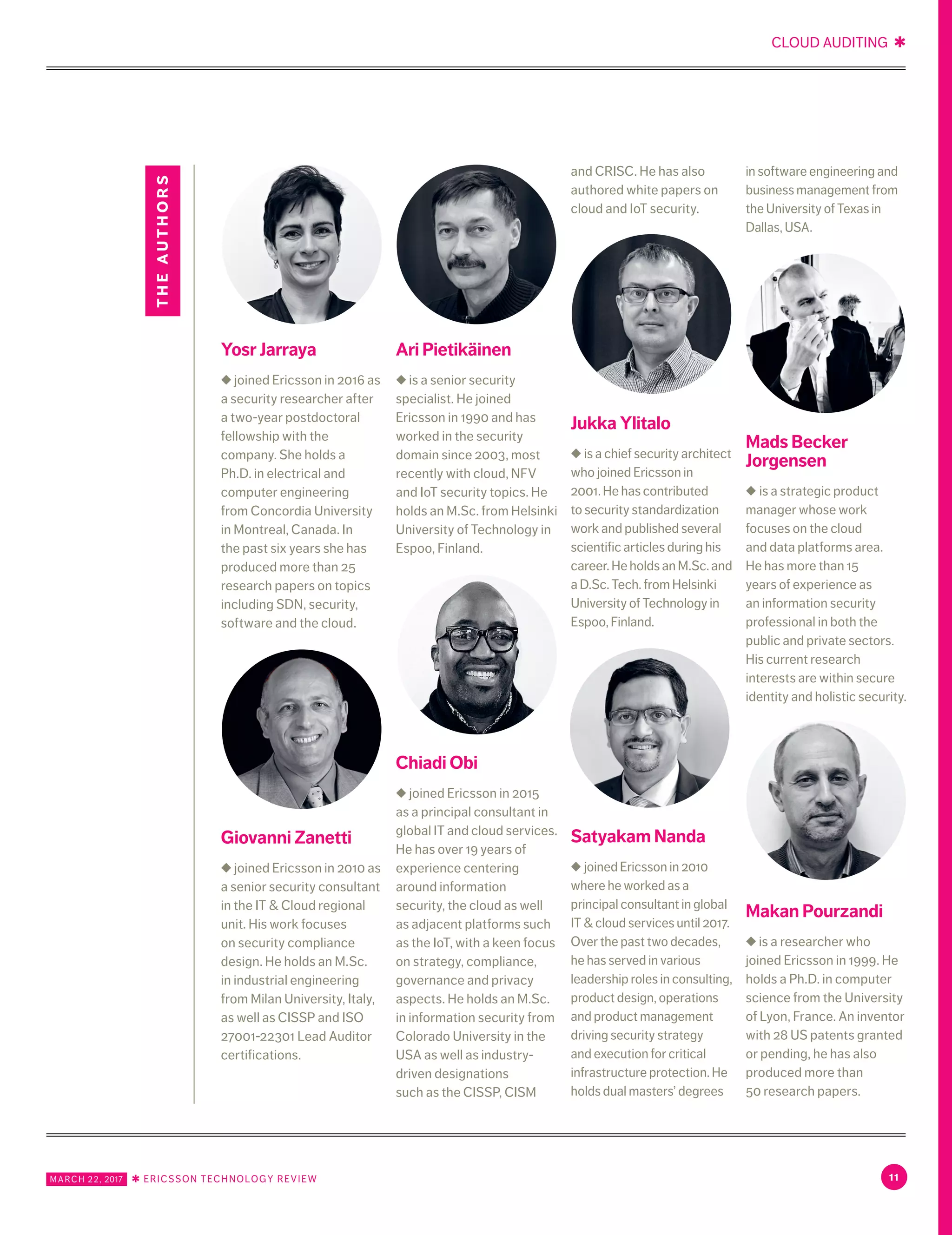 CLOUD AUDITING ✱
MARCH 22, 2017 ✱ ERICSSON TECHNOLOGY REVIEW 11
Yosr Jarraya
◆ joined Ericsson in 2016 as
a security researcher after
a two-year postdoctoral
fellowship with the
company. She holds a
Ph.D. in electrical and
computer engineering
from Concordia University
in Montreal, Canada. In
the past six years she has
produced more than 25
research papers on topics
including SDN, security,
software and the cloud.
Giovanni Zanetti
◆ joined Ericsson in 2010 as
a senior security consultant
in the IT & Cloud regional
unit. His work focuses
on security compliance
design. He holds an M.Sc.
in industrial engineering
from Milan University, Italy,
as well as CISSP and ISO
27001-22301 Lead Auditor
certifications.
Ari Pietikäinen
◆ is a senior security
specialist. He joined
Ericsson in 1990 and has
worked in the security
domain since 2003, most
recently with cloud, NFV
and IoT security topics. He
holds an M.Sc. from Helsinki
University of Technology in
Espoo, Finland.
Chiadi Obi
◆ joined Ericsson in 2015
as a principal consultant in
global IT and cloud services.
He has over 19 years of
experience centering
around information
security, the cloud as well
as adjacent platforms such
as the IoT, with a keen focus
on strategy, compliance,
governance and privacy
aspects. He holds an M.Sc.
in information security from
Colorado University in the
USA as well as industry-
driven designations
such as the CISSP, CISM
and CRISC. He has also
authored white papers on
cloud and IoT security.
Jukka Ylitalo
◆ is a chief security architect
who joined Ericsson in
2001. He has contributed
to security standardization
work and published several
scientific articles during his
career. He holds an M.Sc. and
a D.Sc. Tech. from Helsinki
University of Technology in
Espoo, Finland.
Satyakam Nanda
◆ joined Ericsson in 2010
where he worked as a
principal consultant in global
IT & cloud services until 2017.
Over the past two decades,
he has served in various
leadership roles in consulting,
product design, operations
and product management
driving security strategy
and execution for critical
infrastructure protection. He
holds dual masters’ degrees
in software engineering and
business management from
the University of Texas in
Dallas, USA.
Mads Becker
Jorgensen
◆ is a strategic product
manager whose work
focuses on the cloud
and data platforms area.
He has more than 15
years of experience as
an information security
professional in both the
public and private sectors.
His current research
interests are within secure
identity and holistic security.
Makan Pourzandi
◆ is a researcher who
joined Ericsson in 1999. He
holds a Ph.D. in computer
science from the University
of Lyon, France. An inventor
with 28 US patents granted
or pending, he has also
produced more than
50 research papers.
theauthors
 