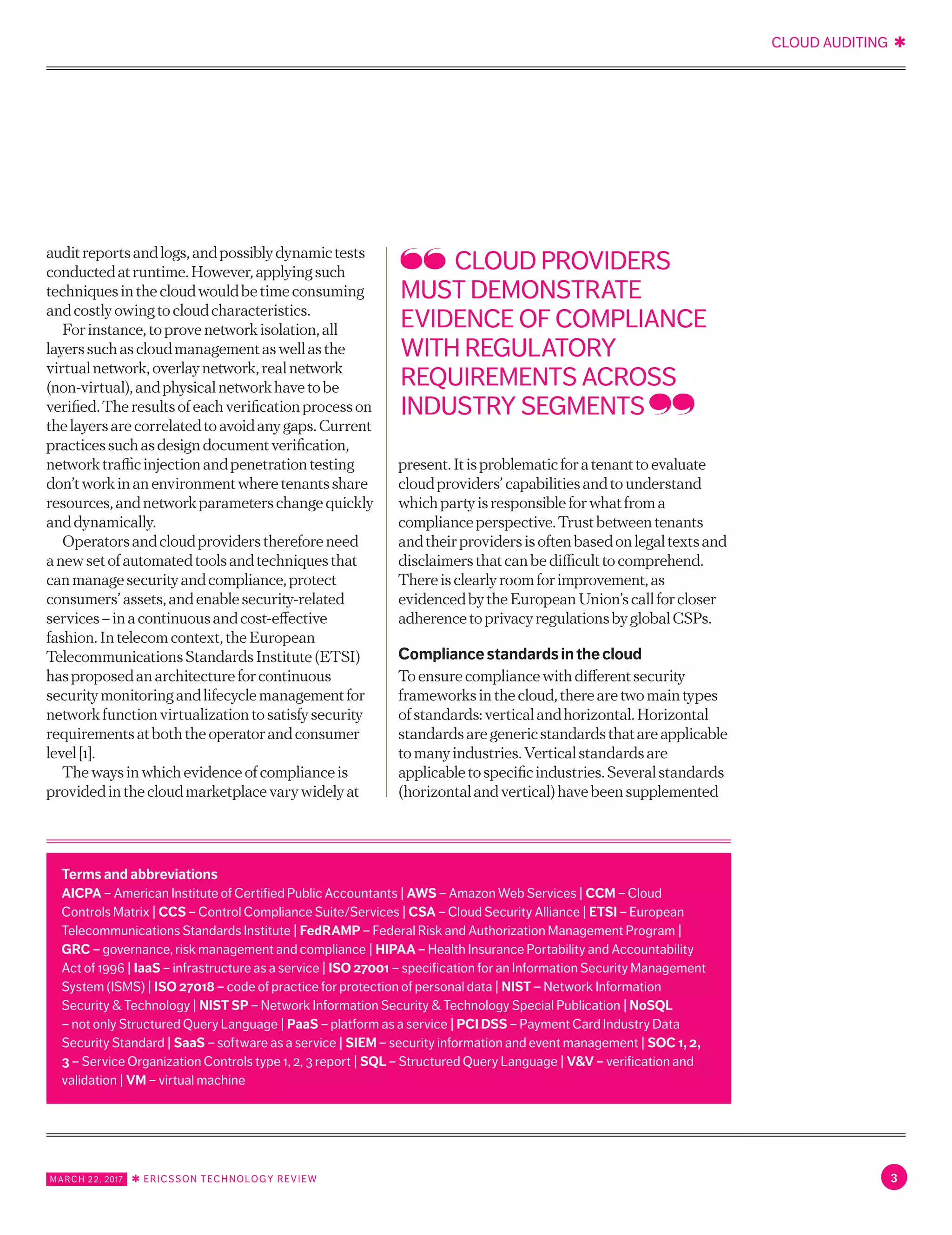 CLOUD AUDITING ✱
MARCH 22, 2017 ✱ ERICSSON TECHNOLOGY REVIEW 3
auditreportsandlogs,andpossiblydynamictests
conductedatruntime.However,applyingsuch
techniquesinthecloudwouldbetimeconsuming
andcostlyowingtocloudcharacteristics.
Forinstance,toprovenetworkisolation,all
layerssuchascloudmanagementaswellasthe
virtualnetwork,overlaynetwork,realnetwork
(non-virtual),andphysicalnetworkhavetobe
verified.Theresultsofeachverificationprocesson
thelayersarecorrelatedtoavoidanygaps.Current
practicessuchasdesigndocumentverification,
networktrafficinjectionandpenetrationtesting
don’tworkinanenvironmentwheretenantsshare
resources,andnetworkparameterschangequickly
anddynamically.
Operatorsandcloudprovidersthereforeneed
anewsetofautomatedtoolsandtechniquesthat
canmanagesecurityandcompliance,protect
consumers’assets,andenablesecurity-related
services–inacontinuousandcost-effective
fashion.Intelecomcontext,theEuropean
TelecommunicationsStandardsInstitute(ETSI)
hasproposedanarchitectureforcontinuous
securitymonitoringandlifecyclemanagementfor
networkfunctionvirtualizationtosatisfysecurity
requirementsatboththeoperatorandconsumer
level[1].
Thewaysinwhichevidenceofcomplianceis
providedinthecloudmarketplacevarywidelyat
present.Itisproblematicforatenanttoevaluate
cloudproviders’capabilitiesandtounderstand
whichpartyisresponsibleforwhatfroma
complianceperspective.Trustbetweentenants
andtheirprovidersisoftenbasedonlegaltextsand
disclaimersthatcanbedifficulttocomprehend.
Thereisclearlyroomforimprovement,as
evidencedbytheEuropeanUnion’scallforcloser
adherencetoprivacyregulationsbyglobalCSPs.
Compliancestandardsinthecloud
Toensurecompliancewithdifferentsecurity
frameworksinthecloud,therearetwomaintypes
ofstandards:verticalandhorizontal.Horizontal
standardsaregenericstandardsthatareapplicable
tomanyindustries.Verticalstandardsare
applicabletospecificindustries.Severalstandards
(horizontalandvertical)havebeensupplemented
CLOUD PROVIDERS
MUST DEMONSTRATE
EVIDENCE OF COMPLIANCE
WITH REGULATORY
REQUIREMENTS ACROSS
INDUSTRY SEGMENTS
Terms and abbreviations
AICPA – American Institute of Certified Public Accountants | AWS – Amazon Web Services | CCM – Cloud
Controls Matrix | CCS – Control Compliance Suite/Services | CSA – Cloud Security Alliance | ETSI – European
Telecommunications Standards Institute | FedRAMP – Federal Risk and Authorization Management Program |
GRC – governance, risk management and compliance  | HIPAA – Health Insurance Portability and Accountability
Act of 1996 | IaaS – infrastructure as a service | ISO 27001 – specification for an Information Security Management
System (ISMS) | ISO 27018 – code of practice for protection of personal data | NIST – Network Information
Security & Technology | NIST SP – Network Information Security & Technology Special Publication | NoSQL
– not only Structured Query Language | PaaS – platform as a service | PCI DSS – Payment Card Industry Data
Security Standard | SaaS – software as a service | SIEM – security information and event management | SOC 1, 2,
3 – Service Organization Controls type 1, 2, 3 report | SQL – Structured Query Language | V&V – verification and
validation | VM – virtual machine
 