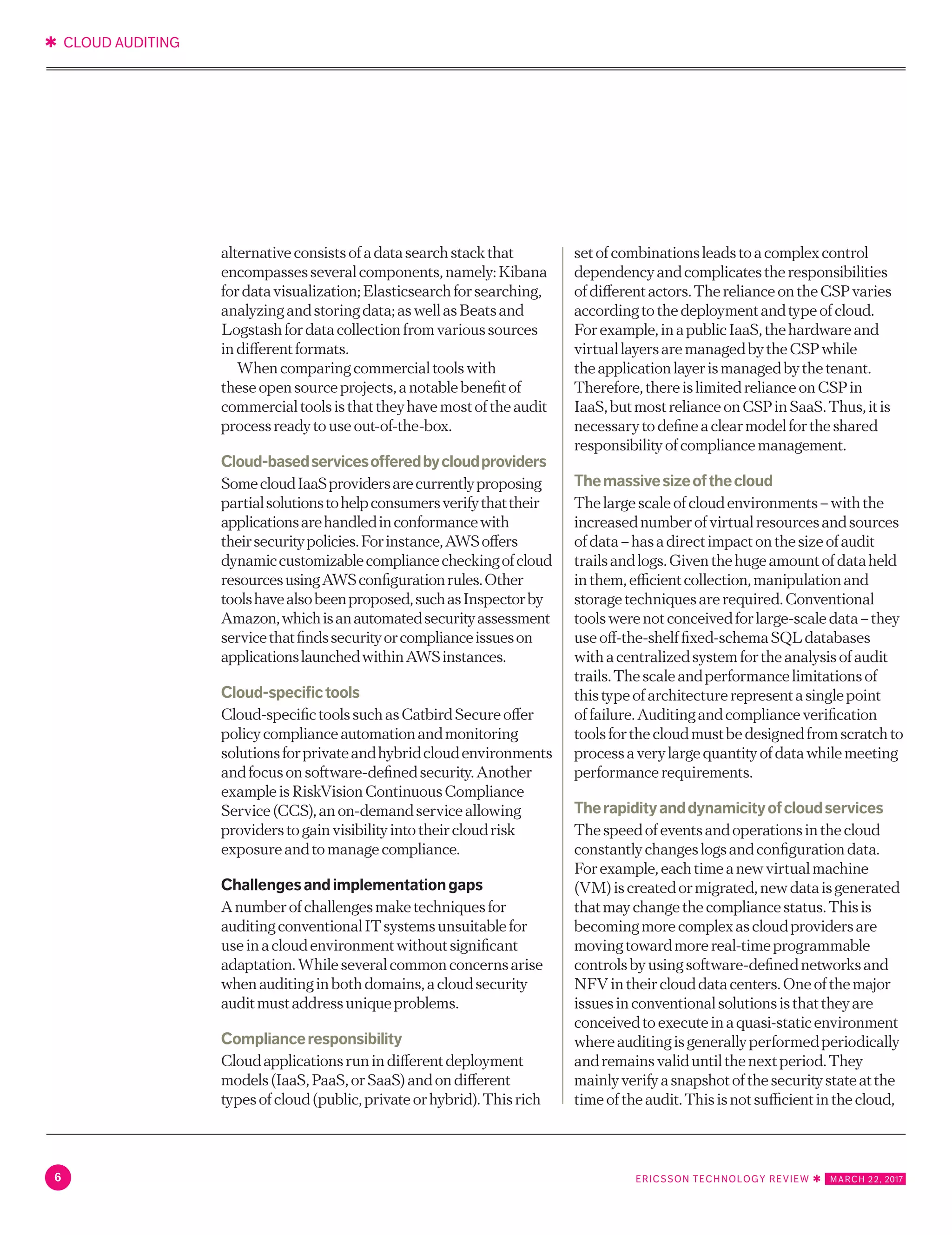 ✱ CLOUD AUDITING
6 ERICSSON TECHNOLOGY REVIEW ✱   MARCH 22, 2017
Logstashfordatacollectionfromvarioussources
indifferentformats.
Whencomparingcommercialtoolswith
theseopensourceprojects,anotablebenefitof
commercialtoolsisthattheyhavemostoftheaudit
processreadytouseout-of-the-box.
Cloud-basedservicesofferedbycloudproviders
SomecloudIaaSprovidersarecurrentlyproposing
partialsolutionstohelpconsumersverifythattheir
applicationsarehandledinconformancewith
theirsecuritypolicies.Forinstance,AWSoffers
dynamiccustomizablecompliancecheckingofcloud
resourcesusingAWSconfigurationrules.Other
toolshavealsobeenproposed,suchasInspectorby
Amazon,whichisanautomatedsecurityassessment
servicethatfindssecurityorcomplianceissueson
applicationslaunchedwithinAWSinstances.
Cloud-specifictools
Cloud-specifictoolssuchasCatbirdSecureoffer
policycomplianceautomationandmonitoring
solutionsforprivateandhybridcloudenvironments
andfocusonsoftware-definedsecurity.Another
exampleisRiskVisionContinuousCompliance
Service(CCS),anon-demandserviceallowing
providerstogainvisibilityintotheircloudrisk
exposureandtomanagecompliance.
Challengesandimplementationgaps
Anumberofchallengesmaketechniquesfor
auditingconventionalITsystemsunsuitablefor
useinacloudenvironmentwithoutsignificant
adaptation.Whileseveralcommonconcernsarise
whenauditinginbothdomains,acloudsecurity
auditmustaddressuniqueproblems.
Complianceresponsibility
Cloudapplicationsrunindifferentdeployment
models(IaaS,PaaS,orSaaS)andondifferent
typesofcloud(public,privateorhybrid).Thisrich
setofcombinationsleadstoacomplexcontrol
dependencyandcomplicatestheresponsibilities
ofdifferentactors.TherelianceontheCSPvaries
accordingtothedeploymentandtypeofcloud.
Forexample,inapublicIaaS,thehardwareand
virtuallayersaremanagedbytheCSPwhile
theapplicationlayerismanagedbythetenant.
Therefore,thereislimitedrelianceonCSPin
IaaS,butmostrelianceonCSPinSaaS.Thus,itis
necessarytodefineaclearmodelfortheshared
responsibilityofcompliancemanagement.
Themassivesizeofthecloud
Thelargescaleofcloudenvironments–withthe
increasednumberofvirtualresourcesandsources
ofdata–hasadirectimpactonthesizeofaudit
trailsandlogs.Giventhehugeamountofdataheld
inthem,efficientcollection,manipulationand
storagetechniquesarerequired.Conventional
toolswerenotconceivedforlarge-scaledata–they
useoff-the-shelffixed-schemaSQLdatabases
withacentralizedsystemfortheanalysisofaudit
trails.Thescaleandperformancelimitationsof
thistypeofarchitecturerepresentasinglepoint
offailure.Auditingandcomplianceverification
toolsforthecloudmustbedesignedfromscratchto
processaverylargequantityofdatawhilemeeting
performancerequirements.
Therapidityanddynamicityofcloudservices
Thespeedofeventsandoperationsinthecloud
constantlychangeslogsandconfigurationdata.
Forexample,eachtimeanewvirtualmachine
(VM)iscreatedormigrated,newdataisgenerated
thatmaychangethecompliancestatus.Thisis
becomingmorecomplexascloudprovidersare
movingtowardmorereal-timeprogrammable
controlsbyusingsoftware-definednetworksand
NFVintheirclouddatacenters.Oneofthemajor
issuesinconventionalsolutionsisthattheyare
conceivedtoexecuteinaquasi-staticenvironment
whereauditingisgenerallyperformedperiodically
andremainsvaliduntilthenextperiod.They
mainlyverifyasnapshotofthesecuritystateatthe
timeoftheaudit.Thisisnotsufficientinthecloud,
whereauditandcomplianceassuranceisrequired
eachtimetheinfrastructurechangestoassess
whetherthesechangesgiverisetosecuritygapsor
infrastructuremisuse.
 