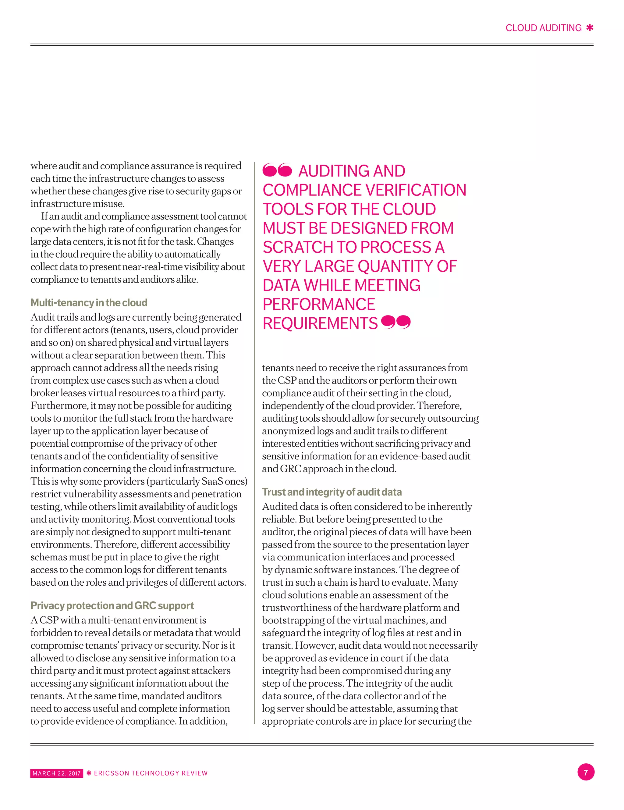 CLOUD AUDITING ✱
MARCH 22, 2017 ✱ ERICSSON TECHNOLOGY REVIEW 7
Ifanauditandcomplianceassessmenttoolcannot
copewiththehighrateofconfigurationchangesfor
largedatacenters,itisnotfitforthetask.Changes
inthecloudrequiretheabilitytoautomatically
collectdatatopresentnear-real-timevisibilityabout
compliancetotenantsandauditorsalike.
Multi-tenancyinthecloud
Audittrailsandlogsarecurrentlybeinggenerated
fordifferentactors(tenants,users,cloudprovider
andsoon)onsharedphysicalandvirtuallayers
withoutaclearseparationbetweenthem.This
approachcannotaddressalltheneedsrising
fromcomplexusecasessuchaswhenacloud
brokerleasesvirtualresourcestoathirdparty.
Furthermore,itmaynotbepossibleforauditing
toolstomonitorthefullstackfromthehardware
layeruptotheapplicationlayerbecauseof
potentialcompromiseoftheprivacyofother
tenantsandoftheconfidentialityofsensitive
informationconcerningthecloudinfrastructure.
Thisiswhysomeproviders(particularlySaaS
ones)restrictvulnerabilityassessmentsand
penetrationtesting,whileotherslimitavailability
ofauditlogsandactivitymonitoring.Most
conventionaltoolsaresimplynotdesignedto
supportmulti-tenantenvironments.Therefore,
differentaccessibilityschemasmustbeputin
placetogivetherightaccesstothecommon
logsfordifferenttenantsbasedontherolesand
privilegesofdifferentactors.
PrivacyprotectionandGRCsupport
ACSPwithamulti-tenantenvironmentis
forbiddentorevealdetailsormetadatathatwould
compromisetenants’privacyorsecurity.Norisit
allowedtodiscloseanysensitiveinformationtoa
thirdpartyanditmustprotectagainstattackers
accessinganysignificantinformationaboutthe
tenants.Atthesametime,mandatedauditors
needtoaccessusefulandcompleteinformation
toprovideevidenceofcompliance.Inaddition,
tenantsneedtoreceivetherightassurancesfrom
theCSPandtheauditorsorperformtheirown
complianceauditoftheirsettinginthecloud,
independentlyofthecloudprovider.Therefore,
auditingtoolsshouldallowforsecurelyoutsourcing
anonymizedlogsandaudittrailstodifferent
interestedentitieswithoutsacrificingprivacyand
sensitiveinformationforanevidence-basedaudit
andGRCapproachinthecloud.
Trustandintegrityofauditdata
Audited data is often considered to be inherently
reliable. But before being presented to the
auditor, the original pieces of data will have been
passed from the source to the presentation layer
via communication interfaces and processed
by dynamic software instances. The degree of
trust in such a chain is hard to evaluate. Many
cloud solutions enable an assessment of the
trustworthiness of the hardware platform and
bootstrapping of the virtual machines, and
safeguard the integrity of log files at rest and in
transit. However, audit data would not necessarily
be approved as evidence in court if the data
integrity had been compromised during any
step of the process. The integrity of the audit
data source, of the data collector and of the
log server should be attestable, assuming that
appropriate controls are in place for securing the
audit data itself and that there is proof of mutual
authentication between the processing elements
with an accepted security strength.
AUDITING AND
COMPLIANCE VERIFICATION
TOOLS FOR THE CLOUD
MUST BE DESIGNED FROM
SCRATCH TO PROCESS A
VERY LARGE QUANTITY OF
DATA WHILE MEETING
PERFORMANCE
REQUIREMENTS
 