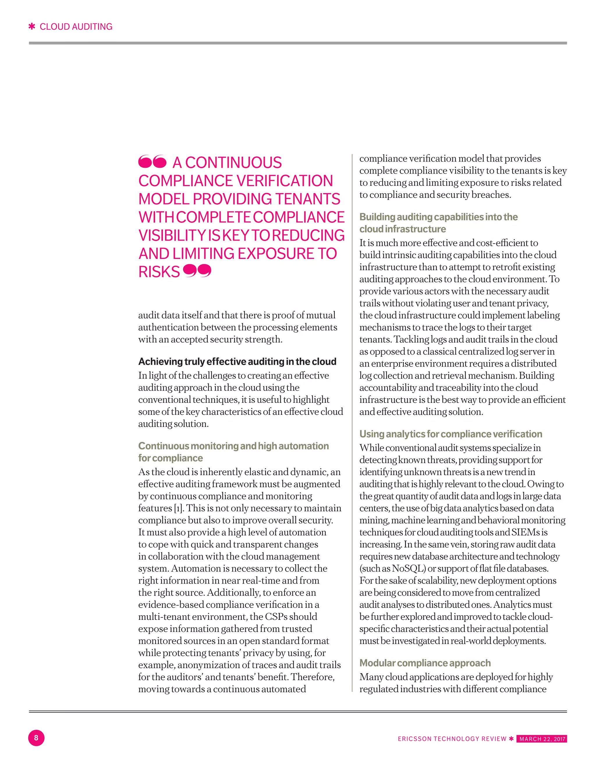 ✱ CLOUD AUDITING
8 ERICSSON TECHNOLOGY REVIEW ✱   MARCH 22, 2017
Achievingtrulyeffectiveauditinginthecloud
Inlightofthechallengestocreatinganeffective
auditingapproachinthecloudusingthe
conventionaltechniques,itisusefultohighlight
someofthekeycharacteristicsofaneffectivecloud
auditingsolution.
Continuousmonitoringandhighautomation
forcompliance
As the cloud is inherently elastic and dynamic, an
effective auditing framework must be augmented
by continuous compliance and monitoring
features [1]. This is not only necessary to maintain
compliance but also to improve overall security.
It must also provide a high level of automation
to cope with quick and transparent changes
in collaboration with the cloud management
system. Automation is necessary to collect the
right information in near real-time and from
the right source. Additionally, to enforce an
evidence-based compliance verification in a
multi-tenant environment, the CSPs should
expose information gathered from trusted
monitored sources in an open standard format
while protecting tenants’ privacy by using, for
example, anonymization of traces and audit trails
for the auditors’ and tenants’ benefit. Therefore,
moving towards a continuous automated
compliance verification model that provides
complete compliance visibility to the tenants is key
to reducing and limiting exposure to risks related
to compliance and security breaches.
Buildingauditingcapabilitiesintothe
cloudinfrastructure
Itismuchmoreeffectiveandcost-efficientto
buildintrinsicauditingcapabilitiesintothecloud
infrastructurethantoattempttoretrofitexisting
auditingapproachestothecloudenvironment.To
providevariousactorswiththenecessaryaudit
trailswithoutviolatinguserandtenantprivacy,
thecloudinfrastructurecouldimplementlabeling
mechanismstotracethelogstotheirtarget
tenants.Tacklinglogsandaudittrailsinthecloud
asopposedtoaclassicalcentralizedlogserverin
anenterpriseenvironmentrequiresadistributed
logcollectionandretrievalmechanism.Building
accountabilityandtraceabilityintothecloud
infrastructureisthebestwaytoprovideanefficient
andeffectiveauditingsolution.
Usinganalyticsforcomplianceverification
Whileconventionalauditsystemsspecializein
detectingknownthreats,providingsupportfor
identifyingunknownthreatsisanewtrendin
auditingthatishighlyrelevanttothecloud.Owingto
thegreatquantityofauditdataandlogsinlargedata
centers,theuseofbigdataanalyticsbasedondata
mining,machinelearningandbehavioralmonitoring
techniquesforcloudauditingtoolsandSIEMsis
increasing.Inthesamevein,storingrawauditdata
requiresnewdatabasearchitectureandtechnology
(suchasNoSQL)orsupportofflatfiledatabases.
Forthesakeofscalability,newdeploymentoptions
arebeingconsideredtomovefromcentralized
auditanalysestodistributedones.Analyticsmust
befurtherexploredandimprovedtotacklecloud-
specificcharacteristicsandtheiractualpotential
mustbeinvestigatedinreal-worlddeployments.
Modularcomplianceapproach
Manycloudapplicationsaredeployedforhighly
regulatedindustrieswithdifferentcompliance
needssuchasPCI/DSS,HIPAA,ISO27017
andISO27001.Thesecomplianceframeworks
correspondtodifferentsecurityrequirements,
whichinturnnecessitatealargesetofcontrolsthat
mustbeputinplaceinthecloudinfrastructure.
A CONTINUOUS
COMPLIANCE VERIFICATION
MODEL PROVIDING TENANTS
WITHCOMPLETECOMPLIANCE
VISIBILITYISKEYTOREDUCING
AND LIMITING EXPOSURE TO
RISKS
 