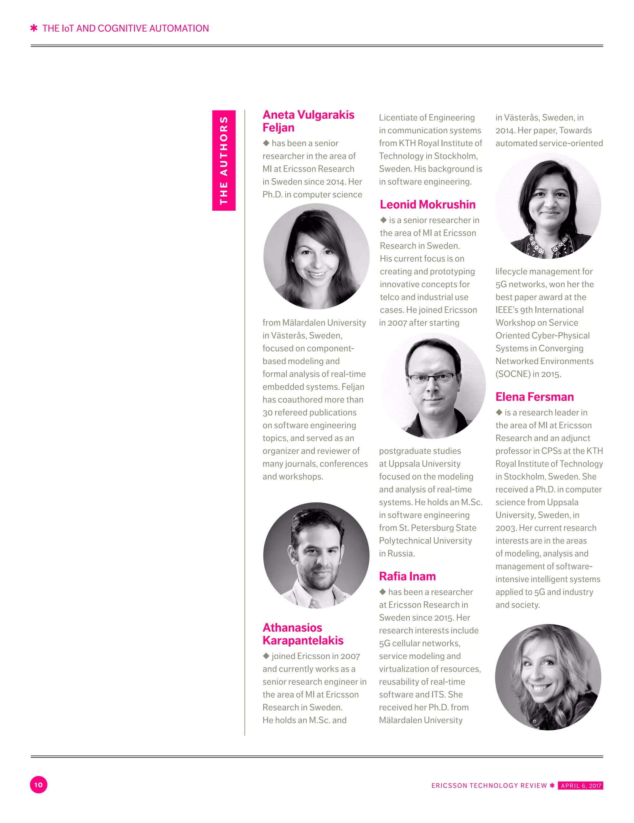 ✱ THE IoT AND COGNITIVE AUTOMATION
10 ERICSSON TECHNOLOGY REVIEW ✱   APRIL 6, 2017
Aneta Vulgarakis
Feljan
◆ has been a senior
researcher in the area of
MI at Ericsson Research
in Sweden since 2014. Her
Ph.D. in computer science
from Mälardalen University
in Västerås, Sweden,
focused on component-
based modeling and
formal analysis of real-time
embedded systems. Feljan
has coauthored more than
30 refereed publications
on software engineering
topics, and served as an
organizer and reviewer of
many journals, conferences
and workshops.
Athanasios
Karapantelakis
◆ joined Ericsson in 2007
and currently works as a
senior research engineer in
the area of MI at Ericsson
Research in Sweden.
He holds an M.Sc. and
Licentiate of Engineering
in communication systems
from KTH Royal Institute of
Technology in Stockholm,
Sweden. His background is
in software engineering.
Leonid Mokrushin
◆ is a senior researcher in
the area of MI at Ericsson
Research in Sweden.
His current focus is on
creating and prototyping
innovative concepts for
telco and industrial use
cases. He joined Ericsson
in 2007 after starting
postgraduate studies
at Uppsala University
focused on the modeling
and analysis of real-time
systems. He holds an M.Sc.
in software engineering
from St. Petersburg State
Polytechnical University
in Russia.
Rafia Inam
◆ has been a researcher
at Ericsson Research in
Sweden since 2015. Her
research interests include
5G cellular networks,
service modeling and
virtualization of resources,
reusability of real-time
software and ITS. She
received her Ph.D. from
Mälardalen University
in Västerås, Sweden, in
2014. Her paper, Towards
automated service-oriented
lifecycle management for
5G networks, won her the
best paper award at the
IEEE’s 9th International
Workshop on Service
Oriented Cyber-Physical
Systems in Converging
Networked Environments
(SOCNE) in 2015.
Elena Fersman
◆ is a research leader in
the area of MI at Ericsson
Research and an adjunct
professor in CPSs at the KTH
Royal Institute of Technology
in Stockholm, Sweden. She
received a Ph.D. in computer
science from Uppsala
University, Sweden, in
2003. Her current research
interests are in the areas
of modeling, analysis and
management of software-
intensive intelligent systems
applied to 5G and industry
and society.
theauthors
 