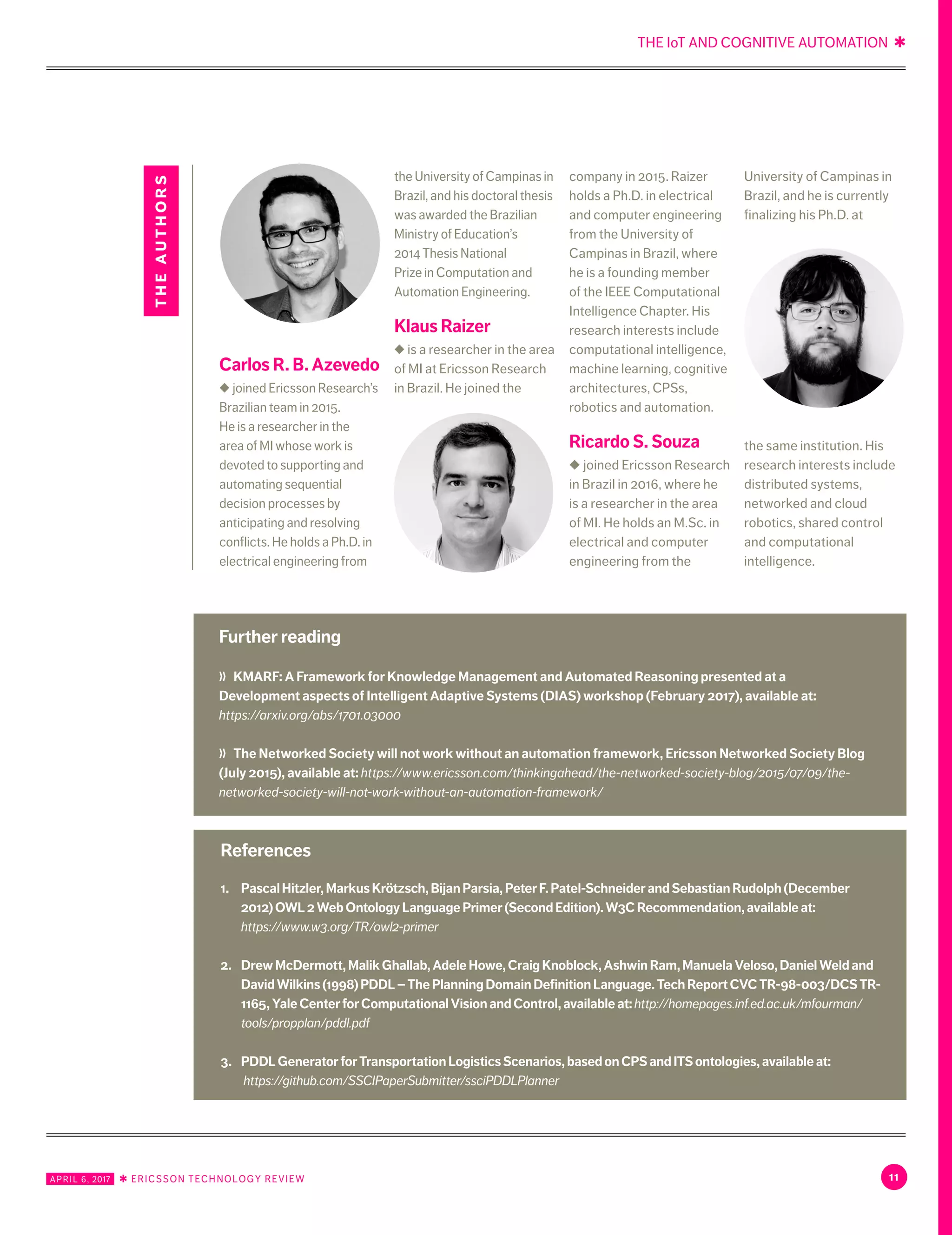 THE IoT AND COGNITIVE AUTOMATION ✱
11APRIL 6, 2017 ✱ ERICSSON TECHNOLOGY REVIEW
1.	 PascalHitzler,MarkusKrötzsch,BijanParsia,PeterF.Patel-SchneiderandSebastianRudolph(December
2012)OWL2WebOntologyLanguagePrimer(SecondEdition).W3CRecommendation,availableat:
https://www.w3.org/TR/owl2-primer
2.	 DrewMcDermott,MalikGhallab,AdeleHowe,CraigKnoblock,AshwinRam,ManuelaVeloso,DanielWeldand
DavidWilkins(1998)PDDL–ThePlanningDomainDefinitionLanguage.TechReportCVCTR-98-003/DCSTR-
1165,YaleCenterforComputationalVisionandControl,availableat:http://homepages.inf.ed.ac.uk/mfourman/
tools/propplan/pddl.pdf
3.	 PDDLGeneratorforTransportationLogisticsScenarios,basedonCPSandITSontologies,availableat:
https://github.com/SSCIPaperSubmitter/ssciPDDLPlanner
References
Further reading
〉〉	 KMARF: A Framework for Knowledge Management and Automated Reasoning presented at a
Development aspects of Intelligent Adaptive Systems (DIAS) workshop (February 2017), available at:
https://arxiv.org/abs/1701.03000
〉〉	 The Networked Society will not work without an automation framework, Ericsson Networked Society Blog
(July 2015), available at: https://www.ericsson.com/thinkingahead/the-networked-society-blog/2015/07/09/the-
networked-society-will-not-work-without-an-automation-framework/
Carlos R. B. Azevedo
◆ joined Ericsson Research’s
Brazilian team in 2015.
He is a researcher in the
area of MI whose work is
devoted to supporting and
automating sequential
decision processes by
anticipating and resolving
conflicts. He holds a Ph.D. in
electrical engineering from
the University of Campinas in
Brazil, and his doctoral thesis
was awarded the Brazilian
Ministry of Education’s
2014 Thesis National
Prize in Computation and
Automation Engineering.
Klaus Raizer
◆ is a researcher in the area
of MI at Ericsson Research
in Brazil. He joined the
company in 2015. Raizer
holds a Ph.D. in electrical
and computer engineering
from the University of
Campinas in Brazil, where
he is a founding member
of the IEEE Computational
Intelligence Chapter. His
research interests include
computational intelligence,
machine learning, cognitive
architectures, CPSs,
robotics and automation.
Ricardo S. Souza
◆ joined Ericsson Research
in Brazil in 2016, where he
is a researcher in the area
of MI. He holds an M.Sc. in
electrical and computer
engineering from the
University of Campinas in
Brazil, and he is currently
finalizing his Ph.D. at
the same institution. His
research interests include
distributed systems,
networked and cloud
robotics, shared control
and computational
intelligence.
theauthors
 