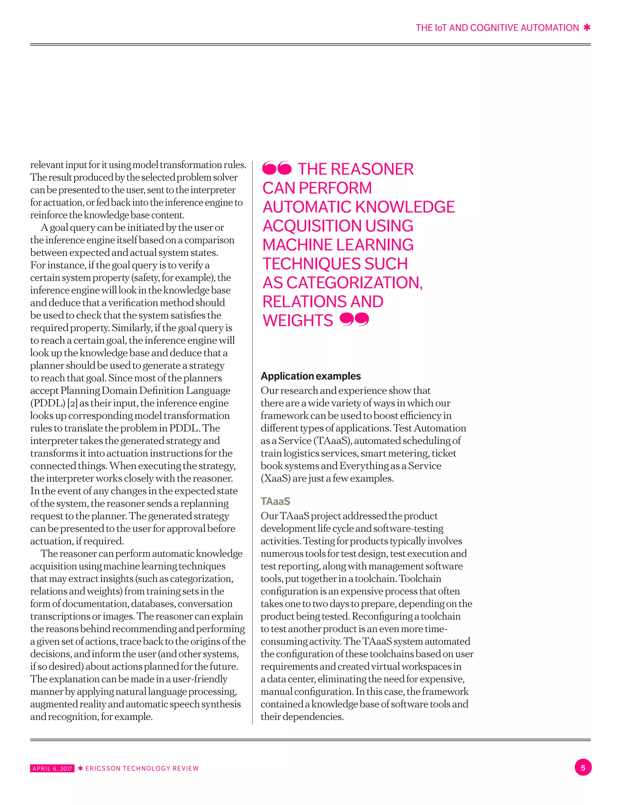 THE IoT AND COGNITIVE AUTOMATION ✱
5APRIL 6, 2017 ✱ ERICSSON TECHNOLOGY REVIEW
relevantinputforitusingmodeltransformationrules.
Theresultproducedbytheselectedproblemsolver
canbepresentedtotheuser,senttotheinterpreter
foractuation,orfedbackintotheinferenceengineto
reinforcetheknowledgebasecontent.
Agoalquerycanbeinitiatedbytheuseror
theinferenceengineitselfbasedonacomparison
betweenexpectedandactualsystemstates.
Forinstance,ifthegoalqueryistoverifya
certainsystemproperty(safety,forexample),the
inferenceenginewilllookintheknowledgebase
anddeducethataverificationmethodshould
beusedtocheckthatthesystemsatisfiesthe
requiredproperty.Similarly,ifthegoalqueryis
toreachacertaingoal,theinferenceenginewill
lookuptheknowledgebaseanddeducethata
plannershouldbeusedtogenerateastrategy
toreachthatgoal.Sincemostoftheplanners
acceptPlanningDomainDefinitionLanguage
(PDDL)[2]astheirinput,theinferenceengine
looksupcorrespondingmodeltransformation
rulestotranslatetheprobleminPDDL.The
interpretertakesthegeneratedstrategyand
transformsitintoactuationinstructionsforthe
connectedthings.Whenexecutingthestrategy,
theinterpreterworkscloselywiththereasoner.
Intheeventofanychangesintheexpectedstate
ofthesystem,thereasonersendsareplanning
requesttotheplanner.Thegeneratedstrategy
canbepresentedtotheuserforapprovalbefore
actuation,ifrequired.
Thereasonercanperformautomaticknowledge
acquisitionusingmachinelearningtechniques
thatmayextractinsights(suchascategorization,
relationsandweights)fromtrainingsetsinthe
formofdocumentation,databases,conversation
transcriptionsorimages.Thereasonercanexplain
thereasonsbehindrecommendingandperforming
agivensetofactions,tracebacktotheoriginsofthe
decisions,andinformtheuser(andothersystems,
ifsodesired)aboutactionsplannedforthefuture.
Theexplanationcanbemadeinauser-friendly
mannerbyapplyingnaturallanguageprocessing,
augmentedrealityandautomaticspeechsynthesis
andrecognition,forexample.
Applicationexamples
Ourresearchandexperienceshowthat
thereareawidevarietyofwaysinwhichour
frameworkcanbeusedtoboostefficiencyin
differenttypesofapplications.TestAutomation
asaService(TAaaS),automatedschedulingof
trainlogisticsservices,smartmetering,ticket
booksystemsandEverythingasaService
(XaaS)arejustafewexamples.
TAaaS
OurTAaaSprojectaddressedtheproduct
developmentlifecycleandsoftware-testing
activities.Testingforproductstypicallyinvolves
numeroustoolsfortestdesign,testexecutionand
testreporting,alongwithmanagementsoftware
tools,puttogetherinatoolchain.Toolchain
configurationisanexpensiveprocessthatoften
takesonetotwodaystoprepare,dependingonthe
productbeingtested.Reconfiguringatoolchain
totestanotherproductisanevenmoretime-
consumingactivity.TheTAaaSsystemautomated
theconfigurationofthesetoolchainsbasedonuser
requirementsandcreatedvirtualworkspacesin
adatacenter,eliminatingtheneedforexpensive,
manualconfiguration.Inthiscase,theframework
containedaknowledgebaseofsoftwaretoolsand
theirdependencies.
THE REASONER
CAN PERFORM
AUTOMATIC KNOWLEDGE
ACQUISITION USING
MACHINE LEARNING
TECHNIQUES SUCH
AS CATEGORIZATION,
RELATIONS AND
WEIGHTS
 