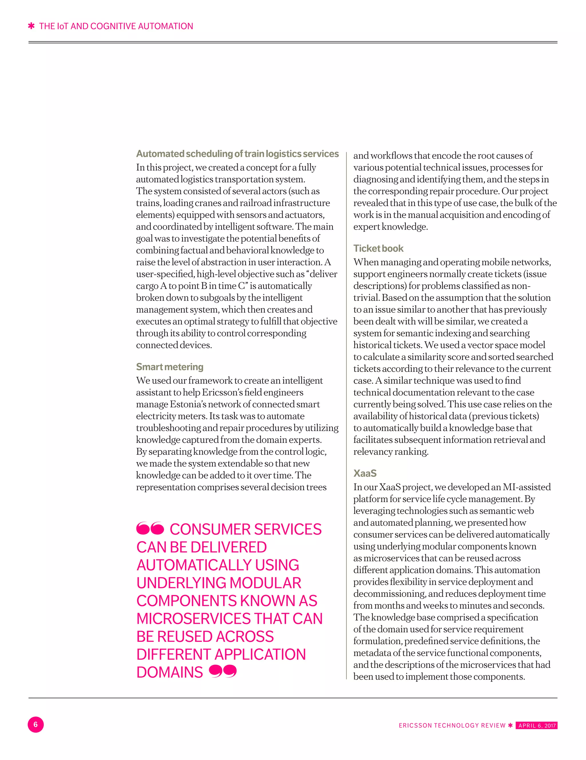 ✱ THE IoT AND COGNITIVE AUTOMATION
6 ERICSSON TECHNOLOGY REVIEW ✱   APRIL 6, 2017
Automatedschedulingoftrainlogisticsservices
Inthisproject,wecreatedaconceptforafully
automatedlogisticstransportationsystem.
Thesystemconsistedofseveralactors(suchas
trains,loadingcranesandrailroadinfrastructure
elements)equippedwithsensorsandactuators,
andcoordinatedbyintelligentsoftware.Themain
goalwastoinvestigatethepotentialbenefitsof
combiningfactualandbehavioralknowledgeto
raisethelevelofabstractioninuserinteraction.A
user-specified,high-levelobjectivesuchas“deliver
cargoAtopointBintimeC”isautomatically
brokendowntosubgoalsbytheintelligent
managementsystem,whichthencreatesand
executesanoptimalstrategytofulfillthatobjective
throughitsabilitytocontrolcorresponding
connecteddevices.
Smartmetering
Weusedourframeworktocreateanintelligent
assistanttohelpEricsson’sfieldengineers
manageEstonia’snetworkofconnectedsmart
electricitymeters.Itstaskwastoautomate
troubleshootingandrepairproceduresbyutilizing
knowledgecapturedfromthedomainexperts.
Byseparatingknowledgefromthecontrollogic,
wemadethesystemextendablesothatnew
knowledgecanbeaddedtoitovertime.The
representationcomprisesseveraldecisiontrees
andworkflowsthatencodetherootcausesof
variouspotentialtechnicalissues,processesfor
diagnosingandidentifyingthem,andthestepsin
thecorrespondingrepairprocedure.Ourproject
revealedthatinthistypeofusecase,thebulkofthe
workisinthemanualacquisitionandencodingof
expertknowledge.
Ticketbook
Whenmanagingandoperatingmobilenetworks,
supportengineersnormallycreatetickets(issue
descriptions)forproblemsclassifiedasnon-
trivial.Basedontheassumptionthatthesolution
toanissuesimilartoanotherthathaspreviously
beendealtwithwillbesimilar,wecreateda
systemforsemanticindexingandsearching
historicaltickets.Weusedavectorspacemodel
tocalculateasimilarityscoreandsortedsearched
ticketsaccordingtotheirrelevancetothecurrent
case.Asimilartechniquewasusedtofind
technicaldocumentationrelevanttothecase
currentlybeingsolved.Thisusecasereliesonthe
availabilityofhistoricaldata(previoustickets)
toautomaticallybuildaknowledgebasethat
facilitatessubsequentinformationretrievaland
relevancyranking.
XaaS
InourXaaSproject,wedevelopedanMI-assisted
platformforservicelifecyclemanagement.By
leveragingtechnologiessuchassemanticweb
andautomatedplanning,wepresentedhow
consumerservicescanbedeliveredautomatically
usingunderlyingmodularcomponentsknown
asmicroservicesthatcanbereusedacross
differentapplicationdomains.Thisautomation
providesflexibilityinservicedeploymentand
decommissioning,andreducesdeploymenttime
frommonthsandweekstominutesandseconds.
Theknowledgebasecomprisedaspecification
ofthedomainusedforservicerequirement
formulation,predefinedservicedefinitions,the
metadataoftheservicefunctionalcomponents,
andthedescriptionsofthemicroservicesthathad
beenusedtoimplementthosecomponents.
CONSUMER SERVICES
CAN BE DELIVERED
AUTOMATICALLY USING
UNDERLYING MODULAR
COMPONENTS KNOWN AS
MICROSERVICES THAT CAN
BE REUSED ACROSS
DIFFERENT APPLICATION
DOMAINS
 