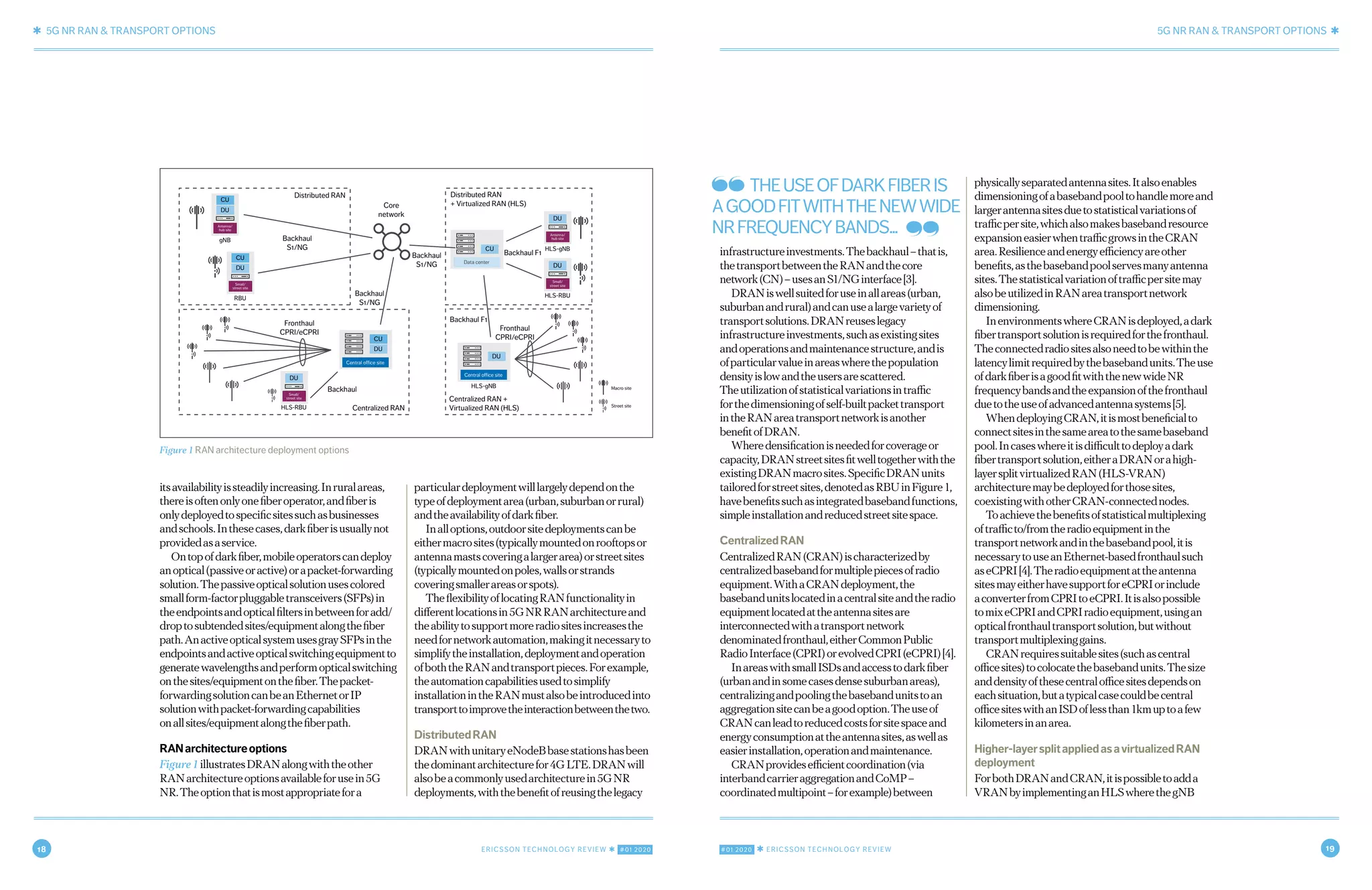 18 ERICSSON TECHNOLOGY REVIEW ✱ #01 2020 #01 2020 ✱ ERICSSON TECHNOLOGY REVIEW 19
✱ 5G NR RAN & TRANSPORT OPTIONS 5G NR RAN & TRANSPORT OPTIONS ✱
4 NOVEMBER 7, 2019 ✱ ERICSSON TECHNOLOGY REVIEWERICSSON TECHNOLOGY REVIEW ✱ NOVEMBER 7, 2019 5
infrastructureinvestments.Thebackhaul–thatis,
thetransportbetweentheRANandthecore
network(CN)–usesanS1/NGinterface[3].
DRANiswellsuitedforuseinallareas(urban,
suburbanandrural)andcanusealargevarietyof
transportsolutions.DRANreuseslegacy
infrastructureinvestments,suchasexistingsites
andoperationsandmaintenancestructure,andis
ofparticularvalueinareaswherethepopulation
densityislowandtheusersarescattered.
Theutilizationofstatisticalvariationsintraffic
forthedimensioningofself-builtpackettransport
intheRANareatransportnetworkisanother
benefitofDRAN.
Wheredensificationisneededforcoverageor
capacity,DRANstreetsitesfitwelltogetherwiththe
existingDRANmacrosites.SpecificDRANunits
tailoredforstreetsites,denotedasRBUinFigure1,
havebenefitssuchasintegratedbasebandfunctions,
simpleinstallationandreducedstreetsitespace.
CentralizedRAN
CentralizedRAN(CRAN)ischaracterizedby
centralizedbasebandformultiplepiecesofradio
equipment.WithaCRANdeployment,the
basebandunitslocatedinacentralsiteandtheradio
equipmentlocatedattheantennasitesare
interconnectedwithatransportnetwork
denominatedfronthaul,eitherCommonPublic
RadioInterface(CPRI)orevolvedCPRI(eCPRI)[4].
InareaswithsmallISDsandaccesstodarkfiber
(urbanandinsomecasesdensesuburbanareas),
centralizingandpoolingthebasebandunitstoan
aggregationsitecanbeagoodoption.Theuseof
CRANcanleadtoreducedcostsforsitespaceand
energyconsumptionattheantennasites,aswellas
easierinstallation,operationandmaintenance.
CRANprovidesefficientcoordination(via
interbandcarrieraggregationandCoMP–
coordinatedmultipoint–forexample)between
physicallyseparatedantennasites.Italsoenables
dimensioningofabasebandpooltohandlemoreand
largerantennasitesduetostatisticalvariationsof
trafficpersite,whichalsomakesbasebandresource
expansioneasierwhentrafficgrowsintheCRAN
area.Resilienceandenergyefficiencyareother
benefits,asthebasebandpoolservesmanyantenna
sites.Thestatisticalvariationoftrafficpersitemay
alsobeutilizedinRANareatransportnetwork
dimensioning.
InenvironmentswhereCRANisdeployed,adark
fibertransportsolutionisrequiredforthefronthaul.
Theconnectedradiositesalsoneedtobewithinthe
latencylimitrequiredbythebasebandunits.Theuse
ofdarkfiberisagoodfitwiththenewwideNR
frequencybandsandtheexpansionofthefronthaul
duetotheuseofadvancedantennasystems[5].
WhendeployingCRAN,itismostbeneficialto
connectsitesinthesameareatothesamebaseband
pool.Incaseswhereitisdifficulttodeployadark
fibertransportsolution,eitheraDRANorahigh-
layersplitvirtualizedRAN(HLS-VRAN)
architecturemaybedeployedforthosesites,
coexistingwithotherCRAN-connectednodes.
Toachievethebenefitsofstatisticalmultiplexing
oftrafficto/fromtheradioequipmentinthe
transportnetworkandinthebasebandpool,itis
necessarytouseanEthernet-basedfronthaulsuch
aseCPRI[4].Theradioequipmentattheantenna
sitesmayeitherhavesupportforeCPRIorinclude
aconverterfromCPRItoeCPRI.Itisalsopossible
tomixeCPRIandCPRIradioequipment,usingan
opticalfronthaultransportsolution,butwithout
transportmultiplexinggains.
CRANrequiressuitablesites(suchascentral
officesites)tocolocatethebasebandunits.Thesize
anddensityofthesecentralofficesitesdependson
eachsituation,butatypicalcasecouldbecentral
officesiteswithanISDoflessthan1kmuptoafew
kilometersinanarea.
Higher-layersplitappliedasavirtualizedRAN
deployment
ForbothDRANandCRAN,itispossibletoadda
VRANbyimplementinganHLSwherethegNB
itsavailabilityissteadilyincreasing.Inruralareas,
thereisoftenonlyonefiberoperator,andfiberis
onlydeployedtospecificsitessuchasbusinesses
andschools.Inthesecases,darkfiberisusuallynot
providedasaservice.
Ontopofdarkfiber,mobileoperatorscandeploy
anoptical(passiveoractive)orapacket-forwarding
solution.Thepassiveopticalsolutionusescolored
smallform-factorpluggabletransceivers(SFPs)in
theendpointsandopticalfiltersinbetweenforadd/
droptosubtendedsites/equipmentalongthefiber
path.AnactiveopticalsystemusesgraySFPsinthe
endpointsandactiveopticalswitchingequipmentto
generatewavelengthsandperformopticalswitching
onthesites/equipmentonthefiber.Thepacket-
forwardingsolutioncanbeanEthernetorIP
solutionwithpacket-forwardingcapabilities
onallsites/equipmentalongthefiberpath.
RANarchitectureoptions
Figure1illustratesDRANalongwiththeother
RANarchitectureoptionsavailableforusein5G
NR.Theoptionthatismostappropriatefora
particulardeploymentwilllargelydependonthe
typeofdeploymentarea(urban,suburbanorrural)
andtheavailabilityofdarkfiber.
Inalloptions,outdoorsitedeploymentscanbe
eithermacrosites(typicallymountedonrooftopsor
antennamastscoveringalargerarea)orstreetsites
(typicallymountedonpoles,wallsorstrands
coveringsmallerareasorspots).
TheflexibilityoflocatingRANfunctionalityin
differentlocationsin5GNRRANarchitectureand
theabilitytosupportmoreradiositesincreasesthe
needfornetworkautomation,makingitnecessaryto
simplifytheinstallation,deploymentandoperation
ofboththeRANandtransportpieces.Forexample,
theautomationcapabilitiesusedtosimplify
installationintheRANmustalsobeintroducedinto
transporttoimprovetheinteractionbetweenthetwo.
DistributedRAN
DRANwithunitaryeNodeBbasestationshasbeen
thedominantarchitecturefor4GLTE.DRANwill
alsobeacommonlyusedarchitecturein5GNR
deployments,withthebenefitofreusingthelegacy
Figure 1 RAN architecture deployment options
CU
DU
gNB
Antenna/
hub site
CU
DU
RBU
Macro site
Street siteHLS-RBU
HLS-gNB
Backhaul
Fronthaul
CPRI/eCPRI
Fronthaul
CPRI/eCPRI
Backhaul
S1/NG
Backhaul F1Backhaul
S1/NG
Backhaul
S1/NG
Core
network
Centralized RAN
Distributed RAN Distributed RAN
+ Virtualized RAN (HLS)
Centralized RAN +
Virtualized RAN (HLS)
Small/
street site
CU
DU
Central office site
DU
Central office site
DU
Small/
street site
CU
Data center
DU
HLS-gNB
Antenna/
hub site
DU
HLS-RBU
Small/
street site
Backhaul F1
THEUSEOFDARKFIBERIS
AGOODFITWITHTHENEWWIDE
NRFREQUENCYBANDS...
 