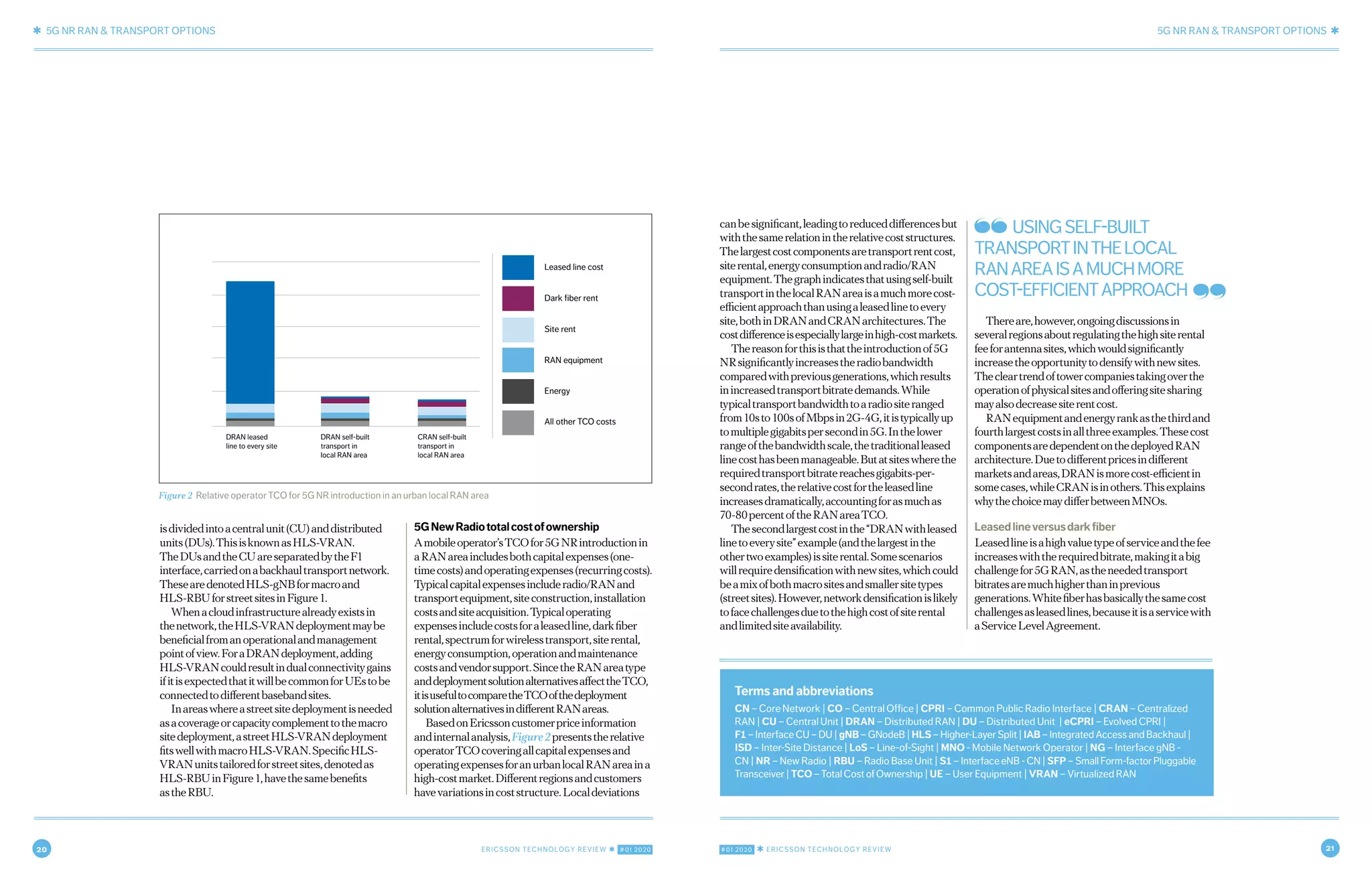 20 ERICSSON TECHNOLOGY REVIEW ✱ #01 2020 #01 2020 ✱ ERICSSON TECHNOLOGY REVIEW 21
✱ 5G NR RAN & TRANSPORT OPTIONS 5G NR RAN & TRANSPORT OPTIONS ✱
6 NOVEMBER 7, 2019 ✱ ERICSSON TECHNOLOGY REVIEWERICSSON TECHNOLOGY REVIEW ✱ NOVEMBER 7, 2019 7
isdividedintoacentralunit(CU)anddistributed
units(DUs).ThisisknownasHLS-VRAN.
TheDUsandtheCUareseparatedbytheF1
interface,carriedonabackhaultransportnetwork.
ThesearedenotedHLS-gNBformacroand
HLS-RBUforstreetsitesinFigure1.
Whenacloudinfrastructurealreadyexistsin
thenetwork,theHLS-VRANdeploymentmaybe
beneficialfromanoperationalandmanagement
pointofview.ForaDRANdeployment,adding
HLS-VRANcouldresultindualconnectivitygains
ifitisexpectedthatitwillbecommonforUEstobe
connectedtodifferentbasebandsites.
Inareaswhereastreetsitedeploymentisneeded
asacoverageorcapacitycomplementtothemacro
sitedeployment,astreetHLS-VRANdeployment
fitswellwithmacroHLS-VRAN.SpecificHLS-
VRANunitstailoredforstreetsites,denotedas
HLS-RBUinFigure1,havethesamebenefits
astheRBU.
5GNewRadiototalcostofownership
Amobileoperator’sTCOfor5GNRintroductionin
aRANareaincludesbothcapitalexpenses(one-
timecosts)andoperatingexpenses(recurringcosts).
Typicalcapitalexpensesincluderadio/RANand
transportequipment,siteconstruction,installation
costsandsiteacquisition.Typicaloperating
expensesincludecostsforaleasedline,darkfiber
rental,spectrumforwirelesstransport,siterental,
energyconsumption,operationandmaintenance
costsandvendorsupport.SincetheRANareatype
anddeploymentsolutionalternativesaffecttheTCO,
itisusefultocomparetheTCOofthedeployment
solutionalternativesindifferentRANareas.
BasedonEricssoncustomerpriceinformation
andinternalanalysis,Figure2presentstherelative
operatorTCOcoveringallcapitalexpensesand
operatingexpensesforanurbanlocalRANareaina
high-costmarket.Differentregionsandcustomers
havevariationsincoststructure.Localdeviations
canbesignificant,leadingtoreduceddifferencesbut
withthesamerelationintherelativecoststructures.
Thelargestcostcomponentsaretransportrentcost,
siterental,energyconsumptionandradio/RAN
equipment.Thegraphindicatesthatusingself-built
transportinthelocalRANareaisamuchmorecost-
efficientapproachthanusingaleasedlinetoevery
site,bothinDRANandCRANarchitectures.The
costdifferenceisespeciallylargeinhigh-costmarkets.
Thereasonforthisisthattheintroductionof5G
NRsignificantlyincreasestheradiobandwidth
comparedwithpreviousgenerations,whichresults
inincreasedtransportbitratedemands.While
typicaltransportbandwidthtoaradiositeranged
from10sto100sofMbpsin2G-4G,itistypicallyup
tomultiplegigabitspersecondin5G.Inthelower
rangeofthebandwidthscale,thetraditionalleased
linecosthasbeenmanageable.Butatsiteswherethe
requiredtransportbitratereachesgigabits-per-
secondrates,therelativecostfortheleasedline
increasesdramatically,accountingforasmuchas
70-80percentoftheRANareaTCO.
Thesecondlargestcostinthe“DRANwithleased
linetoeverysite”example(andthelargestinthe
othertwoexamples)issiterental.Somescenarios
willrequiredensificationwithnewsites,whichcould
beamixofbothmacrositesandsmallersitetypes
(streetsites).However,networkdensificationislikely
tofacechallengesduetothehighcostofsiterental
andlimitedsiteavailability.
Thereare,however,ongoingdiscussionsin
severalregionsaboutregulatingthehighsiterental
feeforantennasites,whichwouldsignificantly
increasetheopportunitytodensifywithnewsites.
Thecleartrendoftowercompaniestakingoverthe
operationofphysicalsitesandofferingsitesharing
mayalsodecreasesiterentcost.
RANequipmentandenergyrankasthethirdand
fourthlargestcostsinallthreeexamples.Thesecost
componentsaredependentonthedeployedRAN
architecture.Duetodifferentpricesindifferent
marketsandareas,DRANismorecost-efficientin
somecases,whileCRANisinothers.Thisexplains
whythechoicemaydifferbetweenMNOs.
Leasedlineversusdarkfiber
Leasedlineisahighvaluetypeofserviceandthefee
increaseswiththerequiredbitrate,makingitabig
challengefor5GRAN,astheneededtransport
bitratesaremuchhigherthaninprevious
generations.Whitefiberhasbasicallythesamecost
challengesasleasedlines,becauseitisaservicewith
aServiceLevelAgreement.
Figure 2 Relative operator TCO for 5G NR introduction in an urban local RAN area
DRAN leased
line to every site
DRAN self-built
transport in
local RAN area
Leased line cost
Dark fiber rent
Site rent
RAN equipment
Energy
All other TCO costs
CRAN self-built
transport in
local RAN area
Terms and abbreviations
CN – Core Network | CO – Central Office | CPRI – Common Public Radio Interface | CRAN – Centralized
RAN | CU – Central Unit | DRAN – Distributed RAN | DU – Distributed Unit | eCPRI – Evolved CPRI |
F1 – Interface CU – DU | gNB – GNodeB | HLS – Higher-Layer Split | IAB – Integrated Access and Backhaul |
ISD – Inter-Site Distance | LoS – Line-of-Sight | MNO - Mobile Network Operator | NG – Interface gNB -
CN | NR – New Radio | RBU – Radio Base Unit | S1–InterfaceeNB-CN| SFP – Small Form-factor Pluggable
Transceiver | TCO – Total Cost of Ownership | UE – User Equipment | VRAN – Virtualized RAN
USINGSELF-BUILT
TRANSPORTINTHELOCAL
RANAREAISAMUCHMORE
COST-EFFICIENTAPPROACH
 