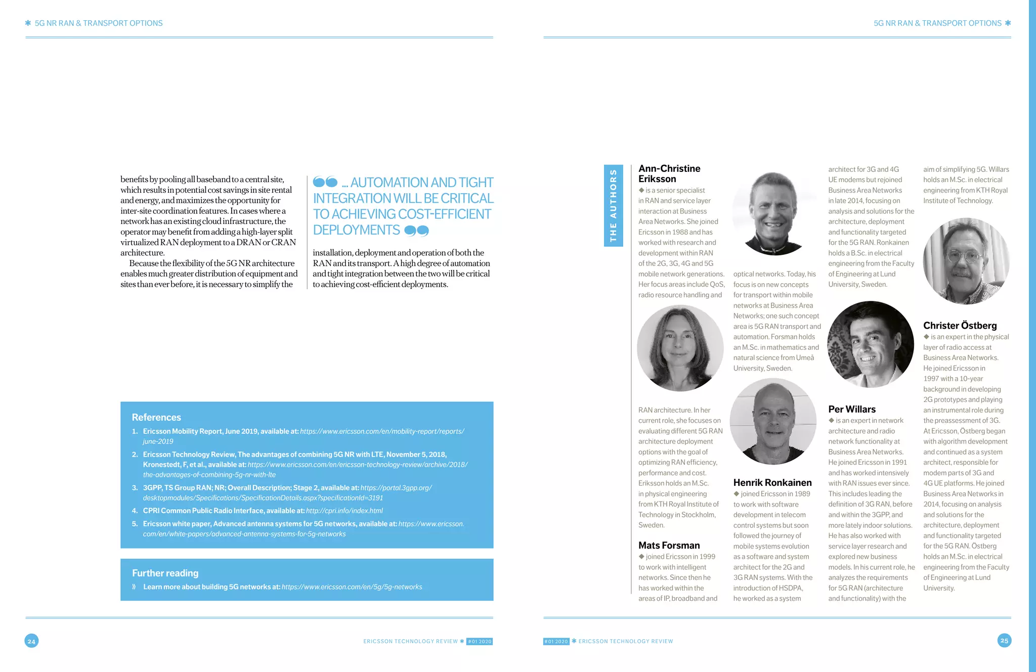 24 ERICSSON TECHNOLOGY REVIEW ✱ #01 2020 #01 2020 ✱ ERICSSON TECHNOLOGY REVIEW 25
✱ 5G NR RAN & TRANSPORT OPTIONS 5G NR RAN & TRANSPORT OPTIONS ✱
10 NOVEMBER 7, 2019 ✱ ERICSSON TECHNOLOGY REVIEWERICSSON TECHNOLOGY REVIEW ✱ NOVEMBER 7, 2019 11
Ann-Christine
Eriksson
◆ is a senior specialist
in RAN and service layer
interaction at Business
Area Networks. She joined
Ericsson in 1988 and has
worked with research and
development within RAN
of the 2G, 3G, 4G and 5G
mobile network generations.
Her focus areas include QoS,
radio resource handling and
RAN architecture. In her
current role, she focuses on
evaluating different 5G RAN
architecture deployment
options with the goal of
optimizing RAN efficiency,
performance and cost.
Eriksson holds an M.Sc.
in physical engineering
from KTH Royal Institute of
Technology in Stockholm,
Sweden.
Mats Forsman
◆ joined Ericsson in 1999
to work with intelligent
networks. Since then he
has worked within the
areas of IP, broadband and
optical networks. Today, his
focus is on new concepts
for transport within mobile
networks at Business Area
Networks; one such concept
area is 5G RAN transport and
automation. Forsman holds
an M.Sc. in mathematics and
natural science from Umeå
University, Sweden.
Henrik Ronkainen
◆ joined Ericsson in 1989
to work with software
development in telecom
control systems but soon
followed the journey of
mobile systems evolution
as a software and system
architect for the 2G and
3G RAN systems. With the
introduction of HSDPA,
he worked as a system
architect for 3G and 4G
UE modems but rejoined
Business Area Networks
in late 2014, focusing on
analysis and solutions for the
architecture, deployment
and functionality targeted
for the 5G RAN. Ronkainen
holds a B.Sc. in electrical
engineering from the Faculty
of Engineering at Lund
University, Sweden.
Per Willars
◆ is an expert in network
architecture and radio
network functionality at
Business Area Networks.
He joined Ericsson in 1991
and has worked intensively
with RAN issues ever since.
This includes leading the
definition of 3G RAN, before
and within the 3GPP, and
more lately indoor solutions.
He has also worked with
service layer research and
explored new business
models. In his current role, he
analyzes the requirements
for 5G RAN (architecture
and functionality) with the
aim of simplifying 5G. Willars
holds an M.Sc. in electrical
engineering from KTH Royal
Institute of Technology.
Christer Östberg
◆ is an expert in the physical
layer of radio access at
Business Area Networks.
He joined Ericsson in
1997 with a 10-year
background in developing
2G prototypes and playing
an instrumental role during
the preassessment of 3G.
At Ericsson, Östberg began
with algorithm development
and continued as a system
architect, responsible for
modem parts of 3G and
4G UE platforms. He joined
Business Area Networks in
2014, focusing on analysis
and solutions for the
architecture, deployment
and functionality targeted
for the 5G RAN. Östberg
holds an M.Sc. in electrical
engineering from the Faculty
of Engineering at Lund
University.
theauthors
benefitsbypoolingallbasebandtoacentralsite,
whichresultsinpotentialcostsavingsinsiterental
andenergy,andmaximizestheopportunityfor
inter-sitecoordinationfeatures.Incaseswherea
networkhasanexistingcloudinfrastructure,the
operatormaybenefitfromaddingahigh-layersplit
virtualizedRANdeploymenttoaDRANorCRAN
architecture.
Becausetheflexibilityofthe5GNRarchitecture
enablesmuchgreaterdistributionofequipmentand
sitesthaneverbefore,itisnecessarytosimplifythe
installation,deploymentandoperationofboththe
RANanditstransport.Ahighdegreeofautomation
andtightintegrationbetweenthetwowillbecritical
toachievingcost-efficientdeployments.
Further reading
❭ Learn more about building 5G networks at: https://www.ericsson.com/en/5g/5g-networks
References
1. Ericsson Mobility Report, June 2019, available at: https://www.ericsson.com/en/mobility-report/reports/
june-2019
2. Ericsson Technology Review, The advantages of combining 5G NR with LTE, November 5, 2018,
Kronestedt, F, et al., available at: https://www.ericsson.com/en/ericsson-technology-review/archive/2018/
the-advantages-of-combining-5g-nr-with-lte
3. 3GPP, TS Group RAN; NR; Overall Description; Stage 2, available at: https://portal.3gpp.org/
desktopmodules/Specifications/SpecificationDetails.aspx?specificationId=3191
4. CPRI Common Public Radio Interface, available at: http://cpri.info/index.html
5. Ericsson white paper, Advanced antenna systems for 5G networks, available at: https://www.ericsson.
com/en/white-papers/advanced-antenna-systems-for-5g-networks
...AUTOMATIONANDTIGHT
INTEGRATIONWILLBECRITICAL
TOACHIEVINGCOST-EFFICIENT
DEPLOYMENTS
 