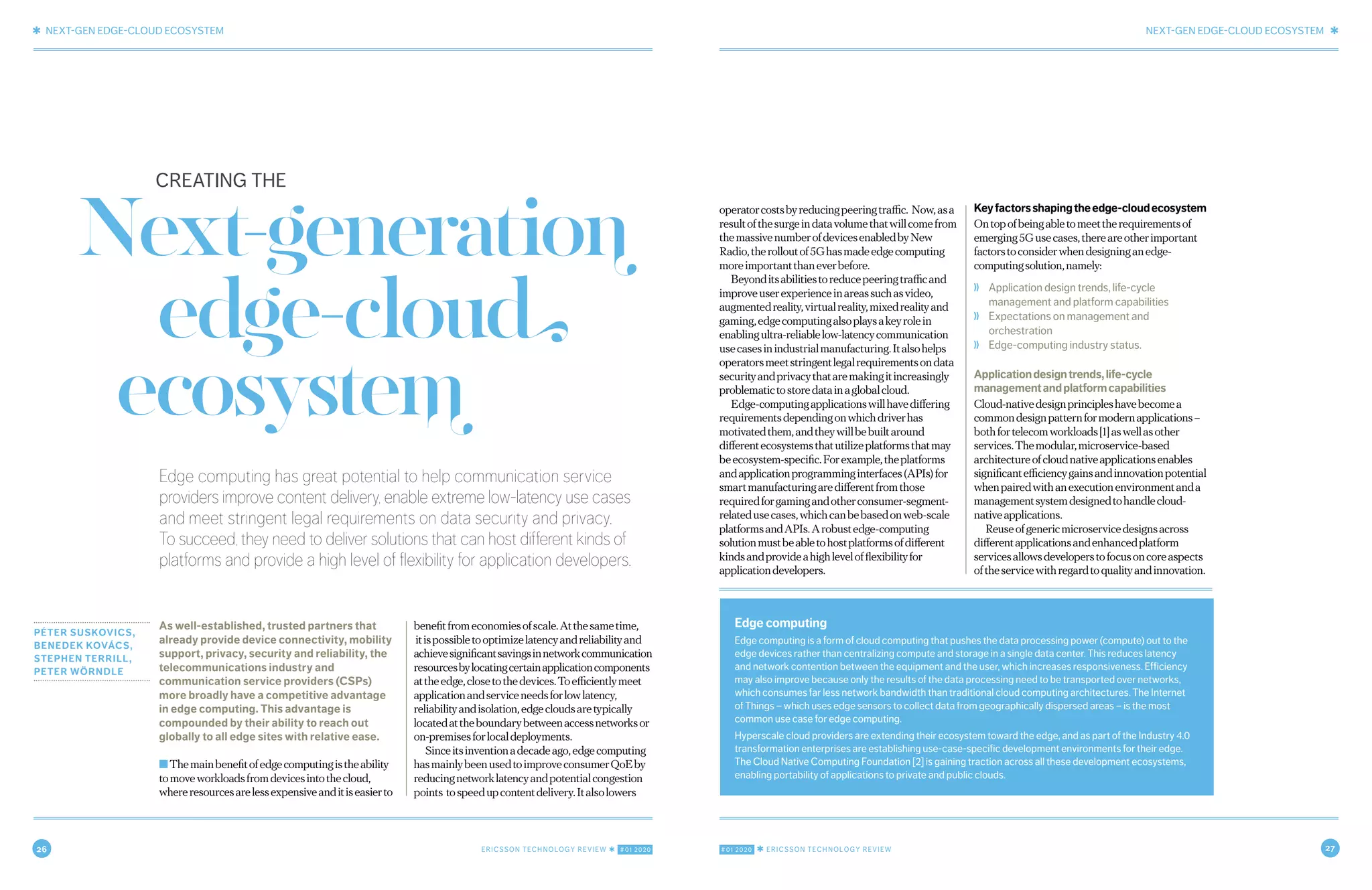 26 ERICSSON TECHNOLOGY REVIEW ✱ #01 2020 #01 2020 ✱ ERICSSON TECHNOLOGY REVIEW 27
✱ NEXT-GEN EDGE-CLOUD ECOSYSTEM NEXT-GEN EDGE-CLOUD ECOSYSTEM ✱
2 FEBRUARY 18, 2020 ✱ ERICSSON TECHNOLOGY REVIEWERICSSON TECHNOLOGY REVIEW ✱ FEBRUARY 18, 2020 3
Edge computing has great potential to help communication service
providers improve content delivery, enable extreme low-latency use cases
and meet stringent legal requirements on data security and privacy.
To succeed, they need to deliver solutions that can host different kinds of
platforms and provide a high level of flexibility for application developers.
PÉTER SUSKOVICS,
BENEDEK KOVÁCS,
STEPHEN TERRILL,
PETER WÖRNDLE
As well-established, trusted partners that
already provide device connectivity, mobility
support, privacy, security and reliability, the
telecommunications industry and
communication service providers (CSPs)
more broadly have a competitive advantage
in edge computing. This advantage is
compounded by their ability to reach out
globally to all edge sites with relative ease.
■Themainbenefitofedgecomputingistheability
tomoveworkloadsfromdevicesintothecloud,
whereresourcesarelessexpensiveanditiseasierto
benefitfromeconomiesofscale.Atthesametime,
itispossibletooptimizelatencyandreliabilityand
achievesignificantsavingsinnetworkcommunication
resourcesbylocatingcertainapplicationcomponents
attheedge,closetothedevices.Toefficientlymeet
applicationandserviceneedsforlowlatency,
reliabilityandisolation,edgecloudsaretypically
locatedattheboundarybetweenaccessnetworksor
on-premisesforlocaldeployments.
Sinceitsinventionadecadeago,edgecomputing
hasmainlybeenusedtoimproveconsumerQoEby
reducingnetworklatencyandpotentialcongestion
points tospeedupcontentdelivery.Italsolowers
operatorcostsbyreducingpeeringtraffic. Now,asa
resultofthesurgeindatavolumethatwillcomefrom
themassivenumberofdevicesenabledbyNew
Radio,therolloutof5Ghasmadeedgecomputing
moreimportantthaneverbefore.
Beyonditsabilitiestoreducepeeringtrafficand
improveuserexperienceinareassuchasvideo,
augmentedreality,virtualreality,mixedrealityand
gaming,edgecomputingalsoplaysakeyrolein
enablingultra-reliablelow-latencycommunication
usecasesinindustrialmanufacturing.Italsohelps
operatorsmeetstringentlegalrequirementsondata
securityandprivacythataremakingitincreasingly
problematictostoredatainaglobalcloud.
Edge-computingapplicationswillhavediffering
requirementsdependingonwhichdriverhas
motivatedthem,andtheywillbebuiltaround
differentecosystemsthatutilizeplatformsthatmay
beecosystem-specific.Forexample,theplatforms
andapplicationprogramminginterfaces(APIs)for
smartmanufacturingaredifferentfromthose
requiredforgamingandotherconsumer-segment-
relatedusecases,whichcanbebasedonweb-scale
platformsandAPIs.Arobustedge-computing
solutionmustbeabletohostplatformsofdifferent
kindsandprovideahighlevelofflexibilityfor
applicationdevelopers.
Keyfactorsshapingtheedge-cloudecosystem
Ontopofbeingabletomeettherequirementsof
emerging5Gusecases,thereareotherimportant
factorstoconsiderwhendesigninganedge-
computingsolution,namely:
❭ Application design trends, life-cycle
management and platform capabilities
❭ Expectations on management and
orchestration
❭ Edge-computing industry status.
Applicationdesigntrends,life-cycle
managementandplatformcapabilities
Cloud-nativedesignprincipleshavebecomea
commondesignpatternformodernapplications–
bothfortelecomworkloads[1]aswellasother
services.Themodular,microservice-based
architectureofcloudnativeapplicationsenables
significantefficiencygainsandinnovationpotential
whenpairedwithanexecutionenvironmentanda
managementsystemdesignedtohandlecloud-
nativeapplications.
Reuseofgenericmicroservicedesignsacross
differentapplicationsandenhancedplatform
servicesallowsdeveloperstofocusoncoreaspects
oftheservicewithregardtoqualityandinnovation.
Next-generation
edge-cloud
ecosystem
CREATING THE
Edge computing
Edge computing is a form of cloud computing that pushes the data processing power (compute) out to the
edge devices rather than centralizing compute and storage in a single data center. This reduces latency
and network contention between the equipment and the user, which increases responsiveness. Efficiency
may also improve because only the results of the data processing need to be transported over networks,
which consumes far less network bandwidth than traditional cloud computing architectures. The Internet
of Things – which uses edge sensors to collect data from geographically dispersed areas – is the most
common use case for edge computing.
Hyperscale cloud providers are extending their ecosystem toward the edge, and as part of the Industry 4.0
transformation enterprises are establishing use-case-specific development environments for their edge.
The Cloud Native Computing Foundation [2] is gaining traction across all these development ecosystems,
enabling portability of applications to private and public clouds.
 