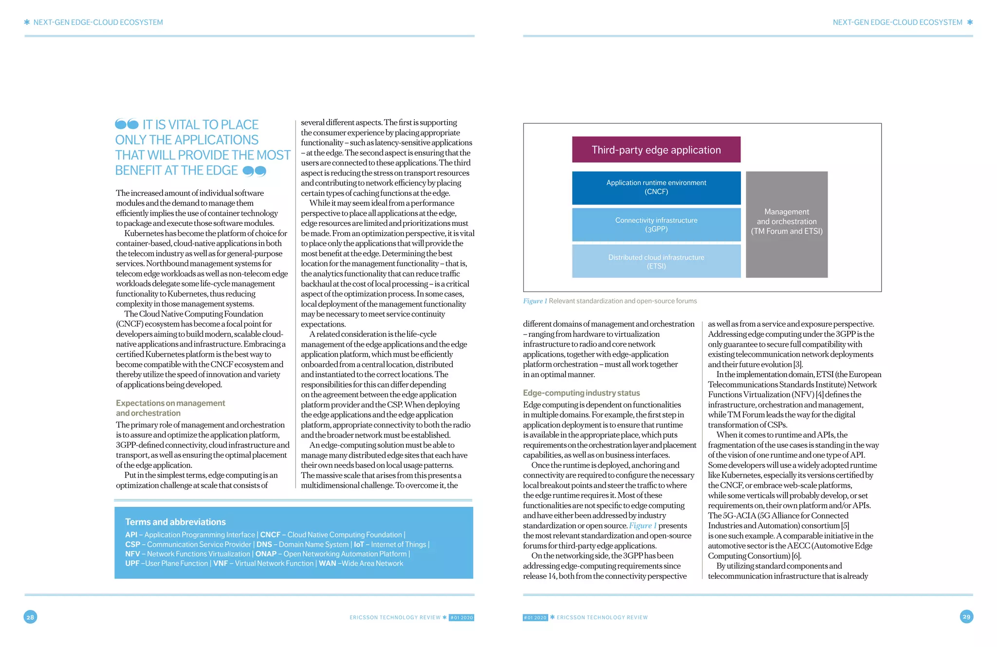 28 ERICSSON TECHNOLOGY REVIEW ✱ #01 2020 #01 2020 ✱ ERICSSON TECHNOLOGY REVIEW 29
✱ NEXT-GEN EDGE-CLOUD ECOSYSTEM NEXT-GEN EDGE-CLOUD ECOSYSTEM ✱
4 FEBRUARY 18, 2020 ✱ ERICSSON TECHNOLOGY REVIEWERICSSON TECHNOLOGY REVIEW ✱ FEBRUARY 18, 2020 5
differentdomainsofmanagementandorchestration
–rangingfromhardwaretovirtualization
infrastructuretoradioandcorenetwork
applications,togetherwithedge-application
platformorchestration–mustallworktogether
inanoptimalmanner.
Edge-computingindustrystatus
Edgecomputingisdependentonfunctionalities
inmultipledomains.Forexample,thefirststepin
applicationdeploymentistoensurethatruntime
isavailableintheappropriateplace,whichputs
requirementsontheorchestrationlayerandplacement
capabilities,aswellasonbusinessinterfaces.
Oncetheruntimeisdeployed,anchoringand
connectivityarerequiredtoconfigurethenecessary
localbreakoutpointsandsteerthetraffictowhere
theedgeruntimerequiresit.Mostofthese
functionalitiesarenotspecifictoedgecomputing
andhaveeitherbeenaddressedbyindustry
standardizationoropensource.Figure1presents
themostrelevantstandardizationandopen-source
forumsforthird-partyedgeapplications.
Onthenetworkingside,the3GPPhasbeen
addressingedge-computingrequirementssince
release14,bothfromtheconnectivityperspective
aswellasfromaserviceandexposureperspective.
Addressingedgecomputingunderthe3GPPisthe
onlyguaranteetosecurefullcompatibilitywith
existingtelecommunicationnetworkdeployments
andtheirfutureevolution[3].
Intheimplementationdomain,ETSI(theEuropean
TelecommunicationsStandardsInstitute)Network
FunctionsVirtualization(NFV)[4]definesthe
infrastructure,orchestrationandmanagement,
whileTMForumleadsthewayforthedigital
transformationofCSPs.
WhenitcomestoruntimeandAPIs,the
fragmentationoftheusecasesisstandingintheway
ofthevisionofoneruntimeandonetypeofAPI.
Somedeveloperswilluseawidelyadoptedruntime
likeKubernetes,especiallyitsversionscertifiedby
theCNCF,orembraceweb-scaleplatforms,
whilesomeverticalswillprobablydevelop,orset
requirementson,theirownplatformand/orAPIs.
The5G-ACIA(5GAllianceforConnected
IndustriesandAutomation)consortium[5]
isonesuchexample.Acomparableinitiativeinthe
automotivesectoristheAECC(AutomotiveEdge
ComputingConsortium)[6].
Byutilizingstandardcomponentsand
telecommunicationinfrastructurethatisalready
Theincreasedamountofindividualsoftware
modulesandthedemandtomanagethem
efficientlyimpliestheuseofcontainertechnology
topackageandexecutethosesoftwaremodules.
Kuberneteshasbecometheplatformofchoicefor
container-based,cloud-nativeapplicationsinboth
thetelecomindustryaswellasforgeneral-purpose
services.Northboundmanagementsystemsfor
telecomedgeworkloadsaswellasnon-telecomedge
workloadsdelegatesomelife-cyclemanagement
functionalitytoKubernetes,thusreducing
complexityinthosemanagementsystems.
TheCloudNativeComputingFoundation
(CNCF)ecosystemhasbecomeafocalpointfor
developersaimingtobuildmodern,scalablecloud-
nativeapplicationsandinfrastructure.Embracinga
certifiedKubernetesplatformisthebestwayto
becomecompatiblewiththeCNCFecosystemand
therebyutilizethespeedofinnovationandvariety
ofapplicationsbeingdeveloped.
Expectationsonmanagement
andorchestration
Theprimaryroleofmanagementandorchestration
istoassureandoptimizetheapplicationplatform,
3GPP-definedconnectivity,cloudinfrastructureand
transport,aswellasensuringtheoptimalplacement
oftheedgeapplication.
Putinthesimplestterms,edgecomputingisan
optimizationchallengeatscalethatconsistsof
severaldifferentaspects.Thefirstissupporting
theconsumerexperiencebyplacingappropriate
functionality–suchaslatency-sensitiveapplications
–attheedge.Thesecondaspectisensuringthatthe
usersareconnectedtotheseapplications.Thethird
aspectisreducingthestressontransportresources
andcontributingtonetworkefficiencybyplacing
certaintypesofcachingfunctionsattheedge.
Whileitmayseemidealfromaperformance
perspectivetoplaceallapplicationsattheedge,
edgeresourcesarelimitedandprioritizationsmust
bemade.Fromanoptimizationperspective,itisvital
toplaceonlytheapplicationsthatwillprovidethe
mostbenefitattheedge.Determiningthebest
locationforthemanagementfunctionality–thatis,
theanalyticsfunctionalitythatcanreducetraffic
backhaulatthecostoflocalprocessing–isacritical
aspectoftheoptimizationprocess.Insomecases,
localdeploymentofthemanagementfunctionality
maybenecessarytomeetservicecontinuity
expectations.
Arelatedconsiderationisthelife-cycle
managementoftheedgeapplicationsandtheedge
applicationplatform,whichmustbeefficiently
onboardedfromacentrallocation,distributed
andinstantiatedtothecorrectlocations.The
responsibilitiesforthiscandifferdepending
ontheagreementbetweentheedgeapplication
platformproviderandtheCSP.Whendeploying
theedgeapplicationsandtheedgeapplication
platform,appropriateconnectivitytoboththeradio
andthebroadernetworkmustbeestablished.
Anedge-computingsolutionmustbeableto
managemanydistributededgesitesthateachhave
theirownneedsbasedonlocalusagepatterns.
Themassivescalethatarisesfromthispresentsa
multidimensionalchallenge.Toovercomeit,the
Figure 1 Relevant standardization and open-source forums
Third-party edge application
Application runtime environment
(CNCF)
Management
and orchestration
(TM Forum and ETSI)
Connectivity infrastructure
(3GPP)
Distributed cloud infrastructure
(ETSI)
Terms and abbreviations
API – Application Programming Interface | CNCF – Cloud Native Computing Foundation |
CSP – Communication Service Provider | DNS – Domain Name System | IoT – Internet of Things |
NFV – Network Functions Virtualization | ONAP – Open Networking Automation Platform |
UPF –User Plane Function | VNF – Virtual Network Function | WAN –Wide Area Network
IT IS VITAL TO PLACE
ONLY THE APPLICATIONS
THAT WILL PROVIDE THE MOST
BENEFIT AT THE EDGE
 