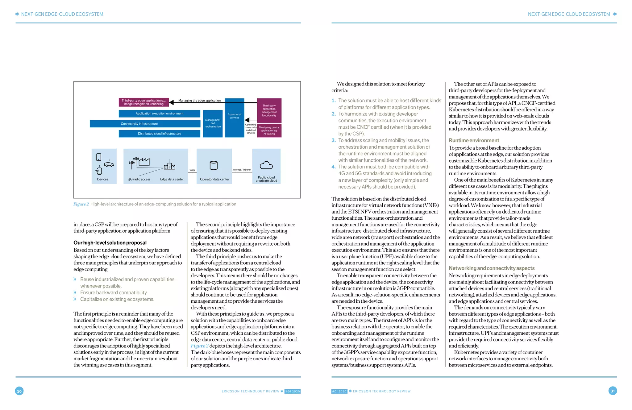 30 ERICSSON TECHNOLOGY REVIEW ✱ #01 2020 #01 2020 ✱ ERICSSON TECHNOLOGY REVIEW 31
✱ NEXT-GEN EDGE-CLOUD ECOSYSTEM NEXT-GEN EDGE-CLOUD ECOSYSTEM ✱
6 FEBRUARY 18, 2020 ✱ ERICSSON TECHNOLOGY REVIEWERICSSON TECHNOLOGY REVIEW ✱ FEBRUARY 18, 2020 7
inplace,aCSPwillbepreparedtohostanytypeof
third-partyapplicationorapplicationplatform.
Ourhigh-levelsolutionproposal
Basedonourunderstandingofthekeyfactors
shapingtheedge-cloudecosystem,wehavedefined
threemainprinciplesthatunderpinourapproachto
edgecomputing:
❭ Reuse industrialized and proven capabilities
whenever possible.
❭ Ensure backward compatibility.
❭ Capitalize on existing ecosystems.
Thefirstprincipleisareminderthatmanyofthe
functionalitiesneededtoenableedgecomputingare
notspecifictoedgecomputing.Theyhavebeenused
andimprovedovertime,andtheyshouldbereused
whereappropriate.Further,thefirstprinciple
discouragestheadoptionofhighlyspecialized
solutionsearlyintheprocess,inlightofthecurrent
marketfragmentationandtheuncertaintiesabout
thewinningusecasesinthissegment.
Thesecondprinciplehighlightstheimportance
ofensuringthatitispossibletodeployexisting
applicationsthatwouldbenefitfromedge
deploymentwithoutrequiringarewriteonboth
thedeviceandbackendsides.
Thethirdprinciplepushesustomakethe
transferofapplicationsfromacentralcloud
totheedgeastransparentlyaspossibletothe
developers.Thismeansthereshouldbenochanges
tothelife-cyclemanagementoftheapplications,and
existingplatforms(alongwithanyspecializedones)
shouldcontinuetobeusedforapplication
managementandtoprovidetheservicesthe
developersneed.
Withtheseprinciplestoguideus,weproposea
solutionwiththecapabilitiestoonboardedge
applicationsandedgeapplicationplatformsintoa
CSPenvironment,whichcanbedistributedtothe
edgedatacenter,centraldatacenterorpubliccloud.
Figure2depictsthehigh-levelarchitecture.
Thedark-blueboxesrepresentthemaincomponents
ofoursolutionandthepurpleonesindicatethird-
partyapplications.
Wedesignedthissolutiontomeetfourkey
criteria:
1. The solution must be able to host different kinds
of platforms for different application types.
2. To harmonize with existing developer
communities, the execution environment
must be CNCF certified (when it is provided
by the CSP).
3. To address scaling and mobility issues, the
orchestration and management solution of
the runtime environment must be aligned
with similar functionalities of the network.
4. The solution must both be compatible with
4G and 5G standards and avoid introducing
a new layer of complexity (only simple and
necessary APIs should be provided).
Thesolutionisbasedonthedistributedcloud
infrastructureforvirtualnetworkfunctions(VNFs)
andtheETSINFVorchestrationandmanagement
functionalities.Thesameorchestrationand
managementfunctionsareusedfortheconnectivity
infrastructure,distributedcloudinfrastructure,
wideareanetwork(transport)orchestrationandthe
orchestrationandmanagementoftheapplication
executionenvironment.Thisalsoensuresthatthere
isauserplanefunction(UPF)availableclosetothe
applicationruntimeattherightscalinglevelthatthe
sessionmanagementfunctioncanselect.
Toenabletransparentconnectivitybetweenthe
edgeapplicationandthedevice,theconnectivity
infrastructureinoursolutionis3GPPcompatible.
Asaresult,noedge-solution-specificenhancements
areneededinthedevice.
Theexposurefunctionalityprovidesthemain
APIstothethird-partydevelopers,ofwhichthere
aretwomaintypes.ThefirstsetofAPIsisforthe
businessrelationwiththeoperator,toenablethe
onboardingandmanagementoftheruntime
environmentitselfandtoconfigureandmonitorthe
connectivitythroughaggregatedAPIsbuiltontop
ofthe3GPP’sservicecapabilityexposurefunction,
networkexposurefunctionandoperationssupport
systems/businesssupportsystemsAPIs.
TheothersetofAPIscanbeexposedto
third-partydevelopersforthedeploymentand
managementoftheapplicationsthemselves.We
proposethat,forthistypeofAPI,aCNCF-certified
Kubernetesdistributionshouldbeofferedinaway
similartohowitisprovidedonweb-scaleclouds
today.Thisapproachharmonizeswiththetrends
andprovidesdeveloperswithgreaterflexibility.
Runtimeenvironment
Toprovideabroadbaselinefortheadoption
ofapplicationsattheedge,oursolutionprovides
customizableKubernetesdistributioninaddition
totheabilitytoonboardarbitrarythird-party
runtimeenvironments.
OneofthemainbenefitsofKubernetesinmany
differentusecasesisitsmodularity.Theplugins
availableinitsruntimeenvironmentallowahigh
degreeofcustomizationtofitaspecifictypeof
workload.Weknow,however,thatindustrial
applicationsoftenrelyondedicatedruntime
environmentsthatprovidetailor-made
characteristics,whichmeansthattheedge
willgenerallyconsistofseveraldifferentruntime
environments.Asaresult,webelievethatefficient
managementofamultitudeofdifferentruntime
environmentsisoneofthemostimportant
capabilitiesoftheedge-computingsolution.
Networkingandconnectivityaspects
Networkingrequirementsinedgedeployments
aremainlyaboutfacilitatingconnectivitybetween
attacheddevicesandcentralservices(traditional
networking),attacheddevicesandedgeapplications,
andedgeapplicationsandcentralservices.
Thedemandsonconnectivitytypicallyvary
betweendifferenttypesofedgeapplications–both
withregardtothetypeofconnectivityaswellasthe
requiredcharacteristics.Theexecutionenvironment,
infrastructure,UPFsandmanagementsystemsmust
providetherequiredconnectivityservicesflexibly
andefficiently.
Kubernetesprovidesavarietyofcontainer
networkinterfacestomanageconnectivityboth
betweenmicroservicesandtoexternalendpoints.
Figure 2 High-level architecture of an edge-computing solution for a typical application
Application execution environment
Third-party edge application e.g.
image recognition, rendering
Managing the edge application
Internet / IntranetWAN
Devices 5G radio access Edge data center Operator data center
Public cloud
or private cloud
Consuming
connectivity
and cloud
servicesDistributed cloud infrastructure
Management
and
orchestration
Exposure of
services
Third-party
application
management
functionality
Third-party central
application e.g.
AI training
Connectivity infrastructure
 