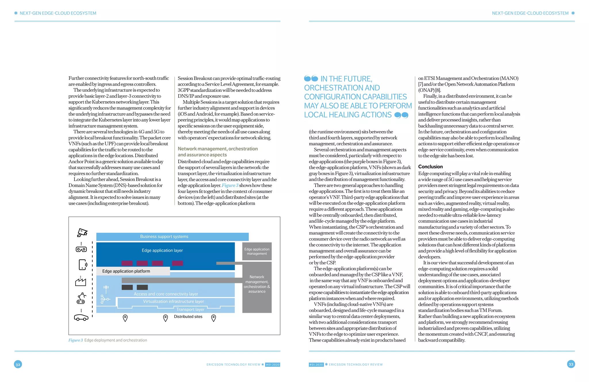 32 ERICSSON TECHNOLOGY REVIEW ✱ #01 2020 #01 2020 ✱ ERICSSON TECHNOLOGY REVIEW 33
✱ NEXT-GEN EDGE-CLOUD ECOSYSTEM NEXT-GEN EDGE-CLOUD ECOSYSTEM ✱
8 FEBRUARY 18, 2020 ✱ ERICSSON TECHNOLOGY REVIEWERICSSON TECHNOLOGY REVIEW ✱ FEBRUARY 18, 2020 9
Furtherconnectivityfeaturesfornorth-southtraffic
areenabledbyingressandegresscontrollers.
Theunderlyinginfrastructureisexpectedto
providebasiclayer-2andlayer-3connectivityto
supporttheKubernetesnetworkinglayer.This
significantlyreducesthemanagementcomplexityfor
theunderlyinginfrastructureandbypassestheneed
tointegratetheKuberneteslayerintoanylowerlayer
infrastructuremanagementsystem.
Thereareseveraltechnologiesin4Gand5Gto
providelocalbreakoutfunctionality.Thepacketcore
VNFs(suchastheUPF)canprovidelocalbreakout
capabilitiesforthetraffictoberoutedtothe
applicationsintheedgelocations.Distributed
AnchorPointisagenericsolutionavailabletoday
thatsuccessfullyaddressesmanyusecasesand
requiresnofurtherstandardization.
Lookingfurtherahead,SessionBreakoutisa
DomainNameSystem(DNS)-basedsolutionfor
dynamicbreakoutthatstillneedsindustry
alignment.Itisexpectedtosolveissuesinmany
usecases(includingenterprisebreakout).
SessionBreakoutcanprovideoptimaltraffic-routing
accordingtoaServiceLevelAgreement,forexample.
3GPPstandardizationwillbeneededtoaddress
DNS/IPandexposureuse.
MultipleSessionsisatargetsolutionthatrequires
furtherindustryalignmentandsupportindevices
(iOSandAndroid,forexample).Basedonservice-
peeringprinciples,itwouldmapapplicationsto
specificsessionsontheuserequipmentside,
therebymeetingtheneedsofallusecasesalong
withoperators’expectationsfornetworkslicing.
Networkmanagement,orchestration
andassuranceaspects
Distributedcloudandedgecapabilitiesrequire
thesupportofseverallayersinthenetwork:the
transportlayer,thevirtualizationinfrastructure
layer,theaccessandcoreconnectivitylayerandthe
edgeapplicationlayer.Figure3showshowthese
fourlayersfittogetherinthecontextofconsumer
devices(ontheleft)anddistributedsites(atthe
bottom).Theedge-applicationplatform
(theruntimeenvironment)sitsbetweenthe
thirdandfourthlayers,supportedbynetwork
management,orchestrationandassurance.
Severalorchestrationandmanagementaspects
mustbeconsidered,particularlywithrespectto
edgeapplications(thepurpleboxesinFigure3),
theedge-applicationplatform,VNFs(shownasdark
grayboxesinFigure3),virtualizationinfrastructure
andthedistributionofmanagementfunctionality.
Therearetwogeneralapproachestohandling
edgeapplications.Thefirstistotreatthemlikean
operator’sVNF.Third-partyedgeapplicationsthat
willbeexecutedontheedge-applicationplatform
requireadifferentapproach.Theseapplications
willbecentrallyonboarded,thendistributed,
andlife-cyclemanagedbytheedgeplatform.
Wheninstantiating,theCSP’sorchestrationand
managementwillcreatetheconnectivitytothe
consumerdeviceovertheradionetworkaswellas
theconnectivitytotheinternet.Theapplication
managementandoverallassurancecanbe
performedbytheedge-applicationprovider
orbytheCSP.
Theedge-applicationplatform(s)canbe
onboardedandmanagedbytheCSPlikeaVNF,
inthesamewaythatanyVNFisonboardedand
operatedonanyvirtualinfrastructure.TheCSPwill
exposecapabilitiestoinstantiatetheedgeapplication
platforminstanceswhenandwhererequired.
VNFs(includingcloud-nativeVNFs)are
onboarded,designedandlife-cyclemanagedina
similarwaytocentraldatacenterdeployments,
withtwoadditionalconsiderations:transport
betweensitesandappropriatedistributionof
VNFstotheedgetooptimizeuserexperience.
Thesecapabilitiesalreadyexistinproductsbased
onETSIManagementandOrchestration(MANO)
[7]and/ortheOpenNetworkAutomationPlatform
(ONAP)[8].
Finally,inadistributedenvironment,itcanbe
usefultodistributecertainmanagement
functionalitiessuchasanalyticsandartificial
intelligencefunctionsthatcanperformlocalanalysis
anddeliverprocessedinsights,ratherthan
backhaulingunnecessarydatatoacentralserver.
Inthefuture,orchestrationandconfiguration
capabilitiesmayalsobeabletoperformlocalhealing
actionstosupporteitherefficientedgeoperationsor
edge-servicecontinuity,evenwhencommunication
totheedgesitehasbeenlost.
Conclusion
Edgecomputingwillplayavitalroleinenabling
awiderangeof5Gusecasesandhelpingservice
providersmeetstringentlegalrequirementsondata
securityandprivacy.Beyonditsabilitiestoreduce
peeringtrafficandimproveuserexperienceinareas
suchasvideo,augmentedreality,virtualreality,
mixedrealityandgaming,edge-computingisalso
neededtoenableultra-reliablelow-latency
communicationusecasesinindustrial
manufacturingandavarietyofothersectors.To
meetthesediverseneeds,communicationservice
providersmustbeabletodeliveredge-computing
solutionsthatcanhostdifferentkindsofplatforms
andprovideahighlevelofflexibilityforapplication
developers.
Itisourviewthatsuccessfuldevelopmentofan
edge-computingsolutionrequiresasolid
understandingoftheusecases,associated
deploymentoptionsandapplication-developer
communities.Itisofcriticalimportancethatthe
solutionisabletoonboardthird-partyapplications
and/orapplicationenvironments,utilizingmethods
definedbyoperationssupportsystems
standardizationbodiessuchasTMForum.
Ratherthanbuildinganewapplicationecosystem
andplatform,westronglyrecommendreusing
industrializedandprovencapabilities,utilizing
themomentumcreatedwithCNCF,andensuring
backwardcompatibility.Figure 3 Edge deployment and orchestration
Edge application platform
Edge application layer
Virtualization infrastructure layer
Access and core connectivity layer
Transport layer
Distributed sites
Business support systems
Edge application
management
Network
management,
orchestration &
assurance
IN THE FUTURE,
ORCHESTRATION AND
CONFIGURATIONCAPABILITIES
MAYALSOBEABLETOPERFORM
LOCAL HEALING ACTIONS
 