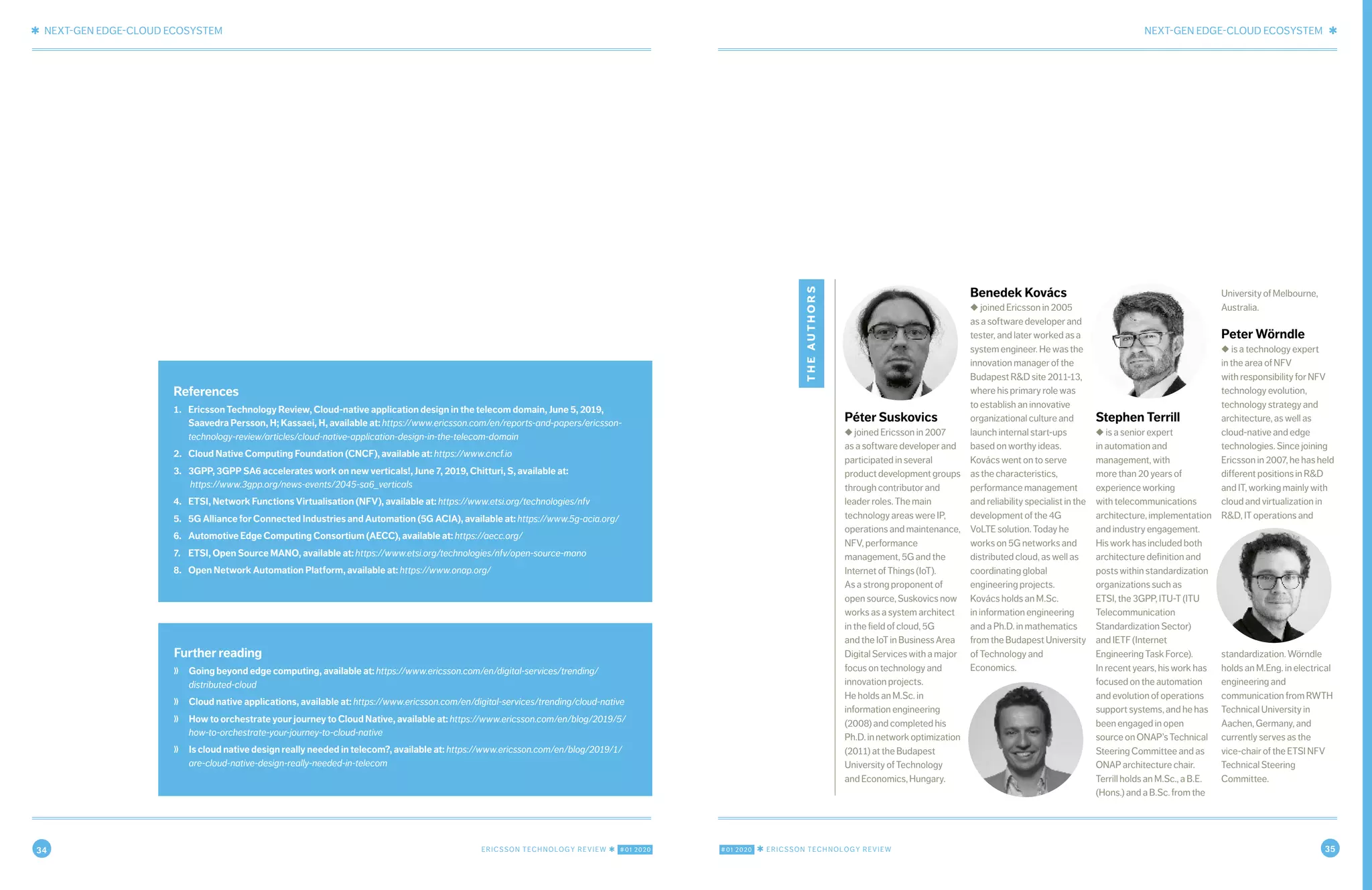 34 ERICSSON TECHNOLOGY REVIEW ✱ #01 2020 #01 2020 ✱ ERICSSON TECHNOLOGY REVIEW 35
✱ NEXT-GEN EDGE-CLOUD ECOSYSTEM NEXT-GEN EDGE-CLOUD ECOSYSTEM ✱
10 FEBRUARY 18, 2020 ✱ ERICSSON TECHNOLOGY REVIEWERICSSON TECHNOLOGY REVIEW ✱ FEBRUARY 18, 2020 11
Further reading
❭ Going beyond edge computing, available at: https://www.ericsson.com/en/digital-services/trending/
distributed-cloud
❭ Cloud native applications, available at: https://www.ericsson.com/en/digital-services/trending/cloud-native
❭ How to orchestrate your journey to Cloud Native, available at: https://www.ericsson.com/en/blog/2019/5/
how-to-orchestrate-your-journey-to-cloud-native
❭ Is cloud native design really needed in telecom?, available at: https://www.ericsson.com/en/blog/2019/1/
are-cloud-native-design-really-needed-in-telecom
References
1. Ericsson Technology Review, Cloud-native application design in the telecom domain, June 5, 2019,
Saavedra Persson, H; Kassaei, H, available at: https://www.ericsson.com/en/reports-and-papers/ericsson-
technology-review/articles/cloud-native-application-design-in-the-telecom-domain
2. Cloud Native Computing Foundation (CNCF), available at: https://www.cncf.io
3. 3GPP, 3GPP SA6 accelerates work on new verticals!, June 7, 2019, Chitturi, S, available at:
https://www.3gpp.org/news-events/2045-sa6_verticals
4. ETSI, Network Functions Virtualisation (NFV), available at: https://www.etsi.org/technologies/nfv
5. 5G Alliance for Connected Industries and Automation (5G ACIA), available at: https://www.5g-acia.org/
6. Automotive Edge Computing Consortium (AECC), available at: https://aecc.org/
7. ETSI, Open Source MANO, available at: https://www.etsi.org/technologies/nfv/open-source-mano
8. Open Network Automation Platform, available at: https://www.onap.org/
theauthors
Péter Suskovics
◆ joined Ericsson in 2007
as a software developer and
participated in several
productdevelopmentgroups
through contributor and
leader roles. The main
technology areas were IP,
operations and maintenance,
NFV, performance
management, 5G and the
Internet of Things (IoT).
As a strong proponent of
open source, Suskovics now
works as a system architect
in the field of cloud, 5G
and the IoT in Business Area
Digital Services with a major
focus on technology and
innovation projects.
He holds an M.Sc. in
information engineering
(2008) and completed his
Ph.D.innetworkoptimization
(2011) at the Budapest
University of Technology
and Economics, Hungary.
Benedek Kovács
◆ joined Ericsson in 2005
as a software developer and
tester, and later worked as a
system engineer. He was the
innovation manager of the
Budapest R&D site 2011-13,
where his primary role was
to establish an innovative
organizational culture and
launch internal start-ups
based on worthy ideas.
Kovács went on to serve
as the characteristics,
performance management
and reliability specialist in the
development of the 4G
VoLTE solution. Today he
works on 5G networks and
distributed cloud, as well as
coordinating global
engineering projects.
Kovács holds an M.Sc.
in information engineering
and a Ph.D. in mathematics
fromtheBudapestUniversity
of Technology and
Economics.
Stephen Terrill
◆ is a senior expert
in automation and
management, with
more than 20 years of
experience working
with telecommunications
architecture, implementation
and industry engagement.
His work has included both
architecture definition and
posts within standardization
organizations such as
ETSI, the 3GPP, ITU-T (ITU
Telecommunication
Standardization Sector)
and IETF (Internet
Engineering Task Force).
In recent years, his work has
focused on the automation
and evolution of operations
support systems, and he has
been engaged in open
source on ONAP’s Technical
Steering Committee and as
ONAP architecture chair.
Terrill holds an M.Sc., a B.E.
(Hons.) and a B.Sc. from the
University of Melbourne,
Australia.
Peter Wörndle
◆ is a technology expert
in the area of NFV
with responsibility for NFV
technology evolution,
technology strategy and
architecture, as well as
cloud-native and edge
technologies. Since joining
Ericsson in 2007, he has held
different positions in R&D
and IT, working mainly with
cloud and virtualization in
R&D, IT operations and
standardization. Wörndle
holds an M.Eng. in electrical
engineering and
communication from RWTH
Technical University in
Aachen, Germany, and
currently serves as the
vice-chair of the ETSI NFV
Technical Steering
Committee.
 