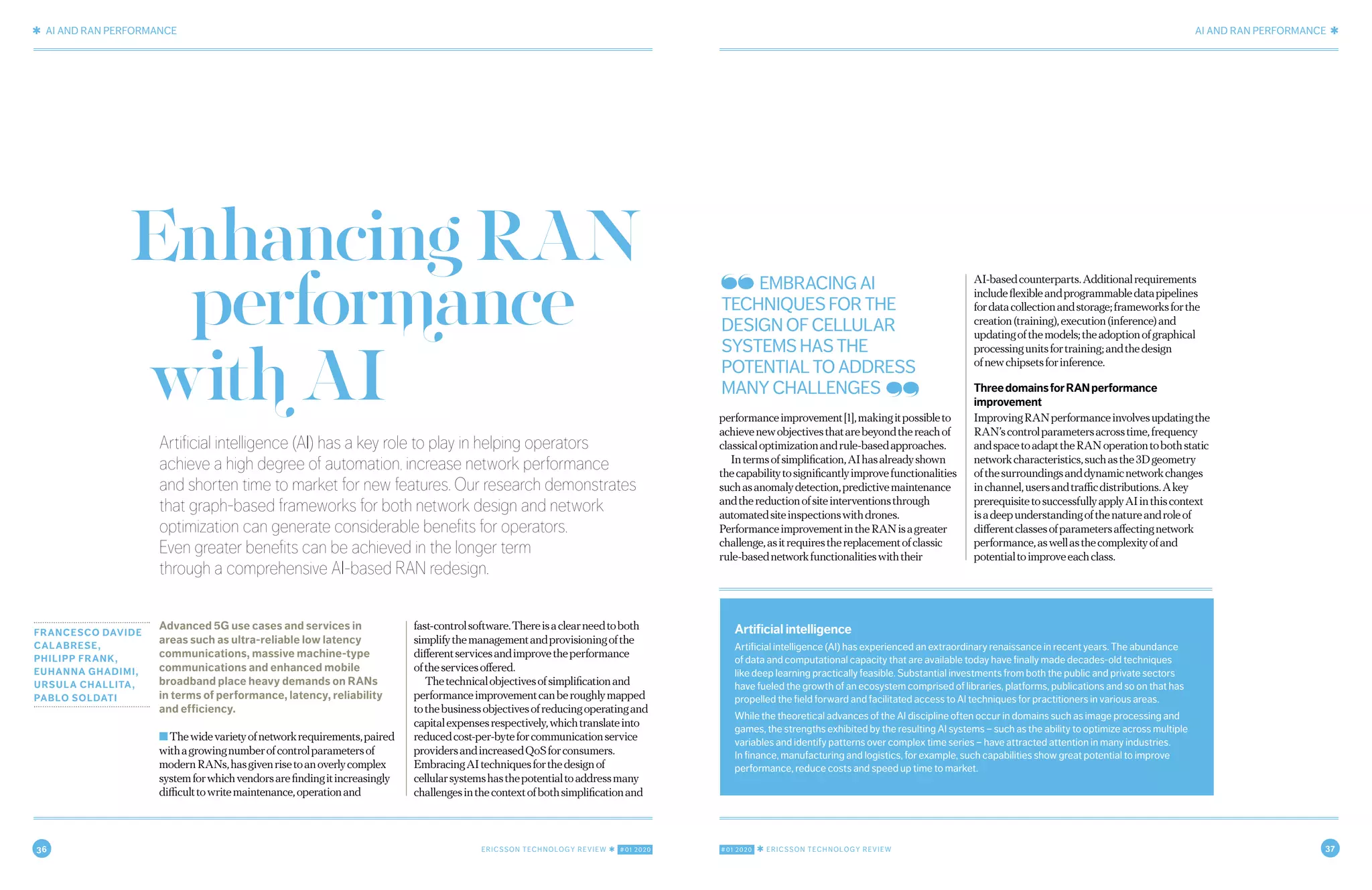 36 ERICSSON TECHNOLOGY REVIEW ✱ #01 2020 #01 2020 ✱ ERICSSON TECHNOLOGY REVIEW 37
✱ AI AND RAN PERFORMANCE AI AND RAN PERFORMANCE ✱
2 JANUARY 20, 2020 ✱ ERICSSON TECHNOLOGY REVIEWERICSSON TECHNOLOGY REVIEW ✱ JANUARY 20, 2020 3
Artificial intelligence (AI) has a key role to play in helping operators
achieve a high degree of automation, increase network performance
and shorten time to market for new features. Our research demonstrates
that graph-based frameworks for both network design and network
optimization can generate considerable benefits for operators.
Even greater benefits can be achieved in the longer term
through a comprehensive AI-based RAN redesign.
FRANCESCO DAVIDE
CALABRESE,
PHILIPP FRANK,
EUHANNA GHADIMI,
URSULA CHALLITA,
PABLO SOLDATI
Advanced 5G use cases and services in
areas such as ultra-reliable low latency
communications, massive machine-type
communications and enhanced mobile
broadband place heavy demands on RANs
in terms of performance, latency, reliability
and efficiency.
■Thewidevarietyofnetworkrequirements,paired
withagrowingnumberofcontrolparametersof
modernRANs,hasgivenrisetoanoverlycomplex
systemforwhichvendorsarefindingitincreasingly
difficulttowritemaintenance,operationand
fast-controlsoftware.Thereisaclearneedtoboth
simplifythemanagementandprovisioningofthe
differentservicesandimprovetheperformance
oftheservicesoffered.
Thetechnicalobjectivesofsimplificationand
performanceimprovementcanberoughlymapped
tothebusinessobjectivesofreducingoperatingand
capitalexpensesrespectively,whichtranslateinto
reducedcost-per-byteforcommunicationservice
providersandincreasedQoSforconsumers.
EmbracingAItechniquesforthedesignof
cellularsystemshasthepotentialtoaddressmany
challengesinthecontextofbothsimplificationand
performanceimprovement[1],makingitpossibleto
achievenewobjectivesthatarebeyondthereachof
classicaloptimizationandrule-basedapproaches.
Intermsofsimplification,AIhasalreadyshown
thecapabilitytosignificantlyimprovefunctionalities
suchasanomalydetection,predictivemaintenance
andthereductionofsiteinterventionsthrough
automatedsiteinspectionswithdrones.
PerformanceimprovementintheRANisagreater
challenge,asitrequiresthereplacementofclassic
rule-basednetworkfunctionalitieswiththeir
AI-basedcounterparts.Additionalrequirements
includeflexibleandprogrammabledatapipelines
fordatacollectionandstorage;frameworksforthe
creation(training),execution(inference)and
updatingofthemodels;theadoptionofgraphical
processingunitsfortraining;andthedesign
ofnewchipsetsforinference.
ThreedomainsforRANperformance
improvement
ImprovingRANperformanceinvolvesupdatingthe
RAN’scontrolparametersacrosstime,frequency
andspacetoadapttheRANoperationtobothstatic
networkcharacteristics,suchasthe3Dgeometry
ofthesurroundingsanddynamicnetworkchanges
inchannel,usersandtrafficdistributions.Akey
prerequisitetosuccessfullyapplyAIinthiscontext
isadeepunderstandingofthenatureandroleof
differentclassesofparametersaffectingnetwork
performance,aswellasthecomplexityofand
potentialtoimproveeachclass.
EnhancingRAN
performance EMBRACING AI
TECHNIQUES FOR THE
DESIGN OF CELLULAR
SYSTEMS HAS THE
POTENTIAL TO ADDRESS
MANY CHALLENGES
Artificial intelligence
Artificial intelligence (AI) has experienced an extraordinary renaissance in recent years. The abundance
of data and computational capacity that are available today have finally made decades-old techniques
like deep learning practically feasible. Substantial investments from both the public and private sectors
have fueled the growth of an ecosystem comprised of libraries, platforms, publications and so on that has
propelled the field forward and facilitated access to AI techniques for practitioners in various areas.
While the theoretical advances of the AI discipline often occur in domains such as image processing and
games, the strengths exhibited by the resulting AI systems – such as the ability to optimize across multiple
variables and identify patterns over complex time series – have attracted attention in many industries.
In finance, manufacturing and logistics, for example, such capabilities show great potential to improve
performance, reduce costs and speed up time to market.
withAI
 