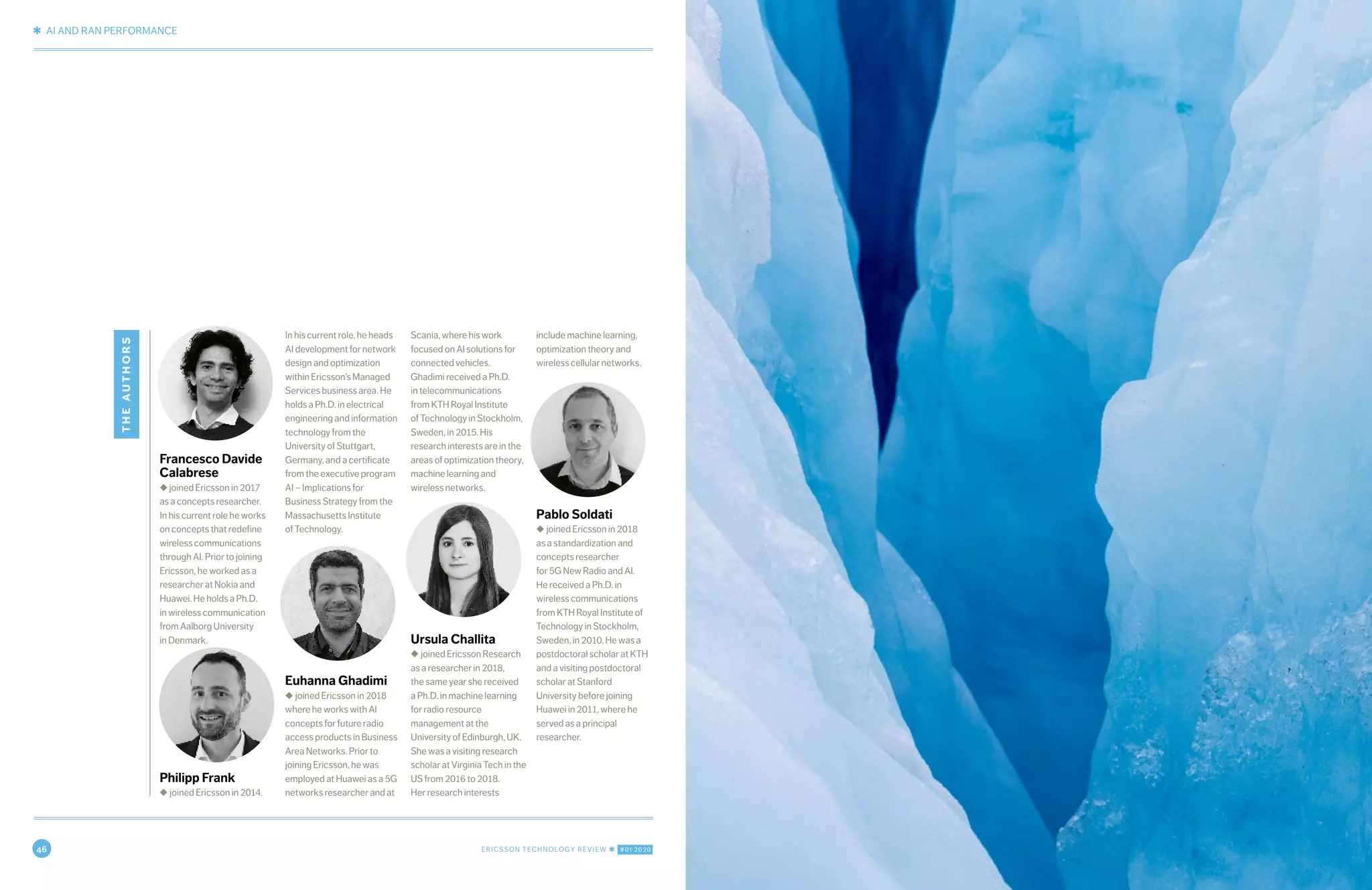 46 ERICSSON TECHNOLOGY REVIEW ✱ #01 2020
✱ AI AND RAN PERFORMANCE
12 ERICSSON TECHNOLOGY REVIEW ✱ JANUARY 20, 2020
theauthors
Francesco Davide
Calabrese
◆ joined Ericsson in 2017
as a concepts researcher.
In his current role he works
on concepts that redefine
wireless communications
through AI. Prior to joining
Ericsson, he worked as a
researcher at Nokia and
Huawei. He holds a Ph.D.
in wireless communication
from Aalborg University
in Denmark.
Philipp Frank
◆ joined Ericsson in 2014.
In his current role, he heads
AI development for network
design and optimization
within Ericsson’s Managed
Services business area. He
holds a Ph.D. in electrical
engineering and information
technology from the
University of Stuttgart,
Germany, and a certificate
from the executive program
AI – Implications for
Business Strategy from the
Massachusetts Institute
of Technology.
Euhanna Ghadimi
◆ joined Ericsson in 2018
where he works with AI
concepts for future radio
access products in Business
Area Networks. Prior to
joining Ericsson, he was
employed at Huawei as a 5G
networks researcher and at
Scania, where his work
focused on AI solutions for
connected vehicles.
Ghadimi received a Ph.D.
in telecommunications
from KTH Royal Institute
of Technology in Stockholm,
Sweden, in 2015. His
research interests are in the
areas of optimization theory,
machine learning and
wireless networks.
Ursula Challita
◆ joined Ericsson Research
as a researcher in 2018,
the same year she received
a Ph.D. in machine learning
for radio resource
management at the
University of Edinburgh, UK.
She was a visiting research
scholar at Virginia Tech in the
US from 2016 to 2018.
Her research interests
include machine learning,
optimization theory and
wireless cellular networks.
Pablo Soldati
◆ joined Ericsson in 2018
as a standardization and
concepts researcher
for 5G New Radio and AI.
He received a Ph.D. in
wireless communications
from KTH Royal Institute of
Technology in Stockholm,
Sweden, in 2010. He was a
postdoctoral scholar at KTH
and a visiting postdoctoral
scholar at Stanford
University before joining
Huawei in 2011, where he
served as a principal
researcher.
 