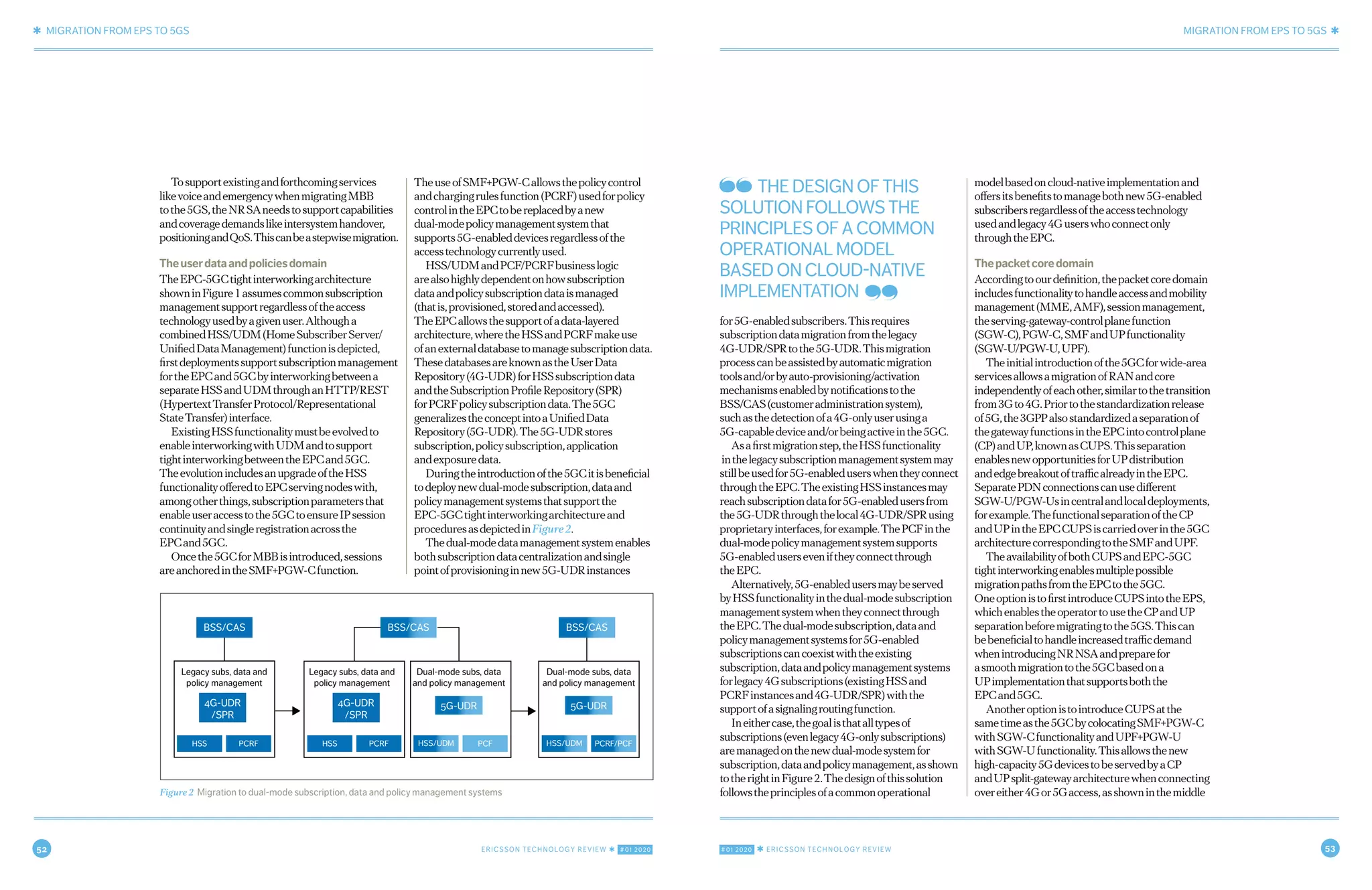 52 ERICSSON TECHNOLOGY REVIEW ✱ #01 2020 #01 2020 ✱ ERICSSON TECHNOLOGY REVIEW 53
✱ MIGRATION FROM EPS TO 5GS MIGRATION FROM EPS TO 5GS ✱
6 FEBRUARY 24, 2020 ✱ ERICSSON TECHNOLOGY REVIEWERICSSON TECHNOLOGY REVIEW ✱ FEBRUARY 24, 2020 7
Tosupportexistingandforthcomingservices
likevoiceandemergencywhenmigratingMBB
tothe5GS,theNRSAneedstosupportcapabilities
andcoveragedemandslikeintersystemhandover,
positioningandQoS.Thiscanbeastepwisemigration.
Theuserdataandpoliciesdomain
TheEPC-5GCtightinterworkingarchitecture
showninFigure1assumescommonsubscription
managementsupportregardlessoftheaccess
technologyusedbyagivenuser.Althougha
combinedHSS/UDM(HomeSubscriberServer/
UnifiedDataManagement)functionisdepicted,
firstdeploymentssupportsubscriptionmanagement
fortheEPCand5GCbyinterworkingbetweena
separateHSSandUDMthroughanHTTP/REST
(HypertextTransferProtocol/Representational
StateTransfer)interface.
ExistingHSSfunctionalitymustbeevolvedto
enableinterworkingwithUDMandtosupport
tightinterworkingbetweentheEPCand5GC.
TheevolutionincludesanupgradeoftheHSS
functionalityofferedtoEPCservingnodeswith,
amongotherthings,subscriptionparametersthat
enableuseraccesstothe5GCtoensureIPsession
continuityandsingleregistrationacrossthe
EPCand5GC.
Oncethe5GCforMBBisintroduced,sessions
areanchoredintheSMF+PGW-Cfunction.
TheuseofSMF+PGW-Callowsthepolicycontrol
andchargingrulesfunction(PCRF)usedforpolicy
controlintheEPCtobereplacedbyanew
dual-modepolicymanagementsystemthat
supports5G-enableddevicesregardlessofthe
accesstechnologycurrentlyused.
HSS/UDMandPCF/PCRFbusinesslogic
arealsohighlydependentonhowsubscription
dataandpolicysubscriptiondataismanaged
(thatis,provisioned,storedandaccessed).
TheEPCallowsthesupportofadata-layered
architecture,wheretheHSSandPCRFmakeuse
ofanexternaldatabasetomanagesubscriptiondata.
ThesedatabasesareknownastheUserData
Repository(4G-UDR)forHSSsubscriptiondata
andtheSubscriptionProfileRepository(SPR)
forPCRFpolicysubscriptiondata.The5GC
generalizestheconceptintoaUnifiedData
Repository(5G-UDR).The5G-UDRstores
subscription,policysubscription,application
andexposuredata.
Duringtheintroductionofthe5GCitisbeneficial
todeploynewdual-modesubscription,dataand
policymanagementsystemsthatsupportthe
EPC-5GCtightinterworkingarchitectureand
proceduresasdepictedinFigure2.
Thedual-modedatamanagementsystemenables
bothsubscriptiondatacentralizationandsingle
pointofprovisioninginnew5G-UDRinstances
for5G-enabledsubscribers.Thisrequires
subscriptiondatamigrationfromthelegacy
4G-UDR/SPRtothe5G-UDR.Thismigration
processcanbeassistedbyautomaticmigration
toolsand/orbyauto-provisioning/activation
mechanismsenabledbynotificationstothe
BSS/CAS(customeradministrationsystem),
suchasthedetectionofa4G-onlyuserusinga
5G-capabledeviceand/orbeingactiveinthe5GC.
Asafirstmigrationstep,theHSSfunctionality
inthelegacysubscriptionmanagementsystemmay
stillbeusedfor5G-enableduserswhentheyconnect
throughtheEPC.TheexistingHSSinstancesmay
reachsubscriptiondatafor5G-enabledusersfrom
the5G-UDRthroughthelocal4G-UDR/SPRusing
proprietaryinterfaces,forexample.ThePCFinthe
dual-modepolicymanagementsystemsupports
5G-enableduserseveniftheyconnectthrough
theEPC.
Alternatively,5G-enabledusersmaybeserved
byHSSfunctionalityinthedual-modesubscription
managementsystemwhentheyconnectthrough
theEPC.Thedual-modesubscription,dataand
policymanagementsystemsfor5G-enabled
subscriptionscancoexistwiththeexisting
subscription,dataandpolicymanagementsystems
forlegacy4Gsubscriptions(existingHSSand
PCRFinstancesand4G-UDR/SPR)withthe
supportofasignalingroutingfunction.
Ineithercase,thegoalisthatalltypesof
subscriptions(evenlegacy4G-onlysubscriptions)
aremanagedonthenewdual-modesystemfor
subscription,dataandpolicymanagement,asshown
totherightinFigure2.Thedesignofthissolution
followstheprinciplesofacommonoperational
modelbasedoncloud-nativeimplementationand
offersitsbenefitstomanagebothnew5G-enabled
subscribersregardlessoftheaccesstechnology
usedandlegacy4Guserswhoconnectonly
throughtheEPC.
Thepacketcoredomain
Accordingtoourdefinition,thepacketcoredomain
includesfunctionalitytohandleaccessandmobility
management(MME,AMF),sessionmanagement,
theserving-gateway-controlplanefunction
(SGW-C),PGW-C,SMFandUPfunctionality
(SGW-U/PGW-U,UPF).
Theinitialintroductionofthe5GCforwide-area
servicesallowsamigrationofRANandcore
independentlyofeachother,similartothetransition
from3Gto4G.Priortothestandardizationrelease
of5G,the3GPPalsostandardizedaseparationof
thegatewayfunctionsintheEPCintocontrolplane
(CP)andUP,knownasCUPS.Thisseparation
enablesnewopportunitiesforUPdistribution
andedgebreakoutoftrafficalreadyintheEPC.
SeparatePDNconnectionscanusedifferent
SGW-U/PGW-Usincentralandlocaldeployments,
forexample.ThefunctionalseparationoftheCP
andUPintheEPCCUPSiscarriedoverinthe5GC
architecturecorrespondingtotheSMFandUPF.
TheavailabilityofbothCUPSandEPC-5GC
tightinterworkingenablesmultiplepossible
migrationpathsfromtheEPCtothe5GC.
OneoptionistofirstintroduceCUPSintotheEPS,
whichenablestheoperatortousetheCPandUP
separationbeforemigratingtothe5GS.Thiscan
bebeneficialtohandleincreasedtrafficdemand
whenintroducingNRNSAandpreparefor
asmoothmigrationtothe5GCbasedona
UPimplementationthatsupportsboththe
EPCand5GC.
AnotheroptionistointroduceCUPSatthe
sametimeasthe5GCbycolocatingSMF+PGW-C
withSGW-CfunctionalityandUPF+PGW-U
withSGW-Ufunctionality.Thisallowsthenew
high-capacity5GdevicestobeservedbyaCP
andUPsplit-gatewayarchitecturewhenconnecting
overeither4Gor5Gaccess,asshowninthemiddleFigure 2 Migration to dual-mode subscription, data and policy management systems
BSS/CAS
Legacy subs, data and
policy management
Legacy subs, data and
policy management
Dual-mode subs, data
and policy management
Dual-mode subs, data
and policy management
HSS PCRF HSS PCRF HSS/UDM PCF HSS/UDM PCRF/PCF
4G-UDR
/SPR
4G-UDR
/SPR
5G-UDR 5G-UDR
BSS/CAS BSS/CAS
THE DESIGN OF THIS
SOLUTION FOLLOWS THE
PRINCIPLES OF A COMMON
OPERATIONAL MODEL
BASED ON CLOUD-NATIVE
IMPLEMENTATION
 