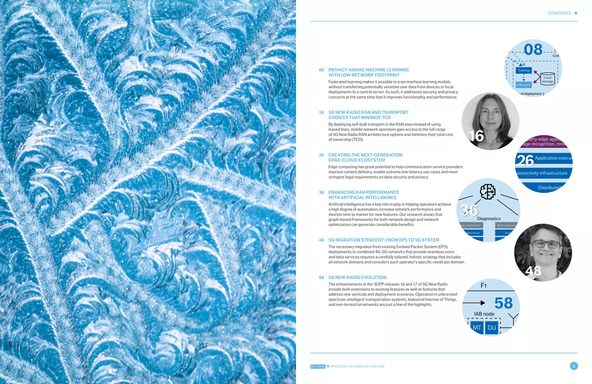 CONTENTS ✱
#01 2020 ✱ ERICSSON TECHNOLOGY REVIEW 5
08	 PRIVACY-AWARE MACHINE LEARNING
WITH LOW NETWORK FOOTPRINT
Federated learning makes it possible to train machine learning models
without transferring potentially sensitive user data from devices or local
deployments to a central server. As such, it addresses security and privacy
concerns at the same time that it improves functionality and performance.
16	 5G NEW RADIO RAN AND TRANSPORT
CHOICES THAT MINIMIZE TCO
By deploying self-built transport in the RAN area instead of using
leased lines, mobile network operators gain access to the full range
of 5G New Radio RAN architecture options and minimize their total cost
of ownership (TCO).
26	 CREATING THE NEXT-GENERATION
EDGE-CLOUD ECOSYSTEM
Edge computing has great potential to help communication service providers
improve content delivery, enable extreme low-latency use cases and meet
stringent legal requirements on data security and privacy.
36	 ENHANCING RAN PERFORMANCE
WITH ARTIFICIAL INTELLIGENCE
Artificial intelligence has a key role to play in helping operators achieve
a high degree of automation, increase network performance and
shorten time to market for new features. Our research shows that
graph-based frameworks for both network design and network
optimization can generate considerable benefits.
48	 5G MIGRATION STRATEGY: FROM EPS TO 5G SYSTEM
The necessary migration from existing Evolved Packet System (EPS)
deployments to combined 4G-5G networks that provide seamless voice
and data services requires a carefully tailored, holistic strategy that includes
all network domains and considers each operator’s specific needs per domain.
58	 5G NEW RADIO EVOLUTION
The enhancements in the 3GPP releases 16 and 17 of 5G New Radio
include both extensions to existing features as well as features that
address new verticals and deployment scenarios. Operation in unlicensed
spectrum, intelligent transportation systems, Industrial Internet of Things,
and non-terrestrial networks are just a few of the highlights.
16
Training
(global)
Training
Inference
Data lake
(global)
Pipelines
Data
Model distribution
Aggregated weights
Ericsson
Customer
Local deployment 1
Training
Inference
Local deployment 2
Training
Inference
Local deployment 3
Local
storage
Local
storage
Local
storage
08
Configuration data
Data processing Diagnostics
Network
Optimization
Performance data
Cell trace data
Extract - transform - load Identification and classification
Accessibility and load issues
Mobility issues
Coverage issues
Interference issues
Root-cause analytics and insights
Accessibility and load
Mobility
Coverage
Interference
Recommendations and actions
Accessibility and load
Mobility
Coverage
Interference
36
48
CU DU MT DU MT DU
F1
Donor node IAB node
Backhaul based on IAB
Access link
Donor node IAB node IAB
Conventional
backhaul
Access link
Backhaul based on IAB
IAB node
F1
58
Application execution enviro
Third-party edge application e.g.
image recognition, rendering
Devices 5G radio access Edge data
Distributed cloud infrastruc
Connectivity infrastructure
26
 