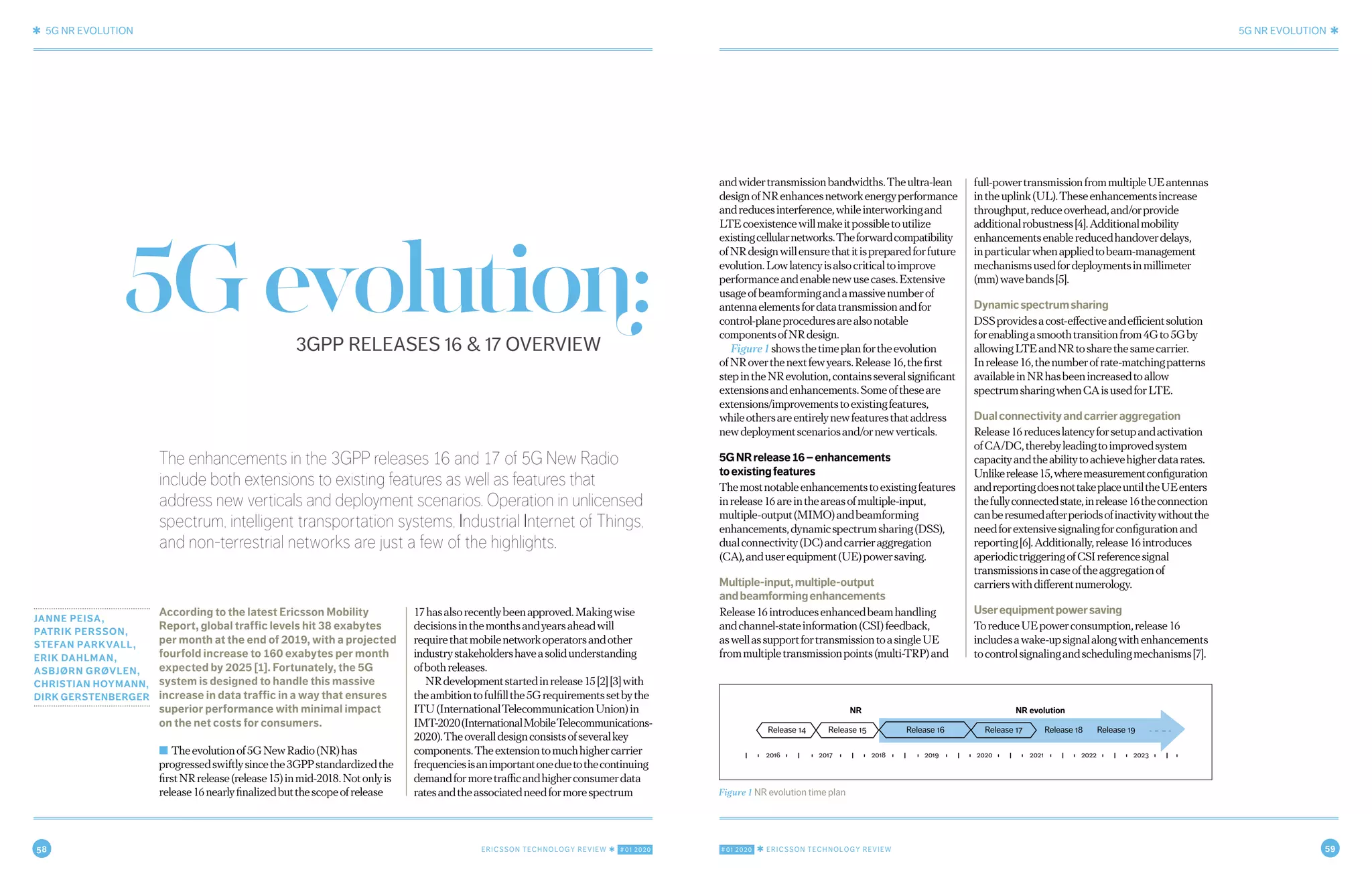 58 ERICSSON TECHNOLOGY REVIEW ✱ #01 2020 #01 2020 ✱ ERICSSON TECHNOLOGY REVIEW 59
✱ 5G NR EVOLUTION 5G NR EVOLUTION ✱
2 MARCH 9, 2020 ✱ ERICSSON TECHNOLOGY REVIEWERICSSON TECHNOLOGY REVIEW ✱ MARCH 9, 2020 3
The enhancements in the 3GPP releases 16 and 17 of 5G New Radio
include both extensions to existing features as well as features that
address new verticals and deployment scenarios. Operation in unlicensed
spectrum, intelligent transportation systems, Industrial Internet of Things,
and non-terrestrial networks are just a few of the highlights.
JANNE PEISA,
PATRIK PERSSON,
STEFAN PARKVALL,
ERIK DAHLMAN,
ASBJØRN GRØVLEN,
CHRISTIAN HOYMANN,
DIRK GERSTENBERGER
According to the latest Ericsson Mobility
Report, global traffic levels hit 38 exabytes
per month at the end of 2019, with a projected
fourfold increase to 160 exabytes per month
expected by 2025 [1]. Fortunately, the 5G
system is designed to handle this massive
increase in data traffic in a way that ensures
superior performance with minimal impact
on the net costs for consumers.
■ Theevolutionof5GNewRadio(NR)has
progressedswiftlysincethe3GPPstandardizedthe
firstNRrelease(release15)inmid-2018.Notonlyis
release16nearlyfinalizedbutthescopeofrelease
17hasalsorecentlybeenapproved.Makingwise
decisionsinthemonthsandyearsaheadwill
requirethatmobilenetworkoperatorsandother
industrystakeholdershaveasolidunderstanding
ofbothreleases.
NRdevelopmentstartedinrelease15[2][3]with
theambitiontofulfillthe5Grequirementssetbythe
ITU(InternationalTelecommunicationUnion)in
IMT-2020(InternationalMobileTelecommunications-
2020).Theoveralldesignconsistsofseveralkey
components.Theextensiontomuchhighercarrier
frequenciesisanimportantoneduetothecontinuing
demandformoretrafficandhigherconsumerdata
ratesandtheassociatedneedformorespectrum
andwidertransmissionbandwidths.Theultra-lean
designofNRenhancesnetworkenergyperformance
andreducesinterference,whileinterworkingand
LTEcoexistencewillmakeitpossibletoutilize
existingcellularnetworks.Theforwardcompatibility
ofNRdesignwillensurethatitispreparedforfuture
evolution.Lowlatencyisalsocriticaltoimprove
performanceandenablenewusecases.Extensive
usageofbeamformingandamassivenumberof
antennaelementsfordatatransmissionandfor
control-planeproceduresarealsonotable
componentsofNRdesign.
Figure1showsthetimeplanfortheevolution
ofNRoverthenextfewyears.Release16,thefirst
stepintheNRevolution,containsseveralsignificant
extensionsandenhancements.Someoftheseare
extensions/improvementstoexistingfeatures,
whileothersareentirelynewfeaturesthataddress
newdeploymentscenariosand/ornewverticals.
5GNRrelease16–enhancements
toexistingfeatures
Themostnotableenhancementstoexistingfeatures
inrelease16areintheareasofmultiple-input,
multiple-output(MIMO)andbeamforming
enhancements,dynamicspectrumsharing(DSS),
dualconnectivity(DC)andcarrieraggregation
(CA),anduserequipment(UE)powersaving.
Multiple-input,multiple-output
andbeamformingenhancements
Release16introducesenhancedbeamhandling
andchannel-stateinformation(CSI)feedback,
aswellassupportfortransmissiontoasingleUE
frommultipletransmissionpoints(multi-TRP)and
full-powertransmissionfrommultipleUEantennas
intheuplink(UL).Theseenhancementsincrease
throughput,reduceoverhead,and/orprovide
additionalrobustness[4].Additionalmobility
enhancementsenablereducedhandoverdelays,
inparticularwhenappliedtobeam-management
mechanismsusedfordeploymentsinmillimeter
(mm)wavebands[5].
Dynamicspectrumsharing
DSSprovidesacost-effectiveandefficientsolution
forenablingasmoothtransitionfrom4Gto5Gby
allowingLTEandNRtosharethesamecarrier.
Inrelease16,thenumberofrate-matchingpatterns
availableinNRhasbeenincreasedtoallow
spectrumsharingwhenCAisusedforLTE.
Dualconnectivityandcarrieraggregation
Release16reduceslatencyforsetupandactivation
ofCA/DC,therebyleadingtoimprovedsystem
capacityandtheabilitytoachievehigherdatarates.
Unlikerelease15,wheremeasurementconfiguration
andreportingdoesnottakeplaceuntiltheUEenters
thefullyconnectedstate,inrelease16theconnection
canberesumedafterperiodsofinactivitywithoutthe
needforextensivesignalingforconfigurationand
reporting[6].Additionally,release16introduces
aperiodictriggeringofCSIreferencesignal
transmissionsincaseoftheaggregationof
carrierswithdifferentnumerology.
Userequipmentpowersaving
ToreduceUEpowerconsumption,release16
includesawake-upsignalalongwithenhancements
tocontrolsignalingandschedulingmechanisms[7].
Figure 1 NR evolution time plan
Release 14
2016
Release 15
NR NR evolution
Release 16 Release 17 Release 18 Release 19
2017 2018 2019 2020 2021 2022 2023
5Gevolution:3GPP RELEASES 16 & 17 OVERVIEW
 
