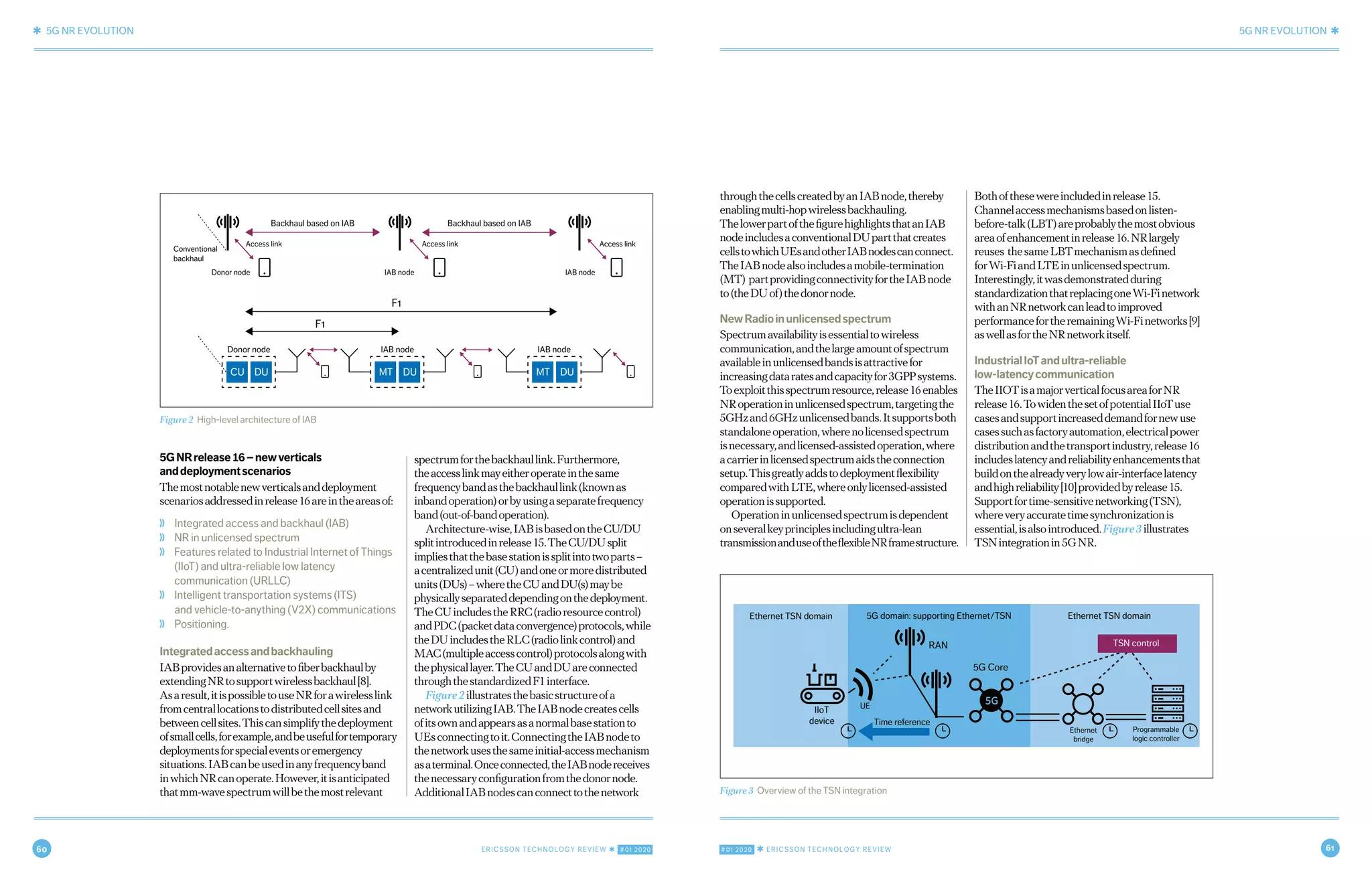 60 ERICSSON TECHNOLOGY REVIEW ✱ #01 2020 #01 2020 ✱ ERICSSON TECHNOLOGY REVIEW 61
✱ 5G NR EVOLUTION 5G NR EVOLUTION ✱
4 MARCH 9, 2020 ✱ ERICSSON TECHNOLOGY REVIEWERICSSON TECHNOLOGY REVIEW ✱ MARCH 9, 2020 5
throughthecellscreatedbyanIABnode,thereby
enablingmulti-hopwirelessbackhauling.
ThelowerpartofthefigurehighlightsthatanIAB
nodeincludesaconventionalDUpartthatcreates
cellstowhichUEsandotherIABnodescanconnect.
TheIABnodealsoincludesamobile-termination
(MT) partprovidingconnectivityfortheIABnode
to(theDUof)thedonornode.
NewRadioinunlicensedspectrum
Spectrumavailabilityisessentialtowireless
communication,andthelargeamountofspectrum
availableinunlicensedbandsisattractivefor
increasingdataratesandcapacityfor3GPPsystems.
Toexploitthisspectrumresource,release16enables
NRoperationinunlicensedspectrum,targetingthe
5GHzand6GHzunlicensedbands.Itsupportsboth
standaloneoperation,wherenolicensedspectrum
isnecessary,andlicensed-assistedoperation,where
acarrierinlicensedspectrumaidstheconnection
setup.Thisgreatlyaddstodeploymentflexibility
comparedwithLTE,whereonlylicensed-assisted
operationissupported.
Operationinunlicensedspectrumisdependent
onseveralkeyprinciplesincludingultra-lean
transmissionanduseoftheflexibleNRframestructure.
Bothofthesewereincludedinrelease15.
Channelaccessmechanismsbasedonlisten-
before-talk(LBT)areprobablythemostobvious
areaofenhancementinrelease16.NRlargely
reuses thesameLBTmechanismasdefined
forWi-FiandLTEinunlicensedspectrum.
Interestingly,itwasdemonstratedduring
standardizationthatreplacingoneWi-Finetwork
withanNRnetworkcanleadtoimproved
performancefortheremainingWi-Finetworks[9]
aswellasfortheNRnetworkitself.
IndustrialIoTandultra-reliable
low-latencycommunication
TheIIOTisamajorverticalfocusareaforNR
release16.TowidenthesetofpotentialIIoTuse
casesandsupportincreaseddemandfornewuse
casessuchasfactoryautomation,electricalpower
distributionandthetransportindustry,release16
includeslatencyandreliabilityenhancementsthat
buildonthealreadyverylowair-interfacelatency
andhighreliability[10]providedbyrelease15.
Supportfortime-sensitivenetworking(TSN),
whereveryaccuratetimesynchronizationis
essential,isalsointroduced.Figure3illustrates
TSNintegrationin5GNR.
5GNRrelease16–newverticals
anddeploymentscenarios
Themostnotablenewverticalsanddeployment
scenariosaddressedinrelease16areintheareasof:
❭ Integrated access and backhaul (IAB)
❭ NR in unlicensed spectrum
❭ Features related to Industrial Internet of Things
(IIoT) and ultra-reliable low latency
communication (URLLC)
❭ Intelligent transportation systems (ITS)
and vehicle-to-anything (V2X) communications
❭ Positioning.
Integratedaccessandbackhauling
IABprovidesanalternativetofiberbackhaulby
extendingNRtosupportwirelessbackhaul[8].
Asaresult,itispossibletouseNRforawirelesslink
fromcentrallocationstodistributedcellsitesand
betweencellsites.Thiscansimplifythedeployment
ofsmallcells,forexample,andbeusefulfortemporary
deploymentsforspecialeventsoremergency
situations.IABcanbeusedinanyfrequencyband
inwhichNRcanoperate.However,itisanticipated
thatmm-wavespectrumwillbethemostrelevant
spectrumforthebackhaullink.Furthermore,
theaccesslinkmayeitheroperateinthesame
frequencybandasthebackhaullink(knownas
inbandoperation)orbyusingaseparatefrequency
band(out-of-bandoperation).
Architecture-wise,IABisbasedontheCU/DU
splitintroducedinrelease15.TheCU/DUsplit
impliesthatthebasestationissplitintotwoparts–
acentralizedunit(CU)andoneormoredistributed
units(DUs)–wheretheCUandDU(s)maybe
physicallyseparateddependingonthedeployment.
TheCUincludestheRRC(radioresourcecontrol)
andPDC(packetdataconvergence)protocols,while
theDUincludestheRLC(radiolinkcontrol)and
MAC(multipleaccesscontrol)protocolsalongwith
thephysicallayer.TheCUandDUareconnected
throughthestandardizedF1interface.
Figure2illustratesthebasicstructureofa
networkutilizingIAB.TheIABnodecreatescells
ofitsownandappearsasanormalbasestationto
UEsconnectingtoit.ConnectingtheIABnodeto
thenetworkusesthesameinitial-accessmechanism
asaterminal.Onceconnected,theIABnodereceives
thenecessaryconfigurationfromthedonornode.
AdditionalIABnodescanconnecttothenetwork
Figure 2 High-level architecture of IAB
CU DU MT DU MT DU
F1
Donor node IAB node
Backhaul based on IAB
Access link
Donor node IAB node IAB node
Conventional
backhaul
Access link Access link
Backhaul based on IAB
IAB node
F1
Figure 3 Overview of the TSN integration
Ethernet TSN domain Ethernet TSN domain5G domain: supporting Ethernet/TSN
Time reference
IIoT
device
UE
5G Core
RAN
Ethernet
bridge
Programmable
logic controller
TSN control
 