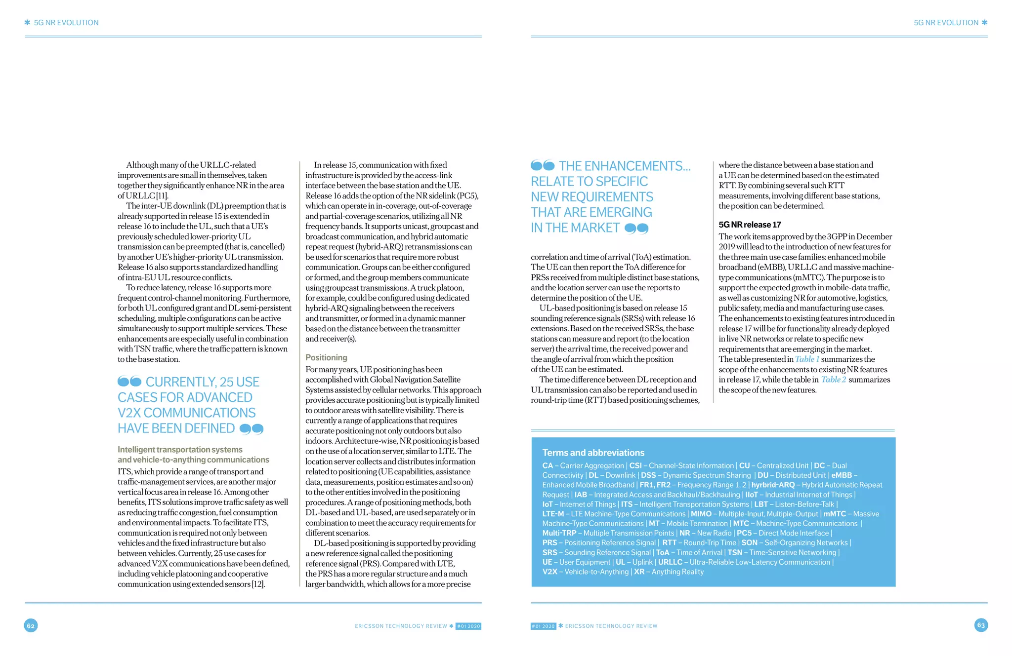 62 ERICSSON TECHNOLOGY REVIEW ✱ #01 2020 #01 2020 ✱ ERICSSON TECHNOLOGY REVIEW 63
✱ 5G NR EVOLUTION 5G NR EVOLUTION ✱
6 MARCH 9, 2020 ✱ ERICSSON TECHNOLOGY REVIEWERICSSON TECHNOLOGY REVIEW ✱ MARCH 9, 2020 7
AlthoughmanyoftheURLLC-related
improvementsaresmallinthemselves,taken
togethertheysignificantlyenhanceNRinthearea
ofURLLC[11].
Theinter-UEdownlink(DL)preemptionthatis
alreadysupportedinrelease15isextendedin
release16toincludetheUL,suchthataUE’s
previouslyscheduledlower-priorityUL
transmissioncanbepreempted(thatis,cancelled)
byanotherUE’shigher-priorityULtransmission.
Release16alsosupportsstandardizedhandling
ofintra-EUULresourceconflicts.
Toreducelatency,release16supportsmore
frequentcontrol-channelmonitoring.Furthermore,
forbothULconfiguredgrantandDLsemi-persistent
scheduling,multipleconfigurationscanbeactive
simultaneouslytosupportmultipleservices.These
enhancementsareespeciallyusefulincombination
withTSNtraffic,wherethetrafficpatternisknown
tothebasestation.
Intelligenttransportationsystems
andvehicle-to-anythingcommunications
ITS,whichprovidearangeoftransportand
traffic-managementservices,areanothermajor
verticalfocusareainrelease16.Amongother
benefits,ITSsolutionsimprovetrafficsafetyaswell
asreducingtrafficcongestion,fuelconsumption
andenvironmentalimpacts.TofacilitateITS,
communicationisrequirednotonlybetween
vehiclesandthefixedinfrastructurebutalso
betweenvehicles.Currently,25usecasesfor
advancedV2Xcommunicationshavebeendefined,
includingvehicleplatooningandcooperative
communicationusingextendedsensors[12].
Inrelease15,communicationwithfixed
infrastructureisprovidedbytheaccess-link
interfacebetweenthebasestationandtheUE.
Release16addstheoptionoftheNRsidelink(PC5),
whichcanoperateinin-coverage,out-of-coverage
andpartial-coveragescenarios,utilizingallNR
frequencybands.Itsupportsunicast,groupcastand
broadcastcommunication,andhybridautomatic
repeatrequest(hybrid-ARQ)retransmissionscan
beusedforscenariosthatrequiremorerobust
communication.Groupscanbeeitherconfigured
orformed,andthegroupmemberscommunicate
usinggroupcasttransmissions.Atruckplatoon,
forexample,couldbeconfiguredusingdedicated
hybrid-ARQsignalingbetweenthereceivers
andtransmitter,orformedinadynamicmanner
basedonthedistancebetweenthetransmitter
andreceiver(s).
Positioning
Formanyyears,UEpositioninghasbeen
accomplishedwithGlobalNavigationSatellite
Systemsassistedbycellularnetworks.Thisapproach
providesaccuratepositioningbutistypicallylimited
tooutdoorareaswithsatellitevisibility.Thereis
currentlyarangeofapplicationsthatrequires
accuratepositioningnotonlyoutdoorsbutalso
indoors.Architecture-wise,NRpositioningisbased
ontheuseofalocationserver,similartoLTE.The
locationservercollectsanddistributesinformation
relatedtopositioning(UEcapabilities,assistance
data,measurements,positionestimatesandsoon)
totheotherentitiesinvolvedinthepositioning
procedures.Arangeofpositioningmethods,both
DL-basedandUL-based,areusedseparatelyorin
combinationtomeettheaccuracyrequirementsfor
differentscenarios.
DL-basedpositioningissupportedbyproviding
anewreferencesignalcalledthepositioning
referencesignal(PRS).ComparedwithLTE,
thePRShasamoreregularstructureandamuch
largerbandwidth,whichallowsforamoreprecise
correlationandtimeofarrival(ToA)estimation.
TheUEcanthenreporttheToAdifferencefor
PRSsreceivedfrommultipledistinctbasestations,
andthelocationservercanusethereportsto
determinethepositionoftheUE.
UL-basedpositioningisbasedonrelease15
soundingreferencesignals(SRSs)withrelease16
extensions.BasedonthereceivedSRSs,thebase
stationscanmeasureandreport(tothelocation
server)thearrivaltime,thereceivedpowerand
theangleofarrivalfromwhichtheposition
oftheUEcanbeestimated.
ThetimedifferencebetweenDLreceptionand
ULtransmissioncanalsobereportedandusedin
round-triptime(RTT)basedpositioningschemes,
wherethedistancebetweenabasestationand
aUEcanbedeterminedbasedontheestimated
RTT.BycombiningseveralsuchRTT
measurements,involvingdifferentbasestations,
thepositioncanbedetermined.
5GNRrelease17
Theworkitemsapprovedbythe3GPPinDecember
2019willleadtotheintroductionofnewfeaturesfor
thethreemainusecasefamilies:enhancedmobile
broadband(eMBB),URLLC and massivemachine-
typecommunications(mMTC).Thepurposeisto
supporttheexpectedgrowthinmobile-datatraffic,
aswellascustomizingNRforautomotive,logistics,
publicsafety,mediaandmanufacturingusecases.
Theenhancementstoexistingfeaturesintroducedin
release17willbeforfunctionalityalreadydeployed
inliveNRnetworksorrelatetospecificnew
requirementsthatareemerginginthemarket.
ThetablepresentedinTable1summarizesthe
scopeoftheenhancementstoexistingNRfeatures
inrelease17,whilethetablein Table2 summarizes
thescopeofthenewfeatures.
Terms and abbreviations
CA – Carrier Aggregation | CSI – Channel-State Information | CU – Centralized Unit | DC – Dual
Connectivity | DL – Downlink | DSS – Dynamic Spectrum Sharing | DU – Distributed Unit | eMBB –
Enhanced Mobile Broadband | FR1, FR2 – Frequency Range 1, 2 | hyrbrid-ARQ – Hybrid Automatic Repeat
Request | IAB – Integrated Access and Backhaul/Backhauling | IIoT – Industrial Internet of Things |
IoT – Internet of Things | ITS – Intelligent Transportation Systems | LBT – Listen-Before-Talk |
LTE-M – LTE Machine-Type Communications | MIMO – Multiple-Input, Multiple-Output | mMTC – Massive
Machine-Type Communications | MT – Mobile Termination | MTC – Machine-Type Communications |
Multi-TRP – Multiple Transmission Points | NR – New Radio | PC5 – Direct Mode Interface |
PRS – Positioning Reference Signal | RTT – Round-Trip Time | SON – Self-Organizing Networks |
SRS – Sounding Reference Signal | ToA – Time of Arrival | TSN – Time-Sensitive Networking |
UE – User Equipment | UL – Uplink | URLLC – Ultra-Reliable Low-Latency Communication |
V2X – Vehicle-to-Anything | XR – Anything Reality
CURRENTLY, 25 USE
CASES FOR ADVANCED
V2X COMMUNICATIONS
HAVE BEEN DEFINED
THE ENHANCEMENTS…
RELATE TO SPECIFIC
NEW REQUIREMENTS
THAT ARE EMERGING
IN THE MARKET
 