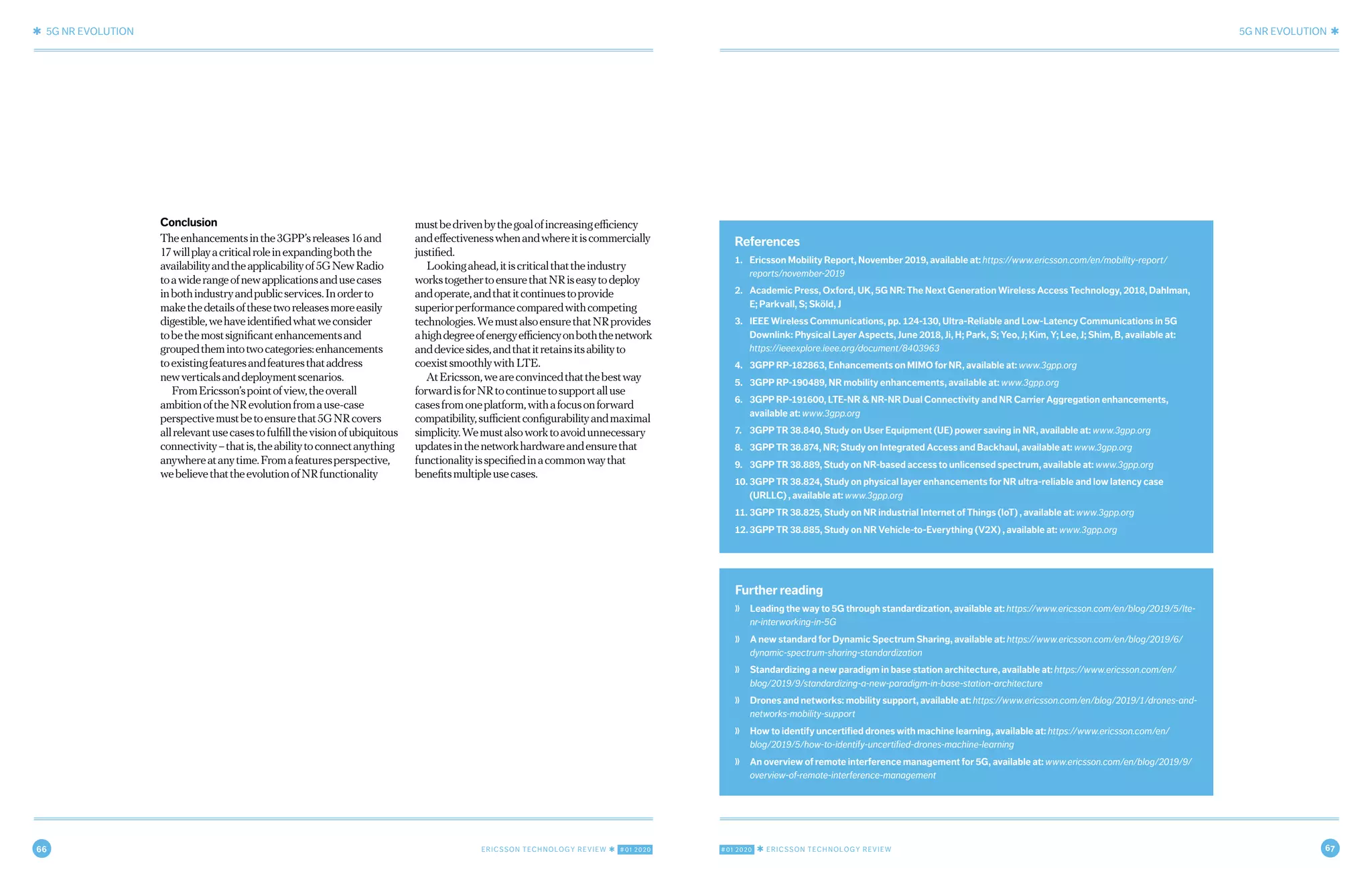 66 ERICSSON TECHNOLOGY REVIEW ✱ #01 2020 #01 2020 ✱ ERICSSON TECHNOLOGY REVIEW 67
✱ 5G NR EVOLUTION 5G NR EVOLUTION ✱
10 MARCH 9, 2020 ✱ ERICSSON TECHNOLOGY REVIEWERICSSON TECHNOLOGY REVIEW ✱ MARCH 9, 2020 11
Further reading
❭ Leading the way to 5G through standardization, available at: https://www.ericsson.com/en/blog/2019/5/lte-
nr-interworking-in-5G
❭ A new standard for Dynamic Spectrum Sharing, available at: https://www.ericsson.com/en/blog/2019/6/
dynamic-spectrum-sharing-standardization
❭ Standardizing a new paradigm in base station architecture, available at: https://www.ericsson.com/en/
blog/2019/9/standardizing-a-new-paradigm-in-base-station-architecture
❭ Drones and networks: mobility support, available at: https://www.ericsson.com/en/blog/2019/1/drones-and-
networks-mobility-support
❭ How to identify uncertified drones with machine learning, available at: https://www.ericsson.com/en/
blog/2019/5/how-to-identify-uncertified-drones-machine-learning
❭ An overview of remote interference management for 5G, available at: www.ericsson.com/en/blog/2019/9/
overview-of-remote-interference-management
References
1. Ericsson Mobility Report, November 2019, available at: https://www.ericsson.com/en/mobility-report/
reports/november-2019
2. Academic Press, Oxford, UK, 5G NR: The Next Generation Wireless Access Technology, 2018, Dahlman,
E; Parkvall, S; Sköld, J
3. IEEE Wireless Communications, pp. 124-130, Ultra-Reliable and Low-Latency Communications in 5G
Downlink: Physical Layer Aspects, June 2018, Ji, H; Park, S; Yeo, J; Kim, Y; Lee, J; Shim, B, available at:
https://ieeexplore.ieee.org/document/8403963
4. 3GPP RP-182863, Enhancements on MIMO for NR, available at: www.3gpp.org
5. 3GPP RP-190489, NR mobility enhancements, available at: www.3gpp.org
6. 3GPP RP-191600, LTE-NR & NR-NR Dual Connectivity and NR Carrier Aggregation enhancements,
available at: www.3gpp.org
7. 3GPP TR 38.840, Study on User Equipment (UE) power saving in NR, available at: www.3gpp.org
8. 3GPP TR 38.874, NR; Study on Integrated Access and Backhaul, available at: www.3gpp.org
9. 3GPP TR 38.889, Study on NR-based access to unlicensed spectrum, available at: www.3gpp.org
10. 3GPP TR 38.824, Study on physical layer enhancements for NR ultra-reliable and low latency case
(URLLC) , available at: www.3gpp.org
11. 3GPP TR 38.825, Study on NR industrial Internet of Things (IoT) , available at: www.3gpp.org
12.3GPP TR 38.885, Study on NR Vehicle-to-Everything (V2X) , available at: www.3gpp.org
Conclusion
Theenhancementsinthe3GPP’sreleases16and
17willplayacriticalroleinexpandingboththe
availabilityandtheapplicabilityof5GNewRadio
toawiderangeofnewapplicationsandusecases
inbothindustryandpublicservices.Inorderto
makethedetailsofthesetworeleasesmoreeasily
digestible,wehaveidentifiedwhatweconsider
tobethemostsignificantenhancementsand
groupedthemintotwocategories:enhancements
toexistingfeaturesandfeaturesthataddress
newverticalsanddeploymentscenarios.
FromEricsson’spointofview,theoverall
ambitionoftheNRevolutionfromause-case
perspectivemustbetoensurethat5GNRcovers
allrelevantusecasestofulfillthevisionofubiquitous
connectivity–thatis,theabilitytoconnectanything
anywhereatanytime.Fromafeaturesperspective,
webelievethattheevolutionofNRfunctionality
mustbedrivenbythegoalofincreasingefficiency
andeffectivenesswhenandwhereitiscommercially
justified.
Lookingahead,itiscriticalthattheindustry
workstogethertoensurethatNRiseasytodeploy
andoperate,andthatitcontinuestoprovide
superiorperformancecomparedwithcompeting
technologies.WemustalsoensurethatNRprovides
ahighdegreeofenergyefficiencyonboththenetwork
anddevicesides,andthatitretainsitsabilityto
coexistsmoothlywithLTE.
AtEricsson,weareconvincedthatthebestway
forwardisforNRtocontinuetosupportalluse
casesfromoneplatform,withafocusonforward
compatibility,sufficientconfigurabilityandmaximal
simplicity.Wemustalsoworktoavoidunnecessary
updatesinthenetworkhardwareandensurethat
functionalityisspecifiedinacommonwaythat
benefitsmultipleusecases.
 