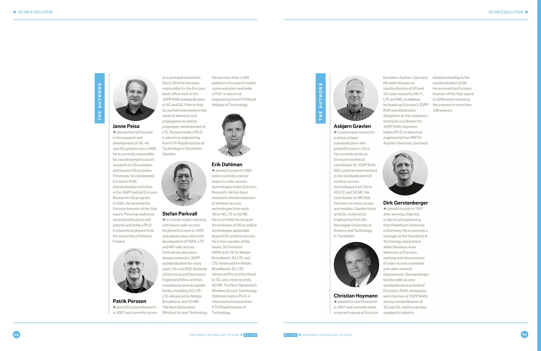 68 ERICSSON TECHNOLOGY REVIEW ✱ #01 2020 #01 2020 ✱ ERICSSON TECHNOLOGY REVIEW 69
✱ 5G NR EVOLUTION 5G NR EVOLUTION ✱
12 MARCH 9, 2020 ✱ ERICSSON TECHNOLOGY REVIEWERICSSON TECHNOLOGY REVIEW ✱ MARCH 9, 2020 13
theauthors
Asbjørn Grøvlen
◆ is a principal researcher
in physical layer
standardization who
joined Ericsson in 2014.
He currently works as
Ericsson’s technical
coordinator for 3GPP RAN
WG1 and has been involved
in the standardization of
wireless-access
technologies from 3G to
4G LTE and 5G NR. His
contribution to NR (5G)
has been on initial access
and mobility. Grøvlen holds
an M.Sc. in electrical
engineering from the
Norwegian University of
Science and Technology
in Trondheim.
Christian Hoymann
◆ joined Ericsson Research
in 2007 and currently leads
a research group at Ericsson
Eurolab in Aachen, Germany.
His team focuses on
standardization of 4G and
5G radio networks (Wi-Fi,
LTE and NR). In addition,
he heads up Ericsson’s 3GPP
RAN standardization
delegation as the company’s
technical coordinator for
3GPP RAN. Hoymann
holds a Ph.D. in electrical
engineering from RWTH
Aachen University, Germany.
Dirk Gerstenberger
◆ joined Ericsson in 1997
after earning a Dipl-Ing.
in electrical engineering
from Paderborn University
in Germany. He is currently a
manager at the Standards &
Technology department
within Business Area
Networks at Ericsson,
working with the evolution
of radio-access standards
and radio-network
deployments. Gerstenberger
led the radio-access
standardization as head of
Ericsson’s RAN1 delegation
and chairman of 3GPP RAN1
during standardization of
3G and 4G, and he was also
engaged in industry
initiatives leading to the
standardization of 5G.
He received the Ericsson
Inventor of the Year award
in 2008 and is named as
the inventor in more than
100 patents.
theauthors
Janne Peisa
◆ has worked at Ericsson
in the research and
development of 3G, 4G
and 5G systems since 1998.
He is currently responsible
for coordinating Ericsson’s
research on 5G evolution
and beyond 5G activities.
Previously, he coordinated
Ericsson’s RAN
standardization activities
in the 3GPP and led Ericsson
Research’s 5G program.
In 2001, he received the
Ericsson Inventor of the Year
award. Peisa has authored
several publications and
patents and holds a Ph.D.
in theoretical physics from
the University of Helsinki,
Finland.
Patrik Persson
◆ joined Ericsson Research
in 2007 and currently serves
as a principal researcher.
Since 2014 he has been
responsible for the Ericsson
back-office work in the
3GPP RAN standardization
of 4G and 5G. Prior to that,
he worked extensively in the
areas of antennas and
propagation as well as
proprietary development of
LTE. Persson holds a Ph.D.
in electrical engineering
from KTH Royal Institute of
Technology in Stockholm,
Sweden.
Stefan Parkvall
◆ is a senior expert working
with future radio access.
He joined Ericsson in 1999
and played a key role in the
development of HSPA, LTE
and NR radio access.
Parkvall has also been
deeply involved in 3GPP
standardization for many
years. He is an IEEE (Institute
of Electrical and Electronics
Engineers) fellow and has
coauthored several popular
books, including 4G: LTE/
LTE-Advanced for Mobile
Broadband, and 5G NR:
The Next Generation
Wireless Access Technology.
He has more than 1,500
patents in the area of mobile
communication and holds
a Ph.D. in electrical
engineering from KTH Royal
Institute of Technology.
Erik Dahlman
◆ joined Ericsson in 1993
and is currently a senior
expert in radio-access
technologies within Ericsson
Research. He has been
involved in the development
of wireless-access
technologies from early
3G to 4G LTE to 5G NR.
He is currently focusing on
the evolution of 5G as well as
technologies applicable
beyond 5G wireless access.
He is the coauthor of the
books 3G Evolution:
HSPA and LTE for Mobile
Broadband, 4G: LTE and
LTE-Advanced for Mobile
Broadband, 4G: LTE-
Advanced Pro and the Road
to 5G, and, most recently,
5G NR: The Next Generation
Wireless Access Technology.
Dahlman holds a Ph.D. in
telecommunications from
KTH Royal Institute of
Technology.
 