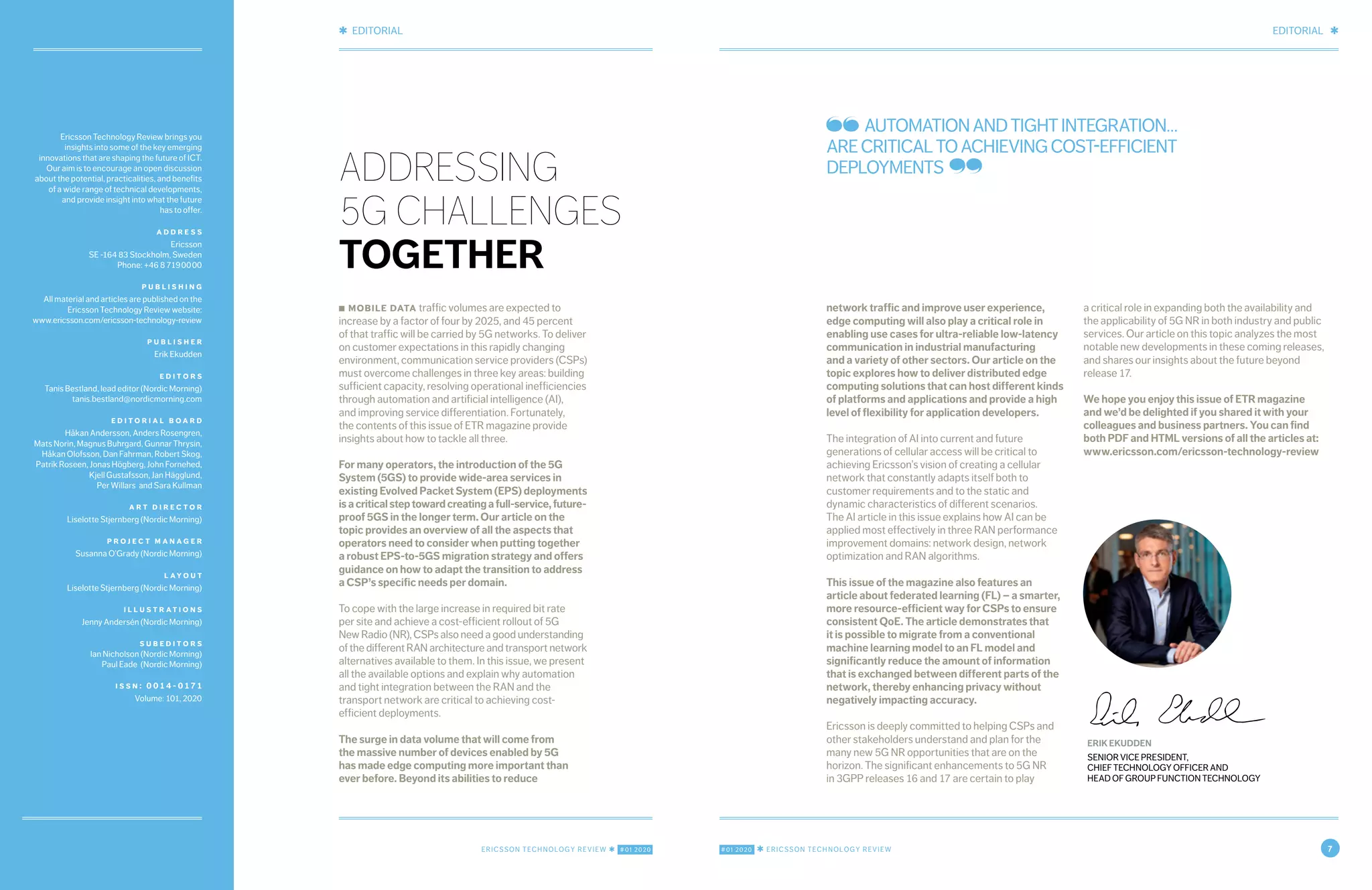 EDITORIAL ✱
#01 2020 ✱ ERICSSON TECHNOLOGY REVIEW 7
✱ EDITORIAL
ERICSSON TECHNOLOGY REVIEW ✱ #01 2020
Ericsson Technology Review brings you
insights into some of the key emerging
innovations that are shaping the future of ICT.
Our aim is to encourage an open discussion
about the potential, practicalities, and benefits
of a wide range of technical developments,
and provide insight into what the future
has to offer.
a d d r e s s
Ericsson
SE -164 83 Stockholm, Sweden
Phone: +46 8 719 00 00
p u b l i s h i n g
All material and articles are published on the
Ericsson Technology Review website:
www.ericsson.com/ericsson-technology-review
p u b l i s h e r
Erik Ekudden
e d i t o r s
Tanis Bestland, lead editor (Nordic Morning)
tanis.bestland@nordicmorning.com
e d i t o r i a l b o a r d
Håkan Andersson, Anders Rosengren,
Mats Norin, Magnus Buhrgard, Gunnar Thrysin,
Håkan Olofsson, Dan Fahrman, Robert Skog,
Patrik Roseen, Jonas Högberg, John Fornehed,
Kjell Gustafsson, Jan Hägglund,
Per Willars and Sara Kullman
a r t d i r e c t o r
Liselotte Stjernberg (Nordic Morning)
p r o j e c t m a n a g e r
Susanna O’Grady (Nordic Morning)
l ay o u t
Liselotte Stjernberg (Nordic Morning)
i l l u s t r at i o n s
Jenny Andersén (Nordic Morning)
s u b e d i t o r s
Ian Nicholson (Nordic Morning)
Paul Eade (Nordic Morning)
i s s n : 0 0 1 4 - 0 17 1
Volume: 101, 2020
AUTOMATIONANDTIGHTINTEGRATION…
ARECRITICALTOACHIEVINGCOST-EFFICIENT
DEPLOYMENTS
ERIK EKUDDEN
SENIOR VICE PRESIDENT,
CHIEF TECHNOLOGY OFFICER AND
HEAD OF GROUP FUNCTION TECHNOLOGY
■ mobile data traffic volumes are expected to
increase by a factor of four by 2025, and 45 percent
of that traffic will be carried by 5G networks. To deliver
on customer expectations in this rapidly changing
environment, communication service providers (CSPs)
must overcome challenges in three key areas: building
sufficient capacity, resolving operational inefficiencies
through automation and artificial intelligence (AI),
and improving service differentiation. Fortunately,
the contents of this issue of ETR magazine provide
insights about how to tackle all three.
For many operators, the introduction of the 5G
System (5GS) to provide wide-area services in
existing Evolved Packet System (EPS) deployments
isacriticalsteptowardcreatingafull-service,future-
proof 5GS in the longer term. Our article on the
topic provides an overview of all the aspects that
operators need to consider when putting together
a robust EPS-to-5GS migration strategy and offers
guidance on how to adapt the transition to address
a CSP’s specific needs per domain.
To cope with the large increase in required bit rate
per site and achieve a cost-efficient rollout of 5G
New Radio (NR), CSPs also need a good understanding
of the different RAN architecture and transport network
alternatives available to them. In this issue, we present
all the available options and explain why automation
and tight integration between the RAN and the
transport network are critical to achieving cost-
efficient deployments.
The surge in data volume that will come from
the massive number of devices enabled by 5G
has made edge computing more important than
ever before. Beyond its abilities to reduce
ADDRESSING
5G CHALLENGES
TOGETHER
network traffic and improve user experience,
edge computing will also play a critical role in
enabling use cases for ultra-reliable low-latency
communication in industrial manufacturing
and a variety of other sectors. Our article on the
topic explores how to deliver distributed edge
computing solutions that can host different kinds
of platforms and applications and provide a high
level of flexibility for application developers.
The integration of AI into current and future
generations of cellular access will be critical to
achieving Ericsson’s vision of creating a cellular
network that constantly adapts itself both to
customer requirements and to the static and
dynamic characteristics of different scenarios.
The AI article in this issue explains how AI can be
applied most effectively in three RAN performance
improvement domains: network design, network
optimization and RAN algorithms.
This issue of the magazine also features an
article about federated learning (FL) – a smarter,
more resource-efficient way for CSPs to ensure
consistent QoE. The article demonstrates that
it is possible to migrate from a conventional
machine learning model to an FL model and
significantly reduce the amount of information
that is exchanged between different parts of the
network, thereby enhancing privacy without
negatively impacting accuracy.
Ericsson is deeply committed to helping CSPs and
other stakeholders understand and plan for the
many new 5G NR opportunities that are on the
horizon. The significant enhancements to 5G NR
in 3GPP releases 16 and 17 are certain to play
a critical role in expanding both the availability and
the applicability of 5G NR in both industry and public
services. Our article on this topic analyzes the most
notable new developments in these coming releases,
and shares our insights about the future beyond
release 17.
We hope you enjoy this issue of ETR magazine
and we’d be delighted if you shared it with your
colleagues and business partners. You can find
both PDF and HTML versions of all the articles at:
www.ericsson.com/ericsson-technology-review
 