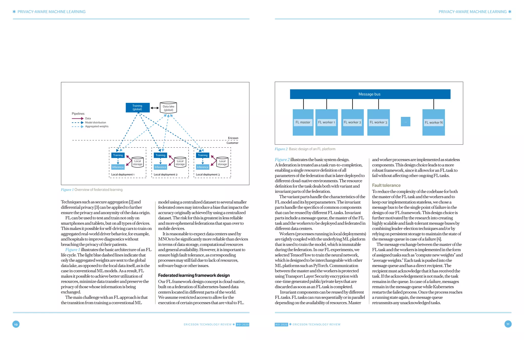 10 ERICSSON TECHNOLOGY REVIEW ✱ #01 2020 #01 2020 ✱ ERICSSON TECHNOLOGY REVIEW 11
✱ PRIVACY-AWARE MACHINE LEARNING PRIVACY-AWARE MACHINE LEARNING ✱
4 OCTOBER 21, 2019 ✱ ERICSSON TECHNOLOGY REVIEWERICSSON TECHNOLOGY REVIEW ✱ OCTOBER 21, 2019 5
Figure2illustratesthebasicsystemdesign.
Afederationistreatedasataskrun-to-completion,
enablingasingleresourcedefinitionofall
parametersofthefederationthatislaterdeployedto
differentcloud-nativeenvironments.Theresource
definitionforthetaskdealsbothwithvariantand
invariantpartsofthefederation.
Thevariantpartshandlethecharacteristicsofthe
FLmodelanditshyperparameters.Theinvariant
partshandlethespecificsofcommoncomponents
thatcanbereusedbydifferentFLtasks.Invariant
partsincludeamessagequeue,themasteroftheFL
taskandtheworkerstobedeployedandfederatedin
differentdatacenters.
Workers(processesrunninginlocaldeployments)
aretightlycoupledwiththeunderlyingMLplatform
thatisusedtotrainthemodel,whichisimmutable
duringthefederation.InourFLexperiments,we
selectedTensorFlowtotraintheneuralnetwork,
whichisdesignedtobeinterchangeablewithother
MLplatformssuchasPyTorch.Communication
betweenthemasterandtheworkersisprotected
usingTransportLayerSecurityencryptionwith
one-timegeneratedpublic/privatekeysthatare
discardedassoonasanFLtaskiscompleted.
Invariantcomponentscanbereusedbydifferent
FLtasks.FLtaskscanrunsequentiallyorinparallel
dependingontheavailabilityofresources.Master
andworkerprocessesareimplementedasstateless
components.Thisdesignchoiceleadstoamore
robustframework,sinceitallowsforanFLtaskto
failwithoutaffectingotherongoingFLtasks.
Faulttolerance
Toreducethecomplexityofthecodebaseforboth
themasteroftheFLtaskandtheworkersandto
keepourimplementationstateless,wechosea
messagebustobethesinglepointoffailureinthe
designofourFLframework.Thisdesignchoiceis
furthermotivatedbytheresearchintocreating
highlyscalableandfault-tolerantmessagebusesby
combiningleader-electiontechniquesand/orby
relyingonpersistentstoragetomaintainthestateof
themessagequeueincaseofafailure[4].
Themessageexchangebetweenthemasterofthe
FLtaskandtheworkersisimplementedintheform
ofassignedtaskssuchas“computenewweights”and
“averageweights.”Eachtaskispushedintothe
messagequeueandhasadirectrecipient.The
recipientmustacknowledgethatithasreceivedthe
task.Iftheacknowledgementisnotmade,thetask
remainsinthequeue.Incaseofafailure,messages
remaininthemessagequeuewhileKubernetes
restartsthefailedprocess.Oncetheprocessreaches
arunningstateagain,themessagequeue
retransmitsanyunacknowledgedtasks.
Techniquessuchassecureaggregation[2]and
differentialprivacy[3]canbeappliedtofurther
ensuretheprivacyandanonymityofthedataorigin.
FLcanbeusedtotestandtrainnotonlyon
smartphonesandtablets,butonalltypesofdevices.
Thismakesitpossibleforself-drivingcarstotrainon
aggregatedreal-worlddriverbehavior,forexample,
andhospitalstoimprovediagnosticswithout
breachingtheprivacyoftheirpatients.
Figure1illustratesthebasicarchitectureofanFL
lifecycle.Thelightbluedashedlinesindicatethat
onlytheaggregatedweightsaresenttotheglobal
datalake,asopposedtothelocaldataitself,asisthe
caseinconventionalMLmodels.Asaresult,FL
makesitpossibletoachievebetterutilizationof
resources,minimizedatatransferandpreservethe
privacyofthosewhoseinformationisbeing
exchanged.
ThemainchallengewithanFLapproachisthat
thetransitionfromtrainingaconventionalML
modelusingacentralizeddatasettoseveralsmaller
federatedonesmayintroduceabiasthatimpactsthe
accuracyoriginallyachievedbyusingacentralized
dataset.Theriskforthisisgreatestinlessreliable
andmoreephemeralfederationsthatspanoverto
mobiledevices.
Itisreasonabletoexpectdatacentersusedby
MNOstobesignificantlymorereliablethandevices
intermsofdatastorage,computationalresources
andgeneralavailability.However,itisimportantto
ensurehighfaulttolerance,ascorresponding
processesmaystillfailduetolackofresources,
softwarebugsorotherissues.
Federatedlearningframeworkdesign
OurFLframeworkdesignconceptiscloud-native,
builtonafederationofKubernetes-baseddata
centerslocatedindifferentpartsoftheworld.
Weassumerestrictedaccesstoallowforthe
executionofcertainprocessesthatarevitaltoFL.
Figure 2 Basic design of an FL platform
Message bus
FL master FL worker 1 FL worker 2 FL worker 3 FL worker N...
Figure 1 Overview of federated learning
Training
(global)
Training
Inference
Data lake
(global)
Pipelines
Data
Model distribution
Aggregated weights
Ericsson
Customer
Local deployment 1
Training
Inference
Local deployment 2
Training
Inference
Local deployment 3
Local
storage
Local
storage
Local
storage
 