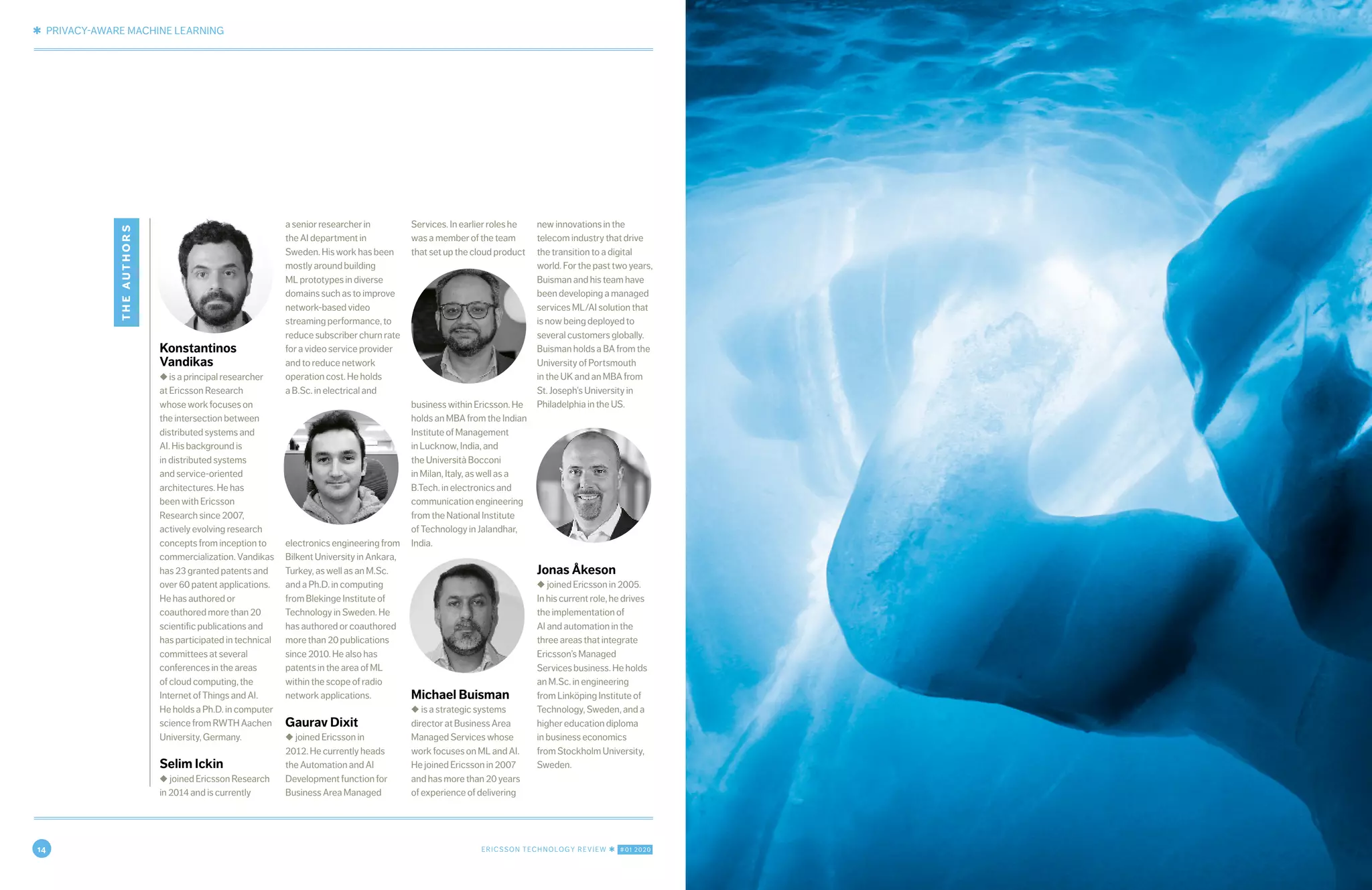 14 ERICSSON TECHNOLOGY REVIEW ✱ #01 2020
✱ PRIVACY-AWARE MACHINE LEARNING
10 ERICSSON TECHNOLOGY REVIEW ✱ OCTOBER 21, 2019
Konstantinos
Vandikas
◆ is a principal researcher
at Ericsson Research
whose work focuses on
the intersection between
distributed systems and
AI. His background is
in distributed systems
and service-oriented
architectures. He has
been with Ericsson
Research since 2007,
actively evolving research
concepts from inception to
commercialization. Vandikas
has 23 granted patents and
over 60 patent applications.
He has authored or
coauthored more than 20
scientific publications and
has participated in technical
committees at several
conferences in the areas
of cloud computing, the
Internet of Things and AI.
He holds a Ph.D. in computer
science from RWTH Aachen
University, Germany.
Selim Ickin
◆ joined Ericsson Research
in 2014 and is currently
a senior researcher in
the AI department in
Sweden. His work has been
mostly around building
ML prototypes in diverse
domains such as to improve
network-based video
streaming performance, to
reduce subscriber churn rate
for a video service provider
and to reduce network
operation cost. He holds
a B.Sc. in electrical and
electronics engineering from
Bilkent University in Ankara,
Turkey, as well as an M.Sc.
and a Ph.D. in computing
from Blekinge Institute of
Technology in Sweden. He
has authored or coauthored
more than 20 publications
since 2010. He also has
patents in the area of ML
within the scope of radio
network applications.
Gaurav Dixit
◆ joined Ericsson in
2012. He currently heads
the Automation and AI
Development function for
Business Area Managed
Services. In earlier roles he
was a member of the team
that set up the cloud product
business within Ericsson. He
holds an MBA from the Indian
Institute of Management
in Lucknow, India, and
the Università Bocconi
in Milan, Italy, as well as a
B.Tech. in electronics and
communication engineering
from the National Institute
of Technology in Jalandhar,
India.
Michael Buisman
◆ is a strategic systems
director at Business Area
Managed Services whose
work focuses on ML and AI.
He joined Ericsson in 2007
and has more than 20 years
of experience of delivering
new innovations in the
telecom industry that drive
the transition to a digital
world. For the past two years,
Buisman and his team have
been developing a managed
services ML/AI solution that
is now being deployed to
several customers globally.
Buisman holds a BA from the
University of Portsmouth
in the UK and an MBA from
St. Joseph’s University in
Philadelphia in the US.
Jonas Åkeson
◆ joined Ericsson in 2005.
In his current role, he drives
the implementation of
AI and automation in the
three areas that integrate
Ericsson’s Managed
Services business. He holds
an M.Sc. in engineering
from Linköping Institute of
Technology, Sweden, and a
higher education diploma
in business economics
from Stockholm University,
Sweden.
theauthors
 