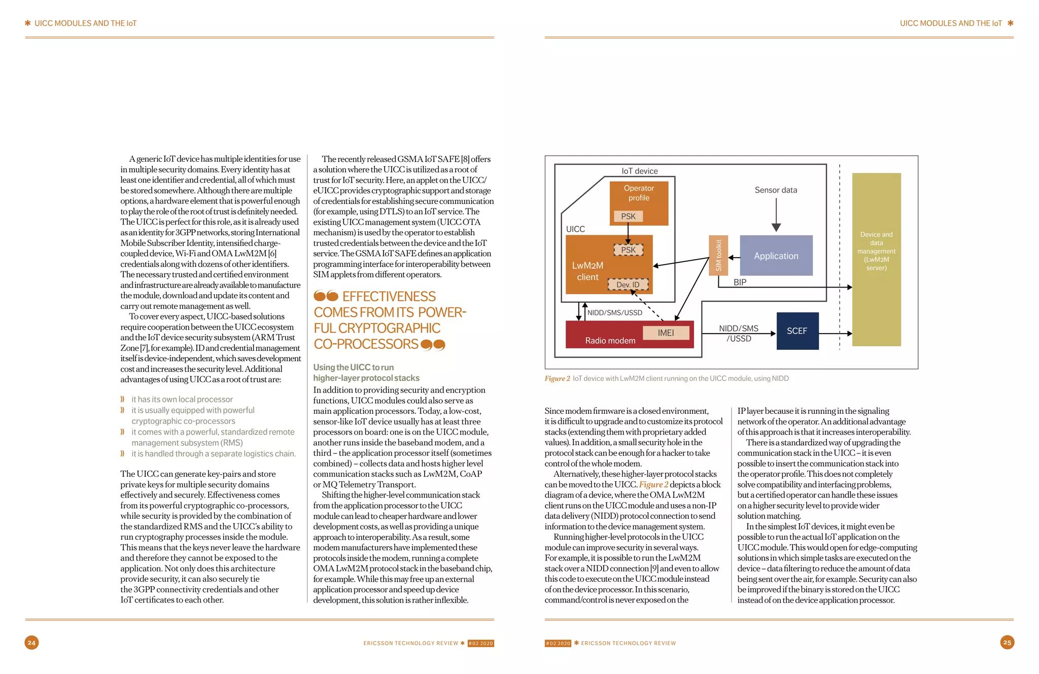 24 #02 2020 ✱ ERICSSON TECHNOLOGY REVIEWERICSSON TECHNOLOGY REVIEW ✱ #02 2020 25
AgenericIoTdevicehasmultipleidentitiesforuse
inmultiplesecuritydomains.Everyidentityhasat
leastoneidentifierandcredential,allofwhichmust
bestoredsomewhere.Althoughtherearemultiple
options,ahardwareelementthatispowerfulenough
toplaytheroleoftherootoftrustisdefinitelyneeded.
TheUICCisperfectforthisrole,asitisalreadyused
asanidentityfor3GPPnetworks,storingInternational
MobileSubscriberIdentity,intensifiedcharge-
coupleddevice,Wi-FiandOMALwM2M[6]
credentialsalongwithdozensofotheridentifiers.
Thenecessarytrustedandcertifiedenvironment
andinfrastructurearealreadyavailabletomanufacture
themodule,downloadandupdateitscontentand
carryoutremotemanagementaswell.
Tocovereveryaspect,UICC-basedsolutions
requirecooperationbetweentheUICCecosystem
andtheIoTdevicesecuritysubsystem(ARMTrust
Zone[7],forexample).IDandcredentialmanagement
itselfisdevice-independent,whichsavesdevelopment
costandincreasesthesecuritylevel.Additional
advantagesofusingUICCasarootoftrustare:
❭ it has its own local processor
❭ it is usually equipped with powerful
cryptographic co-processors
❭ it comes with a powerful, standardized remote
management subsystem (RMS)
❭ it is handled through a separate logistics chain.
The UICC can generate key-pairs and store
private keys for multiple security domains
effectively and securely. Effectiveness comes
from its powerful cryptographic co-processors,
while security is provided by the combination of
the standardized RMS and the UICC’s ability to
run cryptography processes inside the module.
This means that the keys never leave the hardware
and therefore they cannot be exposed to the
application. Not only does this architecture
provide security, it can also securely tie
the 3GPP connectivity credentials and other
IoT certificates to each other.
Sincemodemfirmwareisaclosedenvironment,
itisdifficulttoupgradeandtocustomizeitsprotocol
stacks(extendingthemwithproprietaryadded
values).Inaddition,asmallsecurityholeinthe
protocolstackcanbeenoughforahackertotake
controlofthewholemodem.
Alternatively,thesehigher-layerprotocolstacks
canbemovedtotheUICC.Figure2depictsablock
diagramofadevice,wheretheOMALwM2M
clientrunsontheUICCmoduleandusesanon-IP
datadelivery(NIDD)protocolconnectiontosend
informationtothedevicemanagementsystem.
Runninghigher-levelprotocolsintheUICC
modulecanimprovesecurityinseveralways.
Forexample,itispossibletoruntheLwM2M
stackoveraNIDDconnection[9]andeventoallow
thiscodetoexecuteontheUICCmoduleinstead
ofonthedeviceprocessor.Inthisscenario,
command/controlisneverexposedonthe
IPlayerbecauseitisrunninginthesignaling
networkoftheoperator.Anadditionaladvantage
ofthisapproachisthatitincreasesinteroperability.
Thereisastandardizedwayofupgradingthe
communicationstackintheUICC–itiseven
possibletoinsertthecommunicationstackinto
theoperatorprofile.Thisdoesnotcompletely
solvecompatibilityandinterfacingproblems,
butacertifiedoperatorcanhandletheseissues
onahighersecurityleveltoprovidewider
solutionmatching.
InthesimplestIoTdevices,itmightevenbe
possibletoruntheactualIoTapplicationonthe
UICCmodule.Thiswouldopenforedge-computing
solutionsinwhichsimpletasksareexecutedonthe
device–datafilteringtoreducetheamountofdata
beingsentovertheair,forexample.Securitycanalso
beimprovedifthebinaryisstoredontheUICC
insteadofonthedeviceapplicationprocessor.
TherecentlyreleasedGSMAIoTSAFE[8]offers
asolutionwheretheUICCisutilizedasarootof
trustforIoTsecurity.Here,anappletontheUICC/
eUICCprovidescryptographicsupportandstorage
ofcredentialsforestablishingsecurecommunication
(forexample,usingDTLS)toanIoTservice.The
existingUICCmanagementsystem(UICCOTA
mechanism)isusedbytheoperatortoestablish
trustedcredentialsbetweenthedeviceandtheIoT
service.TheGSMAIoTSAFEdefinesanapplication
programminginterfaceforinteroperabilitybetween
SIMappletsfromdifferentoperators.
UsingtheUICCtorun
higher-layerprotocolstacks
In addition to providing security and encryption
functions, UICC modules could also serve as
main application processors. Today, a low-cost,
sensor-like IoT device usually has at least three
processors on board: one is on the UICC module,
another runs inside the baseband modem, and a
third – the application processor itself (sometimes
combined) – collects data and hosts higher level
communication stacks such as LwM2M, CoAP
or MQ Telemetry Transport.
Shiftingthehigher-levelcommunicationstack
fromtheapplicationprocessortotheUICC
modulecanleadtocheaperhardwareandlower
developmentcosts,aswellasprovidingaunique
approachtointeroperability.Asaresult,some
modemmanufacturershaveimplementedthese
protocolsinsidethemodem,runningacomplete
OMALwM2Mprotocolstackinthebasebandchip,
forexample.Whilethismayfreeupanexternal
applicationprocessorandspeedupdevice
development,thissolutionisratherinflexible.
Figure 2 IoT device with LwM2M client running on the UICC module, using NIDD
Application
Operator
profile
PSK
IMEI
BIP
Sensor data
IoT device
UICC
PSK
NIDD/SMS/USSD
NIDD/SMS
/USSD
Dev. ID
SCEF
Radio modem
LwM2M
client
Device and
data
management
(LwM2M
server)
SIMtoolkit
EFFECTIVENESS
COMESFROMITS POWER-
FULCRYPTOGRAPHIC
CO-PROCESSORS
✱ UICC MODULES AND THE IoT UICC MODULES AND THE IoT ✱
6 7APRIL 14, 2020 ✱ ERICSSON TECHNOLOGY REVIEWERICSSON TECHNOLOGY REVIEW ✱ APRIL 14, 2020
 