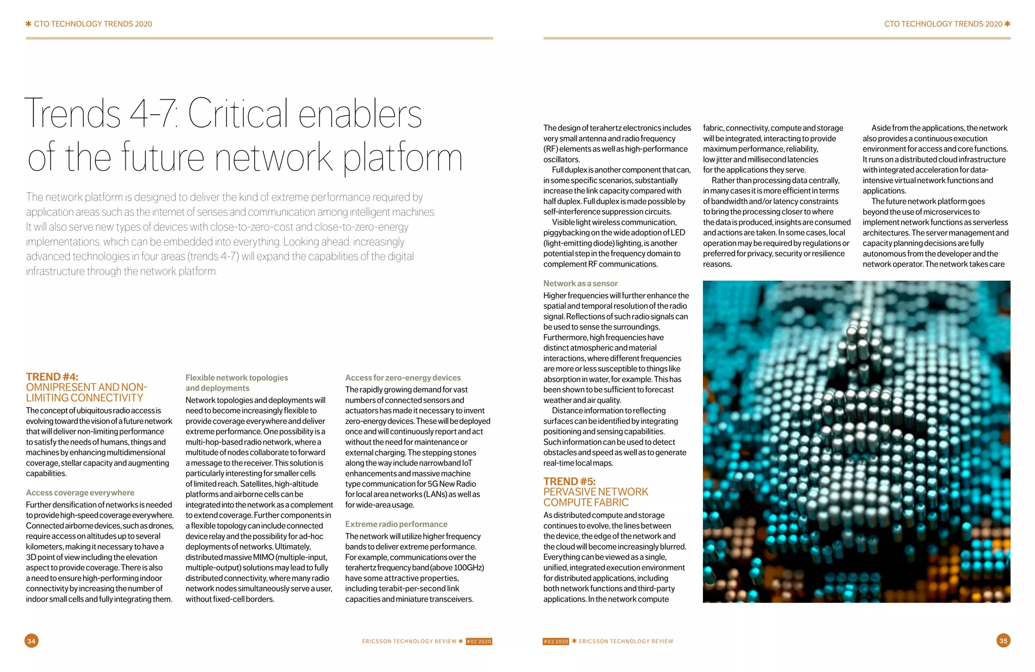 ✱ CTO TECHNOLOGY TRENDS 2020 CTO TECHNOLOGY TRENDS 2020 ✱
TREND#4:
OMNIPRESENTANDNON-
LIMITINGCONNECTIVITY
Theconceptofubiquitousradioaccessis
evolvingtowardthevisionofafuturenetwork
thatwilldelivernon-limitingperformance
tosatisfytheneedsofhumans,thingsand
machinesbyenhancingmultidimensional
coverage,stellarcapacityandaugmenting
capabilities.
Accesscoverageeverywhere
Furtherdensificationofnetworksisneeded
toprovidehigh-speedcoverageeverywhere.
Connectedairbornedevices,suchasdrones,
requireaccessonaltitudesuptoseveral
kilometers,makingitnecessarytohavea
3Dpointofviewincludingtheelevation
aspecttoprovidecoverage.Thereisalso
aneedtoensurehigh-performingindoor
connectivitybyincreasingthenumberof
indoorsmallcellsandfullyintegratingthem.
Flexiblenetworktopologies
anddeployments
Networktopologiesanddeploymentswill
needtobecomeincreasinglyflexibleto
providecoverageeverywhereanddeliver
extremeperformance.Onepossibilityisa
multi-hop-basedradionetwork,wherea
multitudeofnodescollaboratetoforward
amessagetothereceiver.Thissolutionis
particularlyinterestingforsmallercells
oflimitedreach.Satellites,high-altitude
platformsandairbornecellscanbe
integratedintothenetworkasacomplement
toextendcoverage.Furthercomponentsin
aflexibletopologycanincludeconnected
devicerelayandthepossibilityforad-hoc
deploymentsofnetworks.Ultimately,
distributedmassiveMIMO(multiple-input,
multiple-output)solutionsmayleadtofully
distributedconnectivity,wheremanyradio
networknodessimultaneouslyserveauser,
withoutfixed-cellborders.
Accessforzero-energydevices
Therapidlygrowingdemandforvast
numbersofconnectedsensorsand
actuatorshasmadeitnecessarytoinvent
zero-energydevices.Thesewillbedeployed
onceandwillcontinuouslyreportandact
withouttheneedformaintenanceor
externalcharging.Thesteppingstones
alongthewayincludenarrowbandIoT
enhancementsandmassivemachine
typecommunicationfor5GNewRadio
forlocalareanetworks(LANs)aswellas
forwide-areausage.
Extremeradioperformance
Thenetworkwillutilizehigherfrequency
bandstodeliverextremeperformance.
Forexample,communicationsoverthe
terahertzfrequencyband(above100GHz)
havesomeattractiveproperties,
includingterabit-per-secondlink
capacitiesandminiaturetransceivers.
Trends 4-7: Critical enablers
of the future network platform
The network platform is designed to deliver the kind of extreme performance required by
applicationareassuchastheinternetofsensesandcommunicationamongintelligentmachines.
It will also serve new types of devices with close-to-zero-cost and close-to-zero-energy
implementations, which can be embedded into everything. Looking ahead, increasingly
advanced technologies in four areas (trends 4-7) will expand the capabilities of the digital
infrastructure through the network platform.
Thedesignofterahertzelectronicsincludes
verysmallantennaandradiofrequency
(RF)elementsaswellashigh-performance
oscillators.
Fullduplexisanothercomponentthatcan,
insomespecificscenarios,substantially
increasethelinkcapacitycomparedwith
halfduplex.Fullduplexismadepossibleby
self-interferencesuppressioncircuits.
Visiblelightwirelesscommunication,
piggybackingonthewideadoptionofLED
(light-emittingdiode)lighting,isanother
potentialstepinthefrequencydomainto
complementRFcommunications.
Networkasasensor
Higherfrequencieswillfurtherenhancethe
spatialandtemporalresolutionoftheradio
signal.Reflectionsofsuchradiosignalscan
beusedtosensethesurroundings.
Furthermore,highfrequencieshave
distinctatmosphericandmaterial
interactions,wheredifferentfrequencies
aremoreorlesssusceptibletothingslike
absorptioninwater,forexample.Thishas
beenshowntobesufficienttoforecast
weatherandairquality.
Distanceinformationtoreflecting
surfacescanbeidentifiedbyintegrating
positioningandsensingcapabilities.
Suchinformationcanbeusedtodetect
obstaclesandspeedaswellastogenerate
real-timelocalmaps.
TREND#5:
PERVASIVENETWORK
COMPUTEFABRIC
Asdistributedcomputeandstorage
continuestoevolve,thelinesbetween
thedevice,theedgeofthenetworkand
thecloudwillbecomeincreasinglyblurred.
Everythingcanbeviewedasasingle,
unified,integratedexecutionenvironment
fordistributedapplications,including
bothnetworkfunctionsandthird-party
applications.Inthenetworkcompute
fabric,connectivity,computeandstorage
willbeintegrated,interactingtoprovide
maximumperformance,reliability,
lowjitterandmillisecondlatencies
fortheapplicationstheyserve.
Ratherthanprocessingdatacentrally,
inmanycasesitismoreefficientinterms
ofbandwidthand/orlatencyconstraints
tobringtheprocessingclosertowhere
thedataisproduced,insightsareconsumed
andactionsaretaken.Insomecases,local
operationmayberequiredbyregulationsor
preferredforprivacy,securityorresilience
reasons.
Asidefromtheapplications,thenetwork
alsoprovidesacontinuousexecution
environmentforaccessandcorefunctions.
Itrunsonadistributedcloudinfrastructure
withintegratedaccelerationfordata-
intensivevirtualnetworkfunctionsand
applications.
Thefuturenetworkplatformgoes
beyondtheuseofmicroservicesto
implementnetworkfunctionsasserverless
architectures.Theservermanagementand
capacityplanningdecisionsarefully
autonomousfromthedeveloperandthe
networkoperator.Thenetworktakescare
34 #02 2020 ✱ ERICSSON TECHNOLOGY REVIEWERICSSON TECHNOLOGY REVIEW ✱ #02 2020 35
 