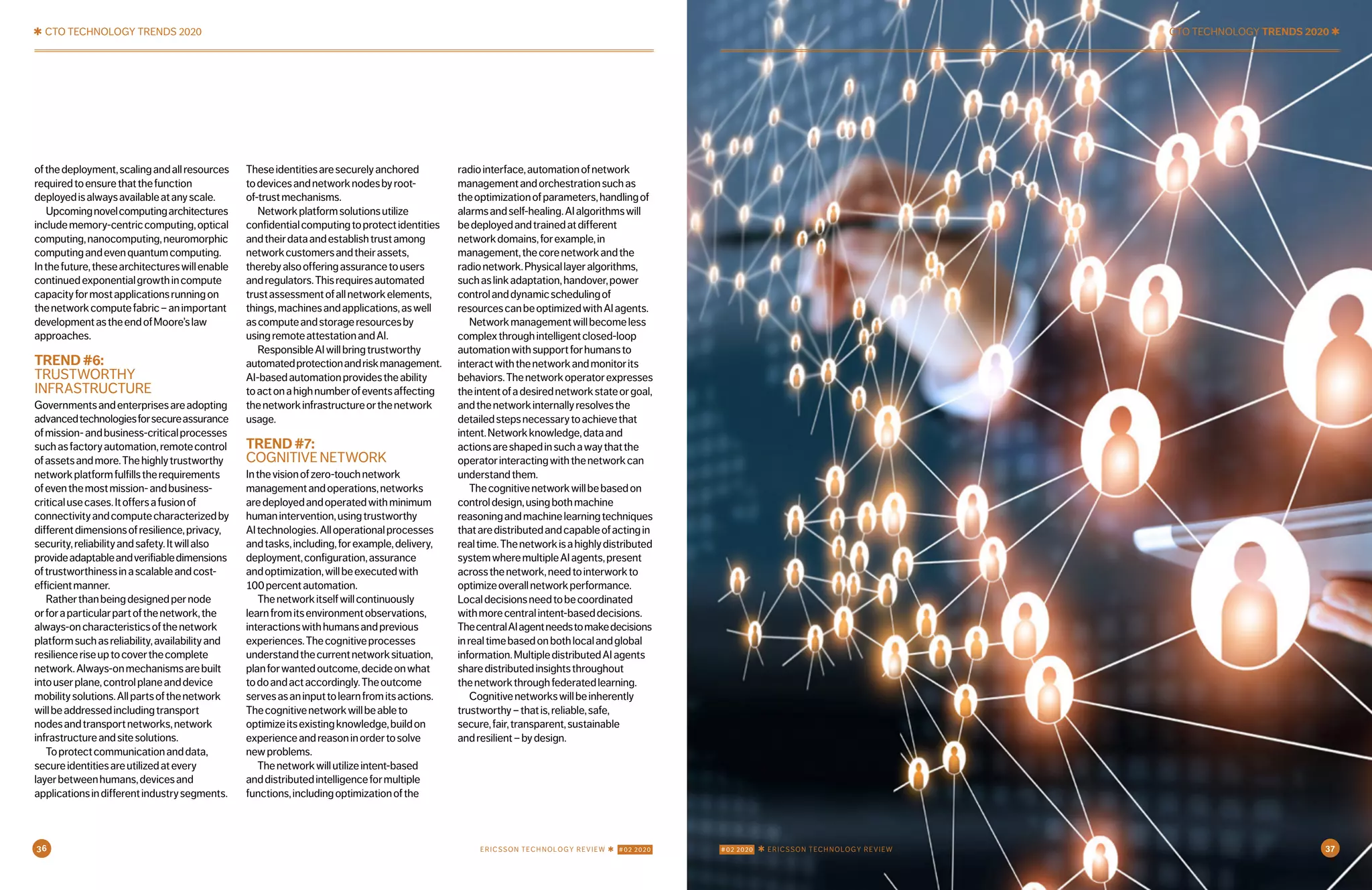 ✱ CTO TECHNOLOGY TRENDS 2020
ofthedeployment,scalingandallresources
requiredtoensurethatthefunction
deployedisalwaysavailableatanyscale.
Upcomingnovelcomputingarchitectures
includememory-centriccomputing,optical
computing,nanocomputing,neuromorphic
computingandevenquantumcomputing.
Inthefuture,thesearchitectureswillenable
continuedexponentialgrowthincompute
capacityformostapplicationsrunningon
thenetworkcomputefabric–animportant
developmentastheendofMoore’slaw
approaches.
TREND#6:
TRUSTWORTHY
INFRASTRUCTURE
Governmentsandenterprisesareadopting
advancedtechnologiesforsecureassurance
ofmission-andbusiness-criticalprocesses
suchasfactoryautomation,remotecontrol
ofassetsandmore.Thehighlytrustworthy
networkplatformfulfillstherequirements
ofeventhemostmission-andbusiness-
criticalusecases.Itoffersafusionof
connectivityandcomputecharacterizedby
differentdimensionsofresilience,privacy,
security,reliabilityandsafety.Itwillalso
provideadaptableandverifiabledimensions
oftrustworthinessinascalableandcost-
efficientmanner.
Ratherthanbeingdesignedpernode
orforaparticularpartofthenetwork,the
always-oncharacteristicsofthenetwork
platformsuchasreliability,availabilityand
resilienceriseuptocoverthecomplete
network.Always-onmechanismsarebuilt
intouserplane,controlplaneanddevice
mobilitysolutions.Allpartsofthenetwork
willbeaddressedincludingtransport
nodesandtransportnetworks,network
infrastructureandsitesolutions.
Toprotectcommunicationanddata,
secureidentitiesareutilizedatevery
layerbetweenhumans,devicesand
applicationsindifferentindustrysegments.
Theseidentitiesaresecurelyanchored
todevicesandnetworknodesbyroot-
of-trustmechanisms.
Networkplatformsolutionsutilize
confidentialcomputingtoprotectidentities
andtheirdataandestablishtrustamong
networkcustomersandtheirassets,
therebyalsoofferingassurancetousers
andregulators.Thisrequiresautomated
trustassessmentofallnetworkelements,
things,machinesandapplications,aswell
ascomputeandstorageresourcesby
usingremoteattestationandAI.
ResponsibleAIwillbringtrustworthy
automatedprotectionandriskmanagement.
AI-basedautomationprovidestheability
toactonahighnumberofeventsaffecting
thenetworkinfrastructureorthenetwork
usage.
TREND#7:
COGNITIVENETWORK
Inthevisionofzero-touchnetwork
managementandoperations,networks
aredeployedandoperatedwithminimum
humanintervention,usingtrustworthy
AItechnologies.Alloperationalprocesses
andtasks,including,forexample,delivery,
deployment,configuration,assurance
andoptimization,willbeexecutedwith
100percentautomation.
Thenetworkitselfwillcontinuously
learnfromitsenvironmentobservations,
interactionswithhumansandprevious
experiences.Thecognitiveprocesses
understandthecurrentnetworksituation,
planforwantedoutcome,decideonwhat
todoandactaccordingly.Theoutcome
servesasaninputtolearnfromitsactions.
Thecognitivenetworkwillbeableto
optimizeitsexistingknowledge,buildon
experienceandreasoninordertosolve
newproblems.
Thenetworkwillutilizeintent-based
anddistributedintelligenceformultiple
functions,includingoptimizationofthe
radiointerface,automationofnetwork
managementandorchestrationsuchas
theoptimizationofparameters,handlingof
alarmsandself-healing.AIalgorithmswill
bedeployedandtrainedatdifferent
networkdomains,forexample,in
management,thecorenetworkandthe
radionetwork.Physicallayeralgorithms,
suchaslinkadaptation,handover,power
controlanddynamicschedulingof
resourcescanbeoptimizedwithAIagents.
Networkmanagementwillbecomeless
complexthroughintelligentclosed-loop
automationwithsupportforhumansto
interactwiththenetworkandmonitorits
behaviors.Thenetworkoperatorexpresses
theintentofadesirednetworkstateorgoal,
andthenetworkinternallyresolvesthe
detailedstepsnecessarytoachievethat
intent.Networkknowledge,dataand
actionsareshapedinsuchawaythatthe
operatorinteractingwiththenetworkcan
understandthem.
Thecognitivenetworkwillbebasedon
controldesign,usingbothmachine
reasoningandmachinelearningtechniques
thataredistributedandcapableofactingin
realtime.Thenetworkisahighlydistributed
systemwheremultipleAIagents,present
acrossthenetwork,needtointerworkto
optimizeoverallnetworkperformance.
Localdecisionsneedtobecoordinated
withmorecentralintent-baseddecisions.
ThecentralAIagentneedstomakedecisions
inrealtimebasedonbothlocalandglobal
information.MultipledistributedAIagents
sharedistributedinsightsthroughout
thenetworkthroughfederatedlearning.
Cognitivenetworkswillbeinherently
trustworthy–thatis,reliable,safe,
secure,fair,transparent,sustainable
andresilient–bydesign.
CTO TECHNOLOGY TRENDS 2020 ✱
36 #02 2020 ✱ ERICSSON TECHNOLOGY REVIEWERICSSON TECHNOLOGY REVIEW ✱ #02 2020 37
 