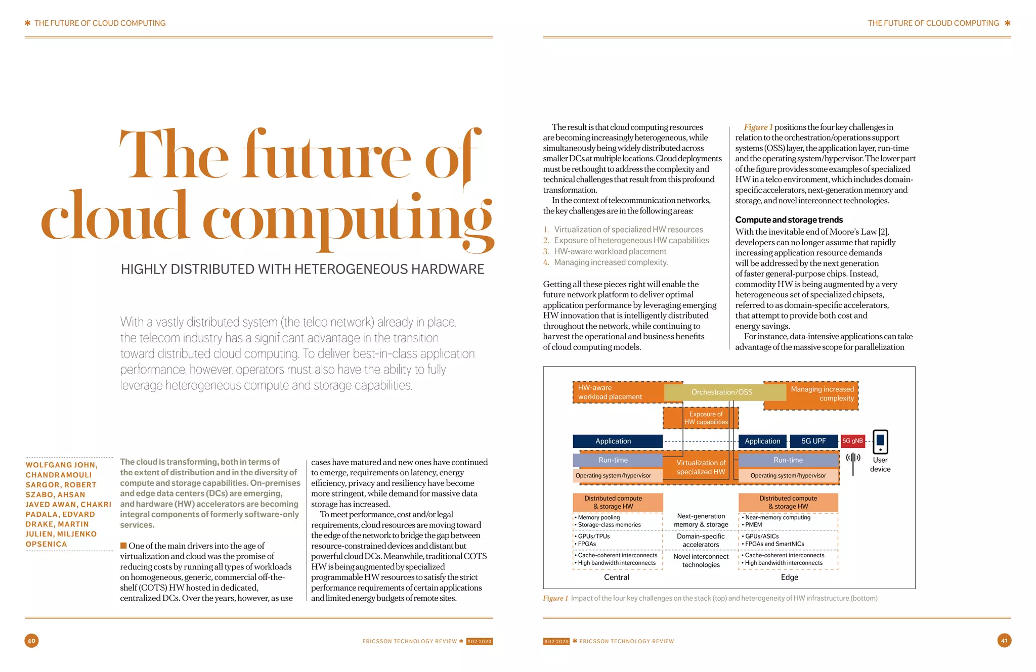 40 #02 2020 ✱ ERICSSON TECHNOLOGY REVIEWERICSSON TECHNOLOGY REVIEW ✱ #02 2020 41
With a vastly distributed system (the telco network) already in place,
the telecom industry has a significant advantage in the transition
toward distributed cloud computing. To deliver best-in-class application
performance, however, operators must also have the ability to fully
leverage heterogeneous compute and storage capabilities.
WOLFGANG JOHN,
CHANDRAMOULI
SARGOR, ROBERT
SZABO, AHSAN
JAVED AWAN, CHAKRI
PADALA, EDVARD
DRAKE, MARTIN
JULIEN, MILJENKO
OPSENICA
The cloud is transforming, both in terms of
the extent of distribution and in the diversity of
compute and storage capabilities. On-premises
and edge data centers (DCs) are emerging,
and hardware (HW) accelerators are becoming
integral components of formerly software-only
services.
■ One of the main drivers into the age of
virtualization and cloud was the promise of
reducing costs by running all types of workloads
on homogeneous, generic, commercial off-the-
shelf (COTS) HW hosted in dedicated,
centralized DCs. Over the years, however, as use
cases have matured and new ones have continued
to emerge, requirements on latency, energy
efficiency, privacy and resiliency have become
more stringent, while demand for massive data
storage has increased.
Tomeetperformance,costand/orlegal
requirements,cloudresourcesaremovingtoward
theedgeofthenetworktobridgethegapbetween
resource-constraineddevicesanddistantbut
powerfulcloudDCs.Meanwhile,traditionalCOTS
HWisbeingaugmentedbyspecialized
programmableHWresourcestosatisfythestrict
performancerequirementsofcertainapplications
andlimitedenergybudgetsofremotesites.
Theresultisthatcloudcomputingresources
arebecomingincreasinglyheterogeneous,while
simultaneouslybeingwidelydistributedacross
smallerDCsatmultiplelocations.Clouddeployments
mustberethoughttoaddressthecomplexityand
technicalchallengesthatresultfromthisprofound
transformation.
Inthecontextoftelecommunicationnetworks,
thekeychallengesareinthefollowingareas:
1. Virtualization of specialized HW resources
2. Exposure of heterogeneous HW capabilities
3. HW-aware workload placement
4. Managing increased complexity.
Getting all these pieces right will enable the
future network platform to deliver optimal
application performance by leveraging emerging
HW innovation that is intelligently distributed
throughout the network, while continuing to
harvest the operational and business benefits
of cloud computing models.
Figure1positionsthefourkeychallengesin
relationtotheorchestration/operationssupport
systems(OSS)layer,theapplicationlayer,run-time
andtheoperatingsystem/hypervisor.Thelowerpart
ofthefigureprovidessomeexamplesofspecialized
HWinatelcoenvironment,whichincludesdomain-
specificaccelerators,next-generationmemoryand
storage,andnovelinterconnecttechnologies.
Computeandstoragetrends
With the inevitable end of Moore’s Law [2],
developers can no longer assume that rapidly
increasing application resource demands
will be addressed by the next generation
of faster general-purpose chips. Instead,
commodity HW is being augmented by a very
heterogeneous set of specialized chipsets,
referred to as domain-specific accelerators,
that attempt to provide both cost and
energy savings.
Forinstance,data-intensiveapplicationscantake
advantageofthemassivescopeforparallelization
HIGHLY DISTRIBUTED WITH HETEROGENEOUS HARDWARE
Thefutureof
cloudcomputing
Figure 1 Impact of the four key challenges on the stack (top) and heterogeneity of HW infrastructure (bottom)
HW-aware
workload placement
Exposure of
HW capabilities
Virtualization of
specialized HW
Orchestration/OSS
Application
Run-time
Operating system/hypervisor
Distributed compute
& storage HW
• Memory pooling
• Storage-class memories
• GPUs/TPUs
• FPGAs
• Cache-coherent interconnects
• High bandwidth interconnects
• Cache-coherent interconnects
• High bandwidth interconnects
• Near-memory computing
• PMEM
• GPUs/ASICs
• FPGAs and SmartNICs
Distributed compute
& storage HW
Next-generation
memory & storage
Domain-specific
accelerators
Novel interconnect
technologies
Operating system/hypervisor
Run-time User
device
Application
Central Edge
5G UPF 5G gNB
Managing increased
complexity
✱ THE FUTURE OF CLOUD COMPUTING THE FUTURE OF CLOUD COMPUTING ✱
2 3MAY 12, 2020 ✱ ERICSSON TECHNOLOGY REVIEWERICSSON TECHNOLOGY REVIEW ✱ MAY 12, 2020
 
