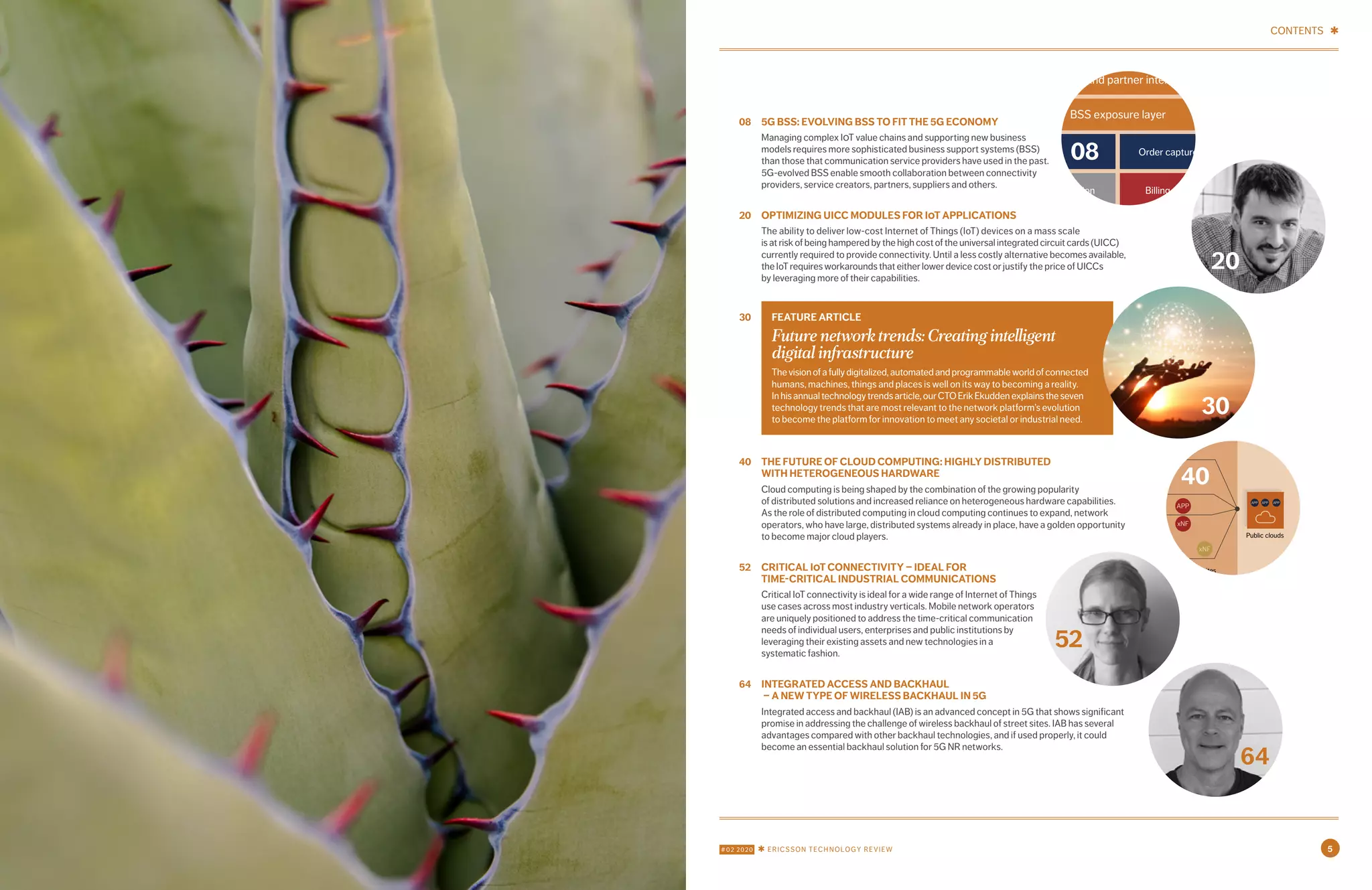 #02 2020 ✱ ERICSSON TECHNOLOGY REVIEW 5
CONTENTS ✱
08	 5G BSS: EVOLVING BSS TO FIT THE 5G ECONOMY
Managing complex IOT value chains and supporting new business
models requires more sophisticated business support systems (BSS)
than those that communication service providers have used in the past.
5G-evolved BSS enable smooth collaboration between connectivity
providers, service creators, partners, suppliers and others.
20	 OPTIMIZING UICC MODULES FOR IOT APPLICATIONS
The ability to deliver low-cost Internet of Things (IoT) devices on a mass scale
is at risk of being hampered by the high cost of the universal integrated circuit cards (UICC)
currently required to provide connectivity. Until a less costly alternative becomes available,
the IoT requires workarounds that either lower device cost or justify the price of UICCs
by leveraging more of their capabilities.
40	 THE FUTURE OF CLOUD COMPUTING: HIGHLY DISTRIBUTED
WITH HETEROGENEOUS HARDWARE
Cloud computing is being shaped by the combination of the growing popularity
of distributed solutions and increased reliance on heterogeneous hardware capabilities.
As the role of distributed computing in cloud computing continues to expand, network
operators, who have large, distributed systems already in place, have a golden opportunity
to become major cloud players.
52	 CRITICAL IOT CONNECTIVITY – IDEAL FOR
TIME-CRITICAL INDUSTRIAL COMMUNICATIONS
Critical IoT connectivity is ideal for a wide range of Internet of Things
use cases across most industry verticals. Mobile network operators
are uniquely positioned to address the time-critical communication
needs of individual users, enterprises and public institutions by
leveraging their existing assets and new technologies in a
systematic fashion.
64	 INTEGRATED ACCESS AND BACKHAUL
– A NEW TYPE OF WIRELESS BACKHAUL IN 5G
Integrated access and backhaul (IAB) is an advanced concept in 5G that shows significant
promise in addressing the challenge of wireless backhaul of street sites. IAB has several
advantages compared with other backhaul technologies, and if used properly, it could
become an essential backhaul solution for 5G NR networks.
	FEATURE ARTICLE
Future network trends: Creating intelligent
digital infrastructure
Thevisionofafullydigitalized,automatedandprogrammableworldofconnected
humans, machines, things and places is well on its way to becoming a reality.
Inhisannualtechnologytrendsarticle,ourCTOErikEkuddenexplainstheseven
technology trends that are most relevant to the network platform’s evolution
to become the platform for innovation to meet any societal or industrial need.
30
30
20
Customer and partner interaction
BSS exposure layer
Order capture and fulfillmentCatalog
Charging Mediation BillingBilling
Party
management
Intelligence
management
= Decoupling and integration
08
Gaming
AR/VRB
E-MBB
Automotive
Network slices
Internet of
Things
Fixed access
Manufacturing
APP
SmartNICs
PMEM
HW capability
exposures
Access sites (edge cloud)
Central sites
Public clouds
Distributed sites
(edge/regional cloud) xNF: telco Virtual Network Function or
Cloud-native Network Function
APP: Third-party application
HW capability
control
Business
intent
Zero-touch orchestration
APP
APP
APP APP APP
APP
xNF
xNF
APP
xNF xNF
APP
xNF
xNF
xNF
xNF
xNF
40
52	
64
 