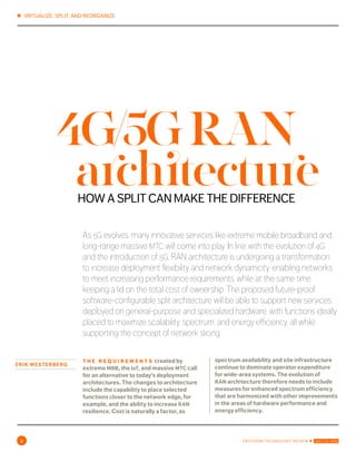 ✱ VIRTUALIZE, SPLIT, AND REORGANIZE
2 ERICSSON TECHNOLOGY REVIEW ✱ JULY 22, 2016
ERIK WESTERBERG
As 5g evolves, many innovative services like extreme mobile broadband and
long-range massive mtc will come into play. In line with the evolution of 4g and
the introduction of 5g, ran architecture is undergoing a transformation: to
increase deployment flexibility and network dynamicity, enabling networks to
meet increasing performance requirements, while at the same time keeping
a lid on the total cost of ownership. The proposed future-proof software-
configurable split architecture will be able to support new services, deployed
on general-purpose and specialized hardware, with functions ideally placed to
maximize scalability, spectrum, and energy efficiency, all while supporting the
concept of network slicing.
t h e r e q u i r e m e n t s created by
extreme mbb, the IoT, and massive mtc call
for an alternative to today’s deployment
architectures. The changes to architecture
include the capability to place selected
functions closer to the network edge, for
example, and the ability to increase ran
resilience. Cost is naturally a factor, as
spectrum availability and site infrastructure
continue to dominate operator expenditure
for wide-area systems. The evolution of
ran architecture therefore needs to include
measures for enhanced spectrum efficiency
that are harmonized with other improvements
in the areas of hardware performance and
energy efficiency.
4G/5GRAN
HOW A SPLIT CAN MAKE THE DIFFERENCE
architecture
 