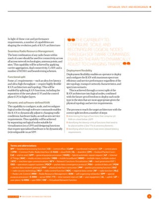 VIRTUALIZE, SPLIT, AND REORGANIZE ✱
JULY 22, 2016 ✱ ERICSSON TECHNOLOGY REVIEW 3
In light of these cost and performance
requirements, a number of capabilities are
shaping the evolution path of ran architecture:
SeamlessRadioResourceManagement
Thebestcombinationofanyradiobeamwithin
reachofausershouldbeusedforconnectivityacross
allaccessnetworktechnologies,antennapoints,and
sites.Thiscapabilitywillbeachievedbyapplying
carrieraggregation,dualconnectivity,comp,anda
numberofmimo andbeamformingschemes.
Functionalsplit
Some5g requirements—suchasultra-lowlatency
andultra-highthroughput—requirehighlyflexible
ran architectureandtopology.Thiswillbeenabled
bysplittingran functions,includingtheseparation
oftheuserplane(up)andthecontrolplane(cp)in
higherlayers.
Dynamicandsoftware-definedran
Thecapabilitytoconfigure,scale,andreconfigure
logicalnodesthroughsoftwarecommandsenables
theran todynamicallyadjusttochangingtraffic
conditions,hardwarefaults,aswellasnewservice
requirements.Thiscapabilitywillbeachieved
byseparatingoutlogicalnodessuitablefor
virtualization(onagpp)anddesigningfunctions
thatrequirespecializedhardwaretobedynamically
(re)configurableonanspp.
Deploymentflexibility
Deploymentflexibilityenablesanoperatortodeploy
andconfiguretheran withmaximumspectrum
efficiencyandserviceperformanceregardlessofthe
sitetopology,transportnetworkcharacteristics,and
spectrumscenario.
Thisisachievedthroughacorrectsplitoftheran
architectureintologicalnodes,combinedwiththe
future-prooffreedomtodeployeachnodetypein
thesitesthataremostappropriategiventhephysical
topologyandservicerequirements.
Theprocesstoreachthetargetarchitecturewiththe
correctsplitinvolvesanumberofsteps:
〉〉 determining the logical functions that comprise 5g ran
on a level below 3gpp
〉〉 identifying the latency-critical functions that need to
be placed within a few ttis to antenna elements
〉〉 identifying which functions have more relaxed latency
requirements
Terms and abbreviations
bpf — baseband processing function | co — central office | comp — coordinated multipoint | cp — control plane
| cpri — Common Public Radio Interface | c-ran — cloud RAN | dl — downlink | epc — Evolved Packet Core |
e2e — end-to-end | gpp — general purpose processor | harq — hybrid automatic repeat request | iot — Internet
of Things | mac — media access controller | mbb — mobile broadband | mimo — multiple-input, multiple-output |
mtc — machine-type communications | nfv — Network Functions Virtualization | nr — next generation rat | oss
— operations support systems | pdcp — packet data convergence protocol | pdu — protocol data unit | pgw —
packet data network gateway | phy — physical interface transceiver | ppf — packet processing function | rat —
radio-access technology | rcf — radio control function | rdc — regional data center | rf — radio function | rlc —
Radio Link Control | rrm — Radio Resource Management | son — self-organizing networks | spp — special purpose
processor | s-rrm — server rrm | tti — time transmit interval | ue — user equipment | ul — uplink | up — user
plane | u-rrm — user rrm | vnf — Virtualized Network Function
THE CAPABILITY TO
CONFIGURE, SCALE, AND
RECONFIGURE LOGICAL NODES
THROUGH SOFTWARE COMMANDS
ENABLES THE RAN TO DYNAMICALLY
ADJUST TO CHANGING TRAFFIC
 