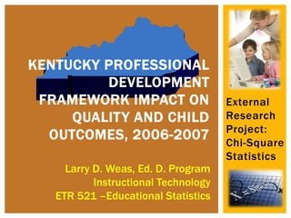 External
Research
Project:
Chi-Square
Statistics
KENTUCKY PROFESSIONAL
DEVELOPMENT
FRAMEWORK IMPACT ON
QUALITY AND CHILD
OUTCOMES, 2006-2007
Larry D. Weas, Ed. D. Program
Instructional Technology
ETR 521 –Educational Statistics
 